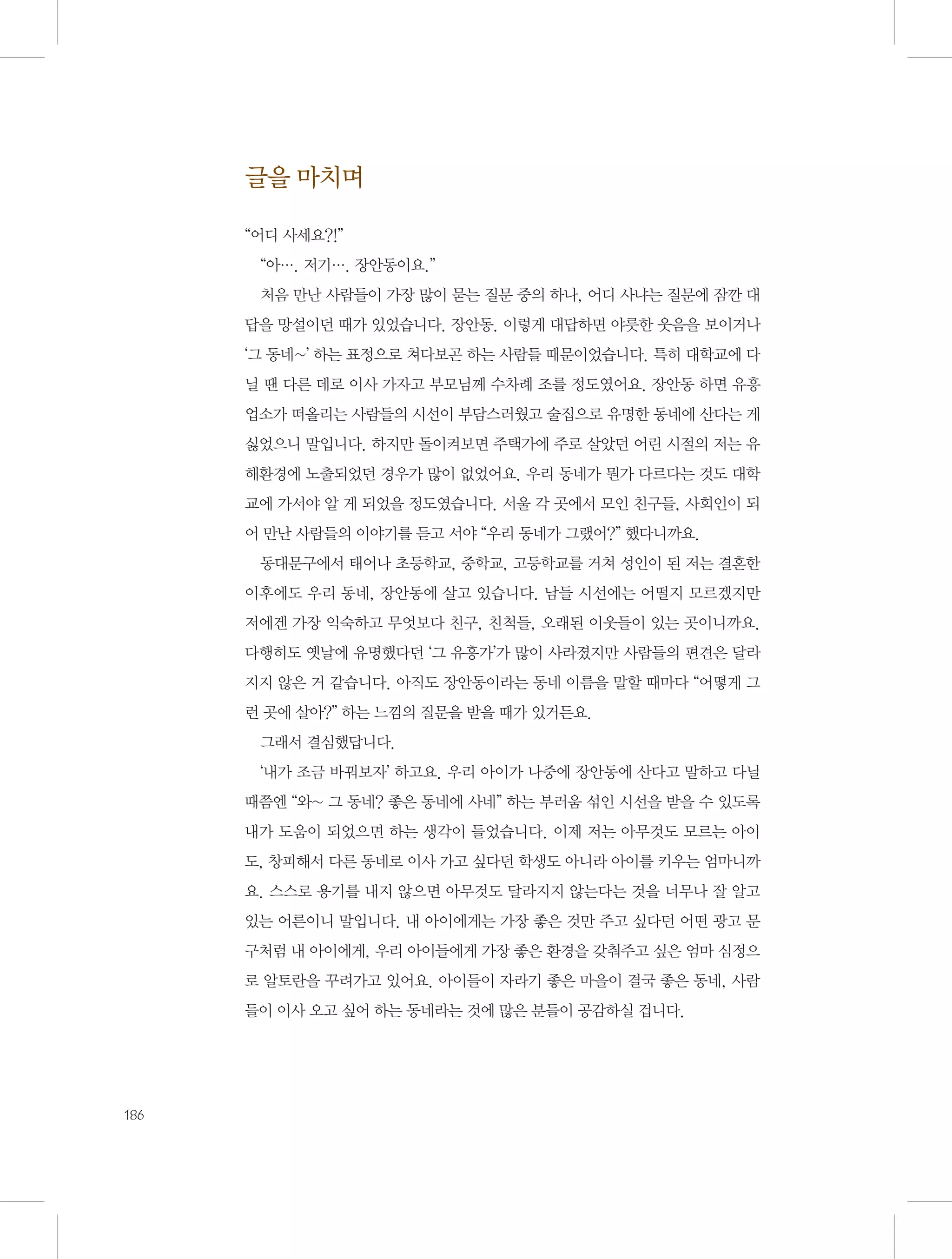 글을 마치며
“어디 사세요?!”
“아…. 저기…. 장안동이요.”
처음 만난 사람들이 가장 많이 묻는 질문 중의 하나, 어디 사냐는 질문에 잠깐 대
답을 망설이던 때가 있었습니다. 장안동. 이렇게 대답하면 야릇한 웃음을 보이거나
‘그 동네~’ 하는 표정으로 쳐다보곤 하는 사람들 때문이었습니다. 특히 대학교에 다
닐 땐 다른 데로 이사 가자고 부모님께 수차례 조를 정도였어요. 장안동 하면 유흥
업소가 떠올리는 사람들의 시선이 부담스러웠고 술집으로 유명한 동네에 산다는 게
싫었으니 말입니다. 하지만 돌이켜보면 주택가에 주로 살았던 어린 시절의 저는 유
해환경에 노출되었던 경우가 많이 없었어요. 우리 동네가 뭔가 다르다는 것도 대학
교에 가서야 알 게 되었을 정도였습니다. 서울 각 곳에서 모인 친구들, 사회인이 되
어 만난 사람들의 이야기를 듣고 서야 “우리 동네가 그랬어?” 했다니까요.
동대문구에서 태어나 초등학교, 중학교, 고등학교를 거쳐 성인이 된 저는 결혼한
이후에도 우리 동네, 장안동에 살고 있습니다. 남들 시선에는 어떨지 모르겠지만
저에겐 가장 익숙하고 무엇보다 친구, 친척들, 오래된 이웃들이 있는 곳이니까요.
다행히도 옛날에 유명했다던 ‘그 유흥가’가 많이 사라졌지만 사람들의 편견은 달라
지지 않은 거 같습니다. 아직도 장안동이라는 동네 이름을 말할 때마다 “어떻게 그
런 곳에 살아?” 하는 느낌의 질문을 받을 때가 있거든요.
그래서 결심했답니다.
‘내가 조금 바꿔보자’ 하고요. 우리 아이가 나중에 장안동에 산다고 말하고 다닐
때쯤엔 “와~ 그 동네? 좋은 동네에 사네” 하는 부러움 섞인 시선을 받을 수 있도록
내가 도움이 되었으면 하는 생각이 들었습니다. 이제 저는 아무것도 모르는 아이
도, 창피해서 다른 동네로 이사 가고 싶다던 학생도 아니라 아이를 키우는 엄마니까
요. 스스로 용기를 내지 않으면 아무것도 달라지지 않는다는 것을 너무나 잘 알고
있는 어른이니 말입니다. 내 아이에게는 가장 좋은 것만 주고 싶다던 어떤 광고 문
구처럼 내 아이에게, 우리 아이들에게 가장 좋은 환경을 갖춰주고 싶은 엄마 심정으
로 알토란을 꾸려가고 있어요. 아이들이 자라기 좋은 마을이 결국 좋은 동네, 사람
들이 이사 오고 싶어 하는 동네라는 것에 많은 분들이 공감하실 겁니다.

186

 