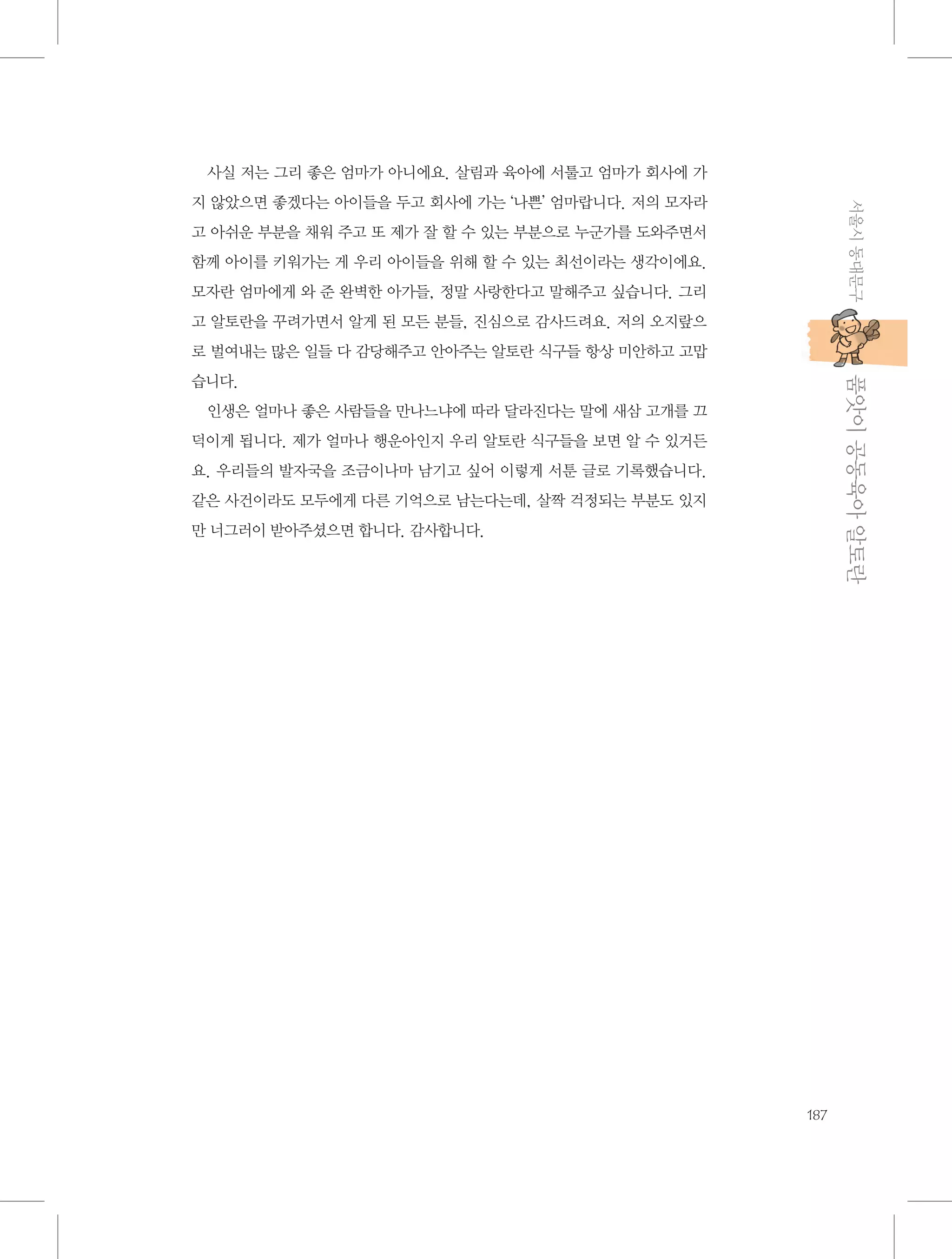 사실 저는 그리 좋은 엄마가 아니에요. 살림과 육아에 서툴고 엄마가 회사에 가
서울시 동대문구

지 않았으면 좋겠다는 아이들을 두고 회사에 가는 ‘나쁜’ 엄마랍니다. 저의 모자라
고 아쉬운 부분을 채워 주고 또 제가 잘 할 수 있는 부분으로 누군가를 도와주면서
함께 아이를 키워가는 게 우리 아이들을 위해 할 수 있는 최선이라는 생각이에요.
모자란 엄마에게 와 준 완벽한 아가들, 정말 사랑한다고 말해주고 싶습니다. 그리
고 알토란을 꾸려가면서 알게 된 모든 분들, 진심으로 감사드려요. 저의 오지랖으
로 벌여내는 많은 일들 다 감당해주고 안아주는 알토란 식구들 항상 미안하고 고맙

           품앗이 공동육아 알토란

습니다.
인생은 얼마나 좋은 사람들을 만나느냐에 따라 달라진다는 말에 새삼 고개를 끄
덕이게 됩니다. 제가 얼마나 행운아인지 우리 알토란 식구들을 보면 알 수 있거든
요. 우리들의 발자국을 조금이나마 남기고 싶어 이렇게 서툰 글로 기록했습니다.
같은 사건이라도 모두에게 다른 기억으로 남는다는데, 살짝 걱정되는 부분도 있지
만 너그러이 받아주셨으면 합니다. 감사합니다.

187

 