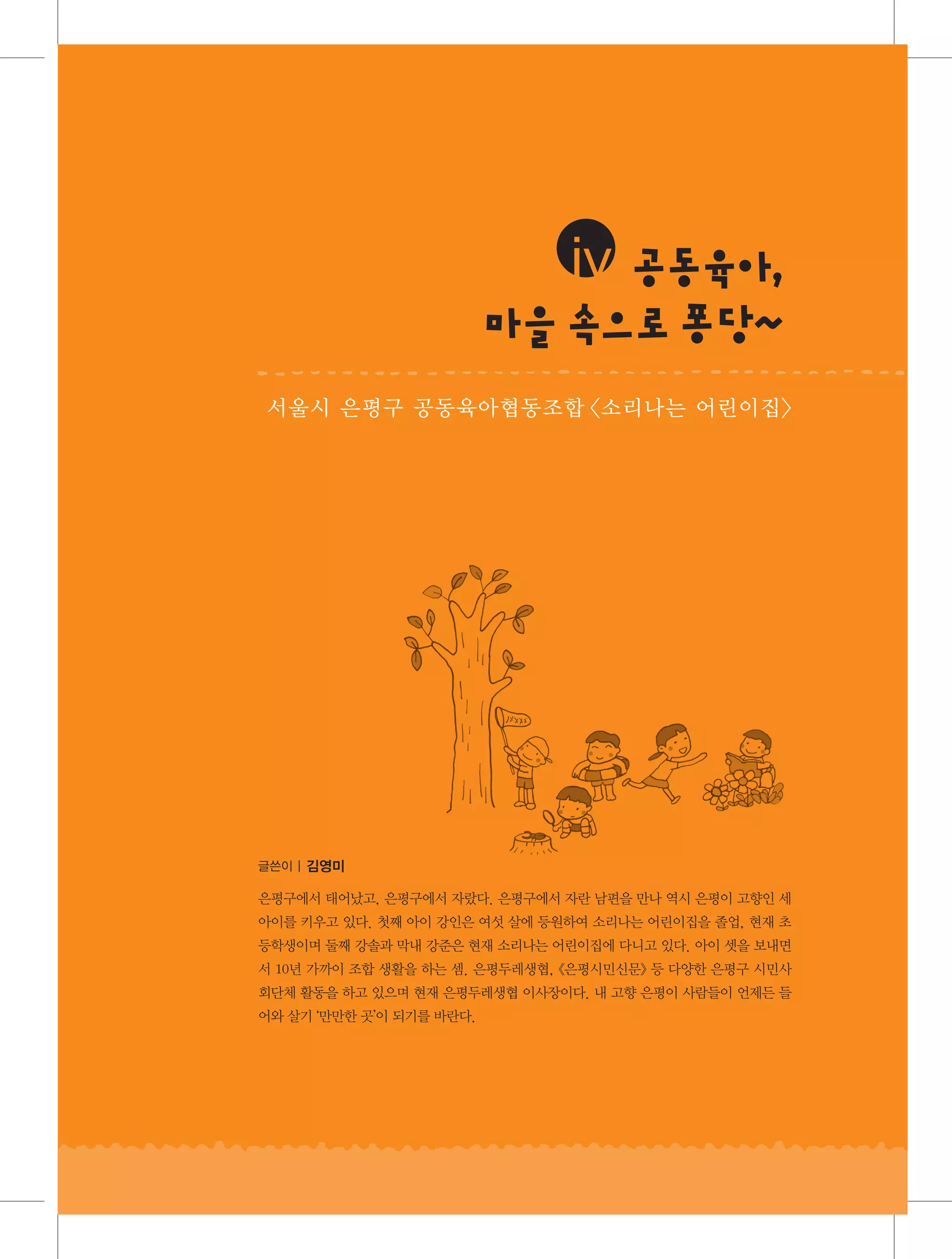 iv 공 육 ,
동 아
마을속 로퐁 ~
으 당
서울시 은평구 공동육아협동조합 〈소리나는 어린이집〉

글쓴이 | 김영미

은평구에서 태어났고, 은평구에서 자랐다. 은평구에서 자란 남편을 만나 역시 은평이 고향인 세
아이를 키우고 있다. 첫째 아이 강인은 여섯 살에 등원하여 소리나는 어린이집을 졸업, 현재 초
등학생이며 둘째 강솔과 막내 강준은 현재 소리나는 어린이집에 다니고 있다. 아이 셋을 보내면
서 10년 가까이 조합 생활을 하는 셈. 은평두레생협, 《은평시민신문》 등 다양한 은평구 시민사
회단체 활동을 하고 있으며 현재 은평두레생협 이사장이다. 내 고향 은평이 사람들이 언제든 들
어와 살기 ‘만만한 곳’이 되기를 바란다.

 