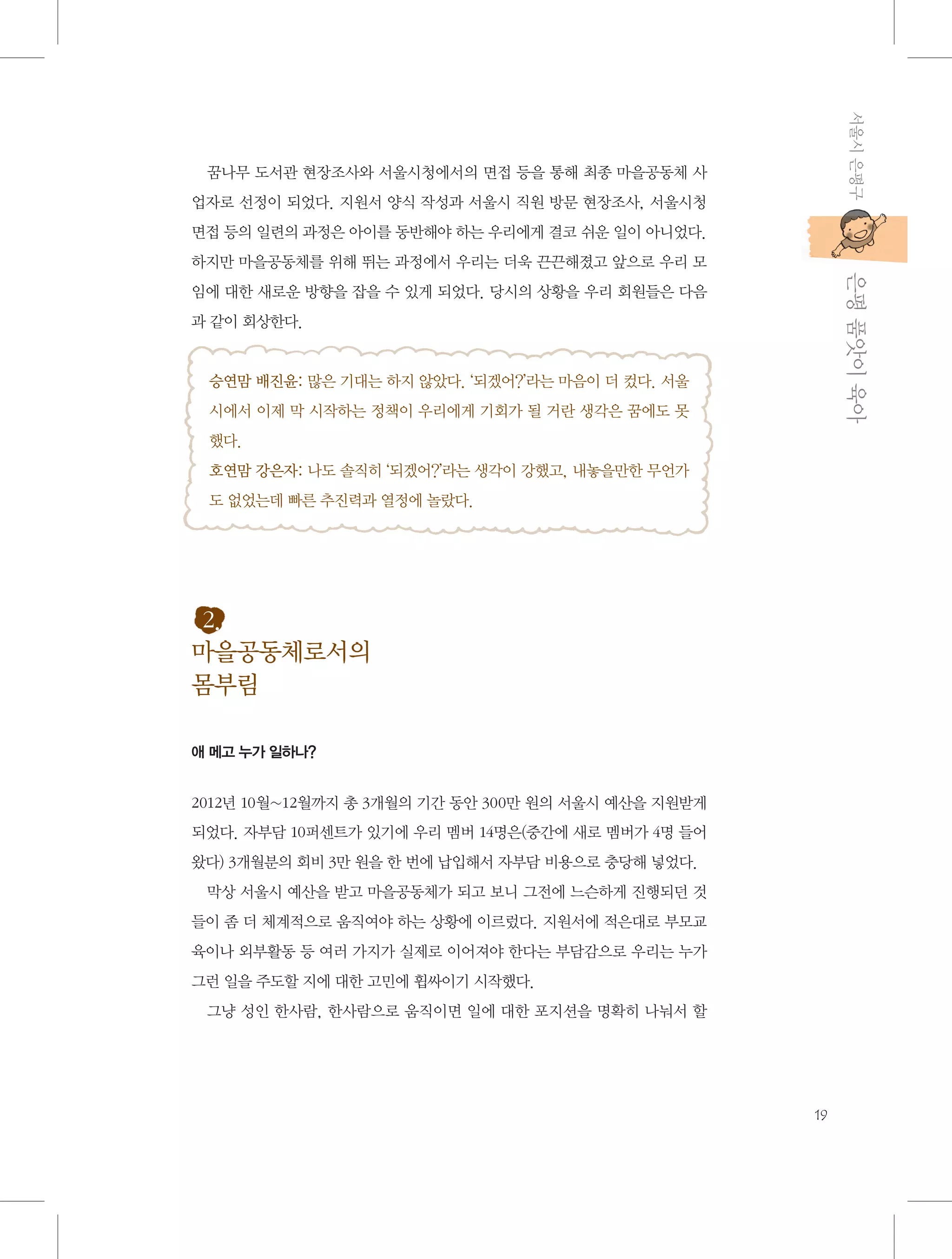 서울시 은평구

꿈나무 도서관 현장조사와 서울시청에서의 면접 등을 통해 최종 마을공동체 사
업자로 선정이 되었다. 지원서 양식 작성과 서울시 직원 방문 현장조사, 서울시청
면접 등의 일련의 과정은 아이를 동반해야 하는 우리에게 결코 쉬운 일이 아니었다.

           은평 품앗이 육아

하지만 마을공동체를 위해 뛰는 과정에서 우리는 더욱 끈끈해졌고 앞으로 우리 모
임에 대한 새로운 방향을 잡을 수 있게 되었다. 당시의 상황을 우리 회원들은 다음
과 같이 회상한다.

승연맘 배진윤: 많은 기대는 하지 않았다. ‘되겠어?’라는 마음이 더 컸다. 서울
시에서 이제 막 시작하는 정책이 우리에게 기회가 될 거란 생각은 꿈에도 못
했다.
호연맘 강은자: 나도 솔직히 ‘되겠어?’라는 생각이 강했고, 내놓을만한 무언가
도 없었는데 빠른 추진력과 열정에 놀랐다.

2.
마을공동체로서의
몸부림
애 메고 누가 일하나?

2012년 10월~12월까지 총 3개월의 기간 동안 300만 원의 서울시 예산을 지원받게
되었다. 자부담 10퍼센트가 있기에 우리 멤버 14명은(중간에 새로 멤버가 4명 들어
왔다) 3개월분의 회비 3만 원을 한 번에 납입해서 자부담 비용으로 충당해 넣었다.
막상 서울시 예산을 받고 마을공동체가 되고 보니 그전에 느슨하게 진행되던 것
들이 좀 더 체계적으로 움직여야 하는 상황에 이르렀다. 지원서에 적은대로 부모교
육이나 외부활동 등 여러 가지가 실제로 이어져야 한다는 부담감으로 우리는 누가
그런 일을 주도할 지에 대한 고민에 휩싸이기 시작했다.
그냥 성인 한사람, 한사람으로 움직이면 일에 대한 포지션을 명확히 나눠서 할

19

 