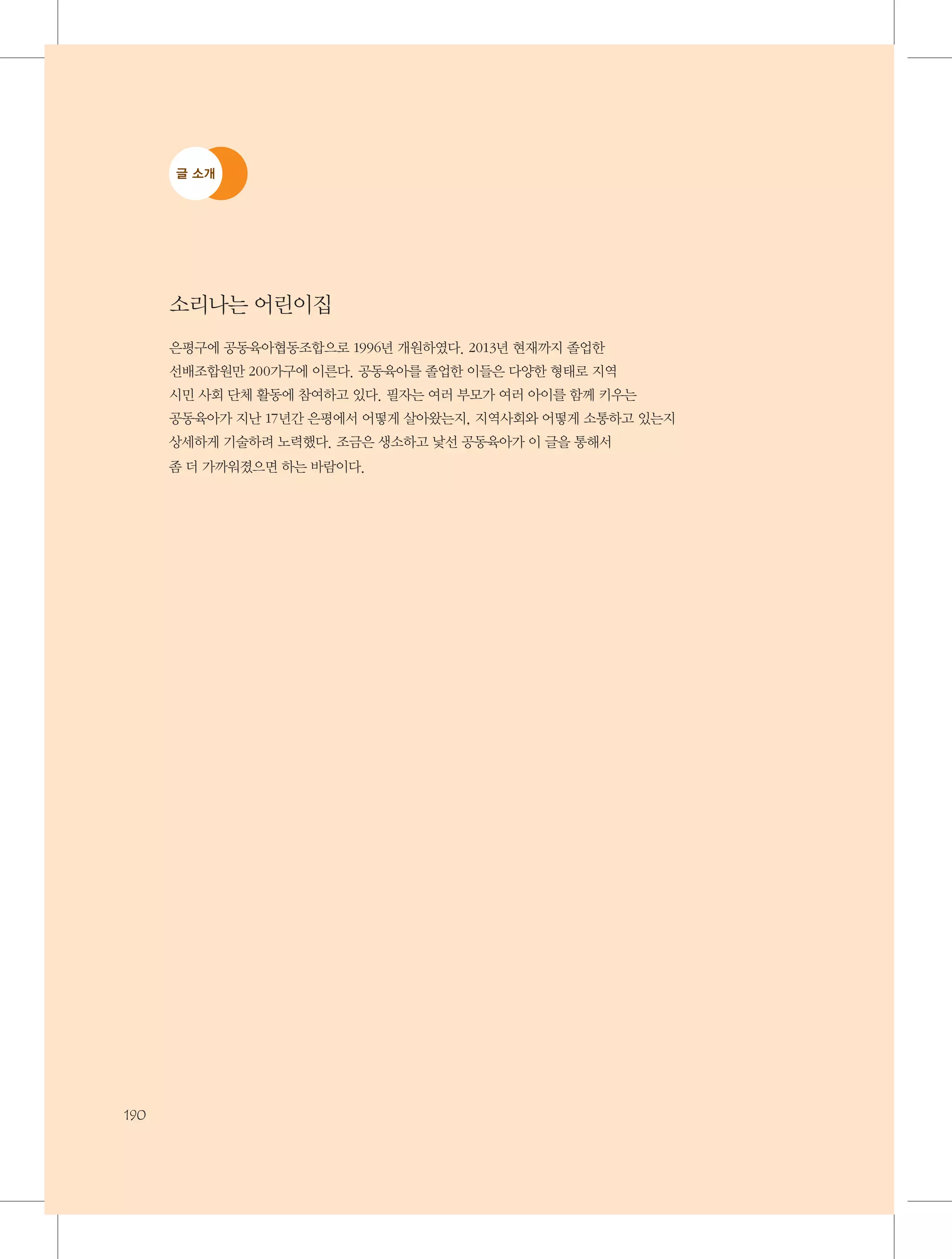 글 소개

소리나는 어린이집
은평구에 공동육아협동조합으로 1996년 개원하였다. 2013년 현재까지 졸업한
선배조합원만 200가구에 이른다. 공동육아를 졸업한 이들은 다양한 형태로 지역 	
시민 사회 단체 활동에 참여하고 있다. 필자는 여러 부모가 여러 아이를 함께 키우는 	
공동육아가 지난 17년간 은평에서 어떻게 살아왔는지, 지역사회와 어떻게 소통하고 있는지
상세하게 기술하려 노력했다. 조금은 생소하고 낯선 공동육아가 이 글을 통해서 	
좀 더 가까워졌으면 하는 바람이다.

190

 