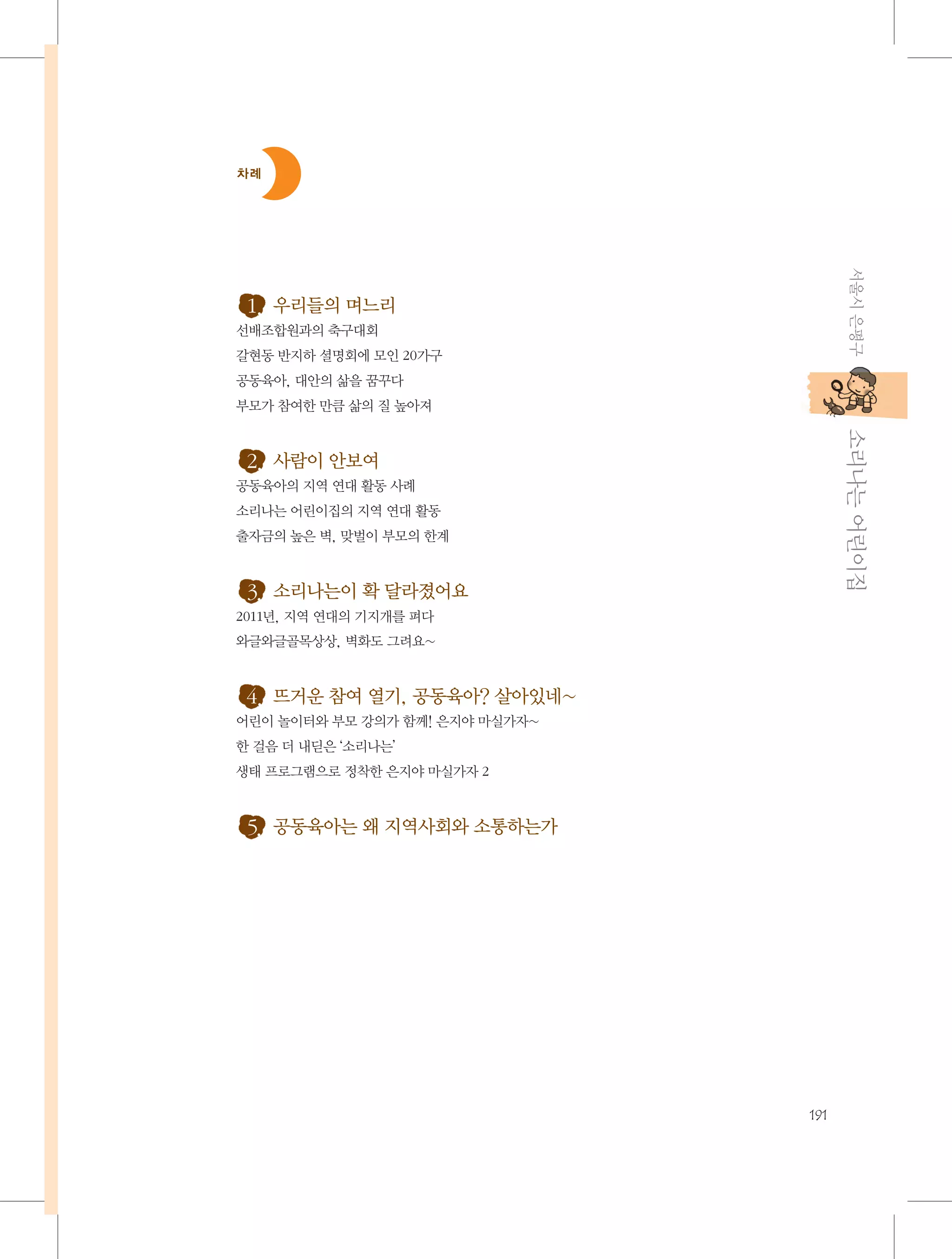 차례

서울시 은평구

1. 우리들의 며느리
선배조합원과의 축구대회
갈현동 반지하 셜명회에 모인 20가구
공동육아, 대안의 삶을 꿈꾸다
부모가 참여한 만큼 삶의 질 높아져

           소리나는 어린이집

2. 사람이 안보여
공동육아의 지역 연대 활동 사례
소리나는 어린이집의 지역 연대 활동
출자금의 높은 벽, 맞벌이 부모의 한계

3. 소리나는이 확 달라졌어요
2011년, 지역 연대의 기지개를 펴다
와글와글골목상상, 벽화도 그려요~

4. 뜨거운 참여 열기, 공동육아? 살아있네~
어린이 놀이터와 부모 강의가 함께! 은지야 마실가자~
한 걸음 더 내딛은 ‘소리나는’
생태 프로그램으로 정착한 은지야 마실가자 2

5. 공동육아는 왜 지역사회와 소통하는가

191

 