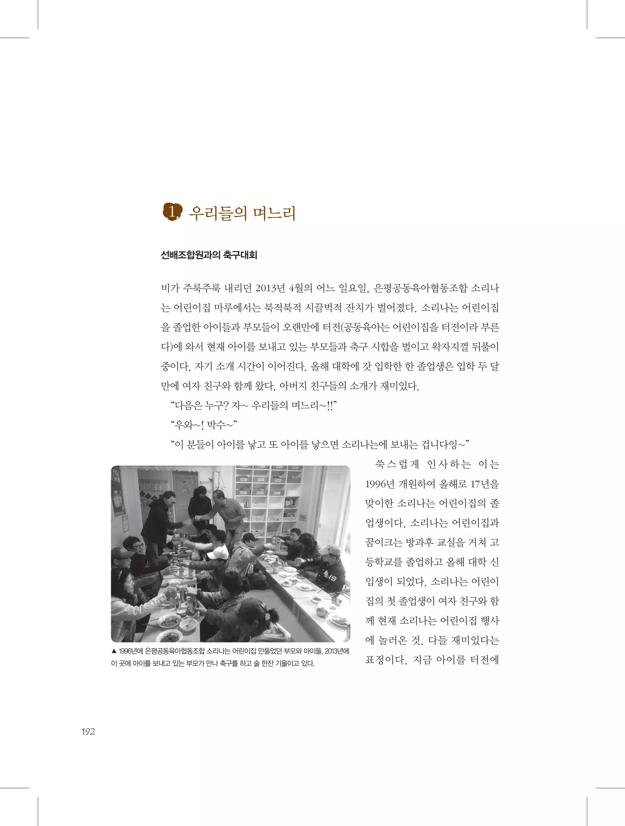 1. 우리들의 며느리
선배조합원과의 축구대회

비가 주룩주룩 내리던 2013년 4월의 어느 일요일, 은평공동육아협동조합 소리나
는 어린이집 마루에서는 북적북적 시끌벅적 잔치가 벌어졌다. 소리나는 어린이집
을 졸업한 아이들과 부모들이 오랜만에 터전(공동육아는 어린이집을 터전이라 부른
다)에 와서 현재 아이를 보내고 있는 부모들과 축구 시합을 벌이고 왁자지껄 뒤풀이
중이다. 자기 소개 시간이 이어진다. 올해 대학에 갓 입학한 한 졸업생은 입학 두 달
만에 여자 친구와 함께 왔다. 아버지 친구들의 소개가 재미있다.
“다음은 누구? 자~ 우리들의 며느리~!!”
“우와~! 박수~”
“이 분들이 아이를 낳고 또 아이를 낳으면 소리나는에 보내는 겁니다잉~”
쑥스럽게 인사하는 이는
1996년 개원하여 올해로 17년을
맞이한 소리나는 어린이집의 졸
업생이다. 소리나는 어린이집과
꿈이크는 방과후 교실을 거쳐 고
등학교를 졸업하고 올해 대학 신
입생이 되었다. 소리나는 어린이
집의 첫 졸업생이 여자 친구와 함
께 현재 소리나는 어린이집 행사
에 놀러온 것. 다들 재미있다는
▲ 1996년에 은평공동육아협동조합 소리나는 어린이집 만들었던 부모와 아이들, 2013년에
이 곳에 아이를 보내고 있는 부모가 만나 축구를 하고 술 한잔 기울이고 있다.

192

표정이다. 지금 아이를 터전에

 