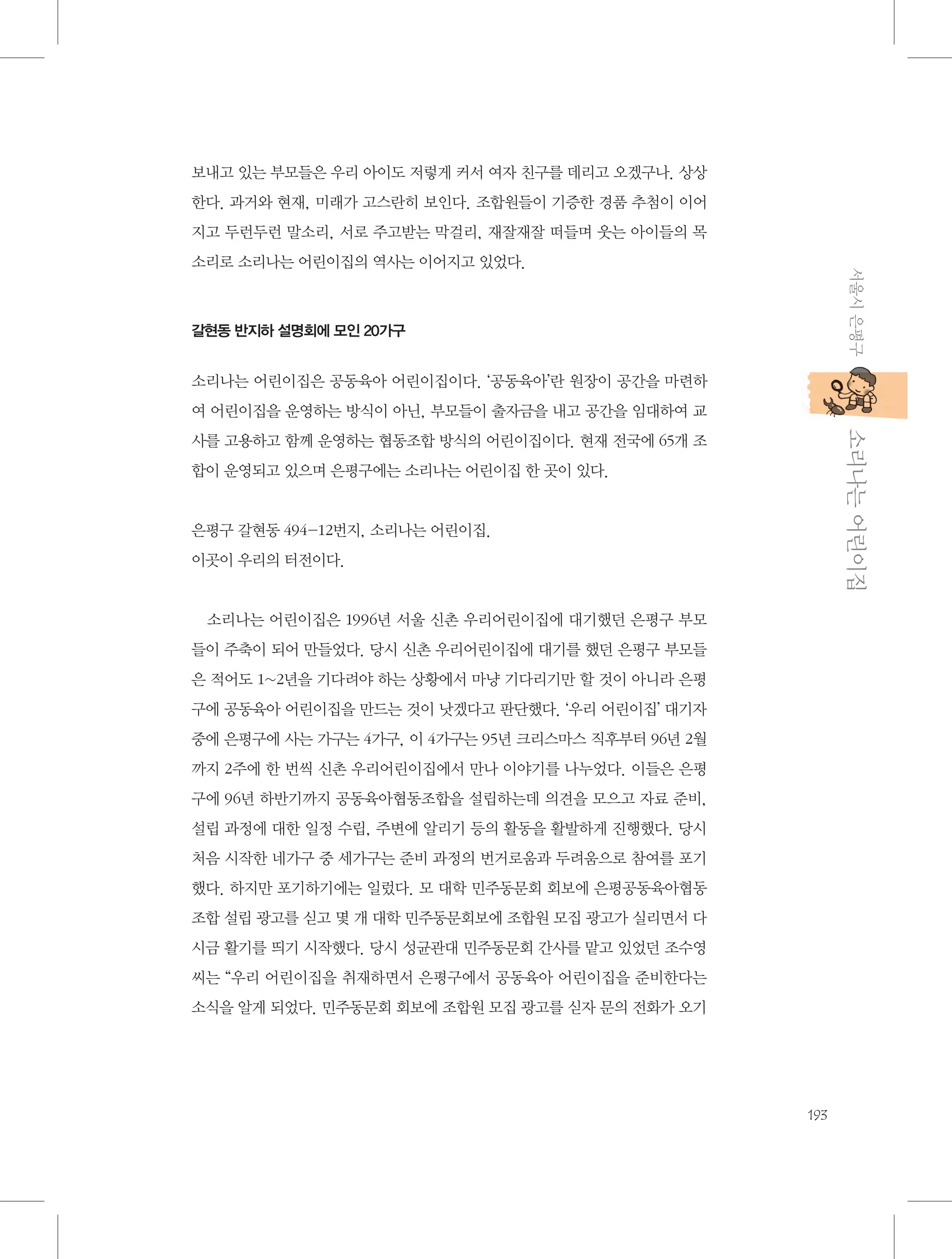 보내고 있는 부모들은 우리 아이도 저렇게 커서 여자 친구를 데리고 오겠구나. 상상
한다. 과거와 현재, 미래가 고스란히 보인다. 조합원들이 기증한 경품 추첨이 이어
지고 두런두런 말소리, 서로 주고받는 막걸리, 재잘재잘 떠들며 웃는 아이들의 목
서울시 은평구

소리로 소리나는 어린이집의 역사는 이어지고 있었다.

갈현동 반지하 설명회에 모인 20가구

소리나는 어린이집은 공동육아 어린이집이다. ‘공동육아’란 원장이 공간을 마련하
여 어린이집을 운영하는 방식이 아닌, 부모들이 출자금을 내고 공간을 임대하여 교

           소리나는 어린이집

사를 고용하고 함께 운영하는 협동조합 방식의 어린이집이다. 현재 전국에 65개 조
합이 운영되고 있으며 은평구에는 소리나는 어린이집 한 곳이 있다.

은평구 갈현동 494-12번지, 소리나는 어린이집.
이곳이 우리의 터전이다.

소리나는 어린이집은 1996년 서울 신촌 우리어린이집에 대기했던 은평구 부모
들이 주축이 되어 만들었다. 당시 신촌 우리어린이집에 대기를 했던 은평구 부모들
은 적어도 1~2년을 기다려야 하는 상황에서 마냥 기다리기만 할 것이 아니라 은평
구에 공동육아 어린이집을 만드는 것이 낫겠다고 판단했다. ‘우리 어린이집’ 대기자
중에 은평구에 사는 가구는 4가구, 이 4가구는 95년 크리스마스 직후부터 96년 2월
까지 2주에 한 번씩 신촌 우리어린이집에서 만나 이야기를 나누었다. 이들은 은평
구에 96년 하반기까지 공동육아협동조합을 설립하는데 의견을 모으고 자료 준비,
설립 과정에 대한 일정 수립, 주변에 알리기 등의 활동을 활발하게 진행했다. 당시
처음 시작한 네가구 중 세가구는 준비 과정의 번거로움과 두려움으로 참여를 포기
했다. 하지만 포기하기에는 일렀다. 모 대학 민주동문회 회보에 은평공동육아협동
조합 설립 광고를 싣고 몇 개 대학 민주동문회보에 조합원 모집 광고가 실리면서 다
시금 활기를 띄기 시작했다. 당시 성균관대 민주동문회 간사를 맡고 있었던 조수영
씨는 “우리 어린이집을 취재하면서 은평구에서 공동육아 어린이집을 준비한다는
소식을 알게 되었다. 민주동문회 회보에 조합원 모집 광고를 싣자 문의 전화가 오기

193

 
