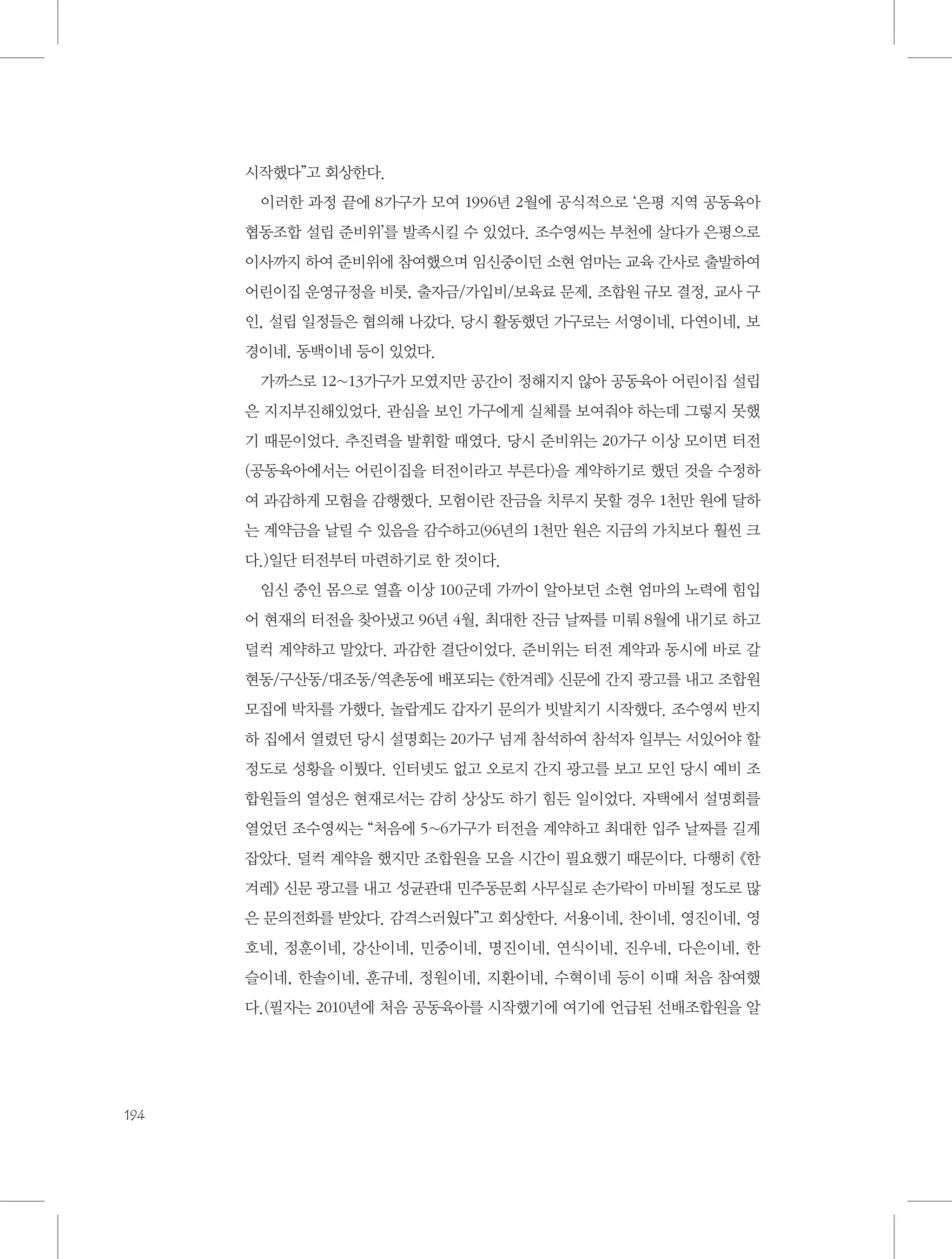 시작했다”고 회상한다.
이러한 과정 끝에 8가구가 모여 1996년 2월에 공식적으로 ‘은평 지역 공동육아
협동조합 설립 준비위’를 발족시킬 수 있었다. 조수영씨는 부천에 살다가 은평으로
이사까지 하여 준비위에 참여했으며 임신중이던 소현 엄마는 교육 간사로 출발하여
어린이집 운영규정을 비롯, 출자금/가입비/보육료 문제, 조합원 규모 결정, 교사 구
인, 설립 일정들은 협의해 나갔다. 당시 활동했던 가구로는 서영이네, 다연이네, 보
경이네, 동백이네 등이 있었다.
가까스로 12~13가구가 모였지만 공간이 정해지지 않아 공동육아 어린이집 설립
은 지지부진해있었다. 관심을 보인 가구에게 실체를 보여줘야 하는데 그렇지 못했
기 때문이었다. 추진력을 발휘할 때였다. 당시 준비위는 20가구 이상 모이면 터전
(공동육아에서는 어린이집을 터전이라고 부른다)을 계약하기로 했던 것을 수정하
여 과감하게 모험을 감행했다. 모험이란 잔금을 치루지 못할 경우 1천만 원에 달하
는 계약금을 날릴 수 있음을 감수하고(96년의 1천만 원은 지금의 가치보다 훨씬 크
다.)일단 터전부터 마련하기로 한 것이다.
임신 중인 몸으로 열흘 이상 100군데 가까이 알아보던 소현 엄마의 노력에 힘입
어 현재의 터전을 찾아냈고 96년 4월, 최대한 잔금 날짜를 미뤄 8월에 내기로 하고
덜컥 계약하고 말았다. 과감한 결단이었다. 준비위는 터전 계약과 동시에 바로 갈
현동/구산동/대조동/역촌동에 배포되는 《한겨레》 신문에 간지 광고를 내고 조합원
모집에 박차를 가했다. 놀랍게도 갑자기 문의가 빗발치기 시작했다. 조수영씨 반지
하 집에서 열렸던 당시 설명회는 20가구 넘게 참석하여 참석자 일부는 서있어야 할
정도로 성황을 이뤘다. 인터넷도 없고 오로지 간지 광고를 보고 모인 당시 예비 조
합원들의 열성은 현재로서는 감히 상상도 하기 힘든 일이었다. 자택에서 설명회를
열었던 조수영씨는 “처음에 5~6가구가 터전을 계약하고 최대한 입주 날짜를 길게
잡았다. 덜컥 계약을 했지만 조합원을 모을 시간이 필요했기 때문이다. 다행히 《한
겨레》 신문 광고를 내고 성균관대 민주동문회 사무실로 손가락이 마비될 정도로 많
은 문의전화를 받았다. 감격스러웠다”고 회상한다. 서용이네, 찬이네, 영진이네, 영
호네, 정훈이네, 강산이네, 민중이네, 명진이네, 연식이네, 진우네, 다은이네, 한
슬이네, 한솔이네, 훈규네, 정원이네, 지환이네, 수혁이네 등이 이때 처음 참여했
다.(필자는 2010년에 처음 공동육아를 시작했기에 여기에 언급된 선배조합원을 알

194

 