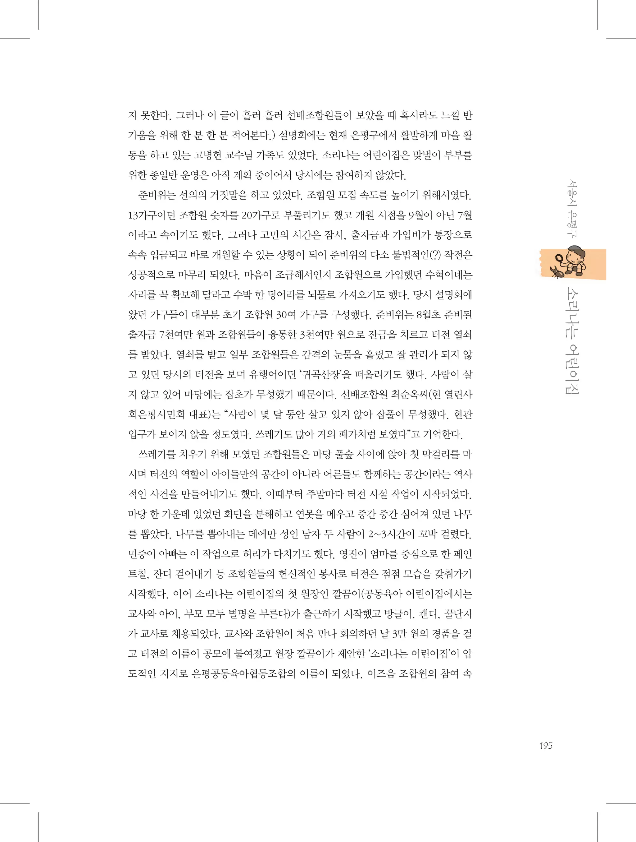 지 못한다. 그러나 이 글이 흘러 흘러 선배조합원들이 보았을 때 혹시라도 느낄 반
가움을 위해 한 분 한 분 적어본다.) 설명회에는 현재 은평구에서 활발하게 마을 활
동을 하고 있는 고병헌 교수님 가족도 있었다. 소리나는 어린이집은 맞벌이 부부를
서울시 은평구

위한 종일반 운영은 아직 계획 중이어서 당시에는 참여하지 않았다.
준비위는 선의의 거짓말을 하고 있었다. 조합원 모집 속도를 높이기 위해서였다.
13가구이던 조합원 숫자를 20가구로 부풀리기도 했고 개원 시점을 9월이 아닌 7월
이라고 속이기도 했다. 그러나 고민의 시간은 잠시, 출자금과 가입비가 통장으로
속속 입금되고 바로 개원할 수 있는 상황이 되어 준비위의 다소 불법적인(?) 작전은
성공적으로 마무리 되었다. 마음이 조급해서인지 조합원으로 가입했던 수혁이네는

           소리나는 어린이집

자리를 꼭 확보해 달라고 수박 한 덩어리를 뇌물로 가져오기도 했다. 당시 설명회에
왔던 가구들이 대부분 초기 조합원 30여 가구를 구성했다. 준비위는 8월초 준비된
출자금 7천여만 원과 조합원들이 융통한 3천여만 원으로 잔금을 치르고 터전 열쇠
를 받았다. 열쇠를 받고 일부 조합원들은 감격의 눈물을 흘렸고 잘 관리가 되지 않
고 있던 당시의 터전을 보며 유행어이던 ‘귀곡산장’을 떠올리기도 했다. 사람이 살
지 않고 있어 마당에는 잡초가 무성했기 때문이다. 선배조합원 최순옥씨(현 열린사
회은평시민회 대표)는 “사람이 몇 달 동안 살고 있지 않아 잡풀이 무성했다. 현관
입구가 보이지 않을 정도였다. 쓰레기도 많아 거의 폐가처럼 보였다”고 기억한다.
쓰레기를 치우기 위해 모였던 조합원들은 마당 풀숲 사이에 앉아 첫 막걸리를 마
시며 터전의 역할이 아이들만의 공간이 아니라 어른들도 함께하는 공간이라는 역사
적인 사건을 만들어내기도 했다. 이때부터 주말마다 터전 시설 작업이 시작되었다.
마당 한 가운데 있었던 화단을 분해하고 연못을 메우고 중간 중간 심어져 있던 나무
를 뽑았다. 나무를 뽑아내는 데에만 성인 남자 두 사람이 2~3시간이 꼬박 걸렸다.
민중이 아빠는 이 작업으로 허리가 다치기도 했다. 영진이 엄마를 중심으로 한 페인
트칠, 잔디 걷어내기 등 조합원들의 헌신적인 봉사로 터전은 점점 모습을 갖춰가기
시작했다. 이어 소리나는 어린이집의 첫 원장인 깔끔이(공동육아 어린이집에서는
교사와 아이, 부모 모두 별명을 부른다)가 출근하기 시작했고 방글이, 캔디, 꿀단지
가 교사로 채용되었다. 교사와 조합원이 처음 만나 회의하던 날 3만 원의 경품을 걸
고 터전의 이름이 공모에 붙여졌고 원장 깔끔이가 제안한 ‘소리나는 어린이집’이 압
도적인 지지로 은평공동육아협동조합의 이름이 되었다. 이즈음 조합원의 참여 속

195

 