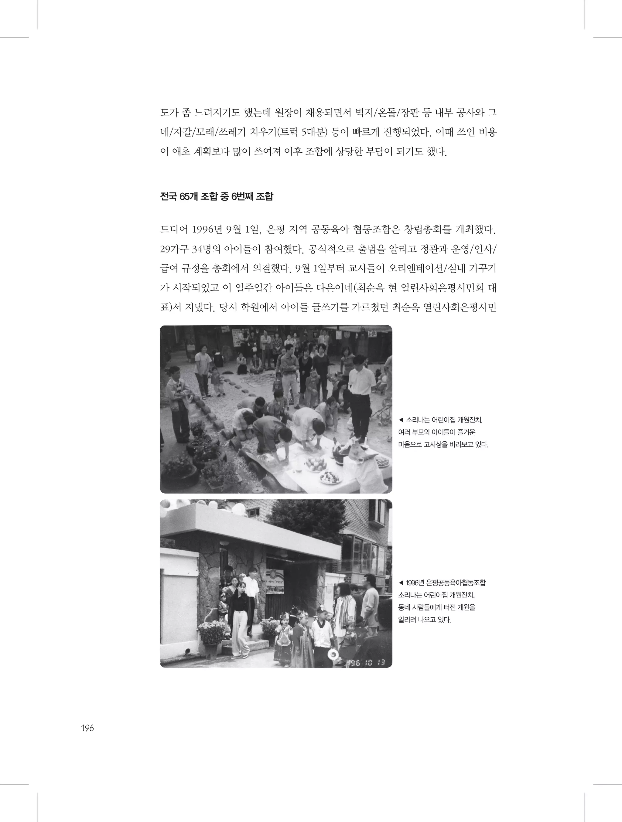 도가 좀 느려지기도 했는데 원장이 채용되면서 벽지/온돌/장판 등 내부 공사와 그
네/자갈/모래/쓰레기 치우기(트럭 5대분) 등이 빠르게 진행되었다. 이때 쓰인 비용
이 애초 계획보다 많이 쓰여져 이후 조합에 상당한 부담이 되기도 했다.

전국 65개 조합 중 6번째 조합

드디어 1996년 9월 1일, 은평 지역 공동육아 협동조합은 창립총회를 개최했다.
29가구 34명의 아이들이 참여했다. 공식적으로 출범을 알리고 정관과 운영/인사/
급여 규정을 총회에서 의결했다. 9월 1일부터 교사들이 오리엔테이션/실내 가꾸기
가 시작되었고 이 일주일간 아이들은 다은이네(최순옥 현 열린사회은평시민회 대
표)서 지냈다. 당시 학원에서 아이들 글쓰기를 가르쳤던 최순옥 열린사회은평시민

◀ 소리나는 어린이집 개원잔치.
여러 부모와 아이들이 즐거운
마음으로 고사상을 바라보고 있다.

◀ 1996년 은평공동육아협동조합
소리나는 어린이집 개원잔치.
동네 사람들에게 터전 개원을
알리려 나오고 있다.

196

 