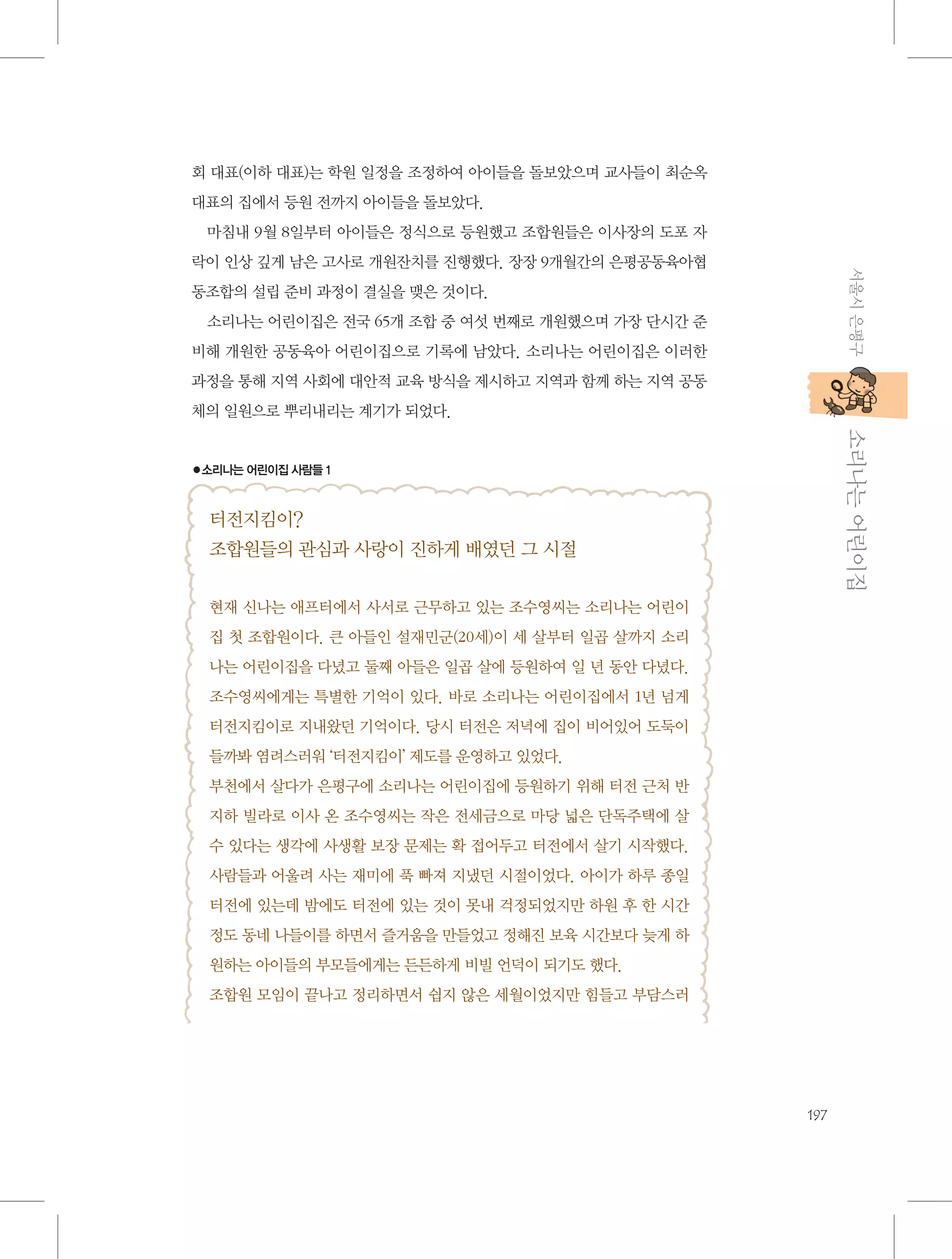 회 대표(이하 대표)는 학원 일정을 조정하여 아이들을 돌보았으며 교사들이 최순옥
대표의 집에서 등원 전까지 아이들을 돌보았다.
마침내 9월 8일부터 아이들은 정식으로 등원했고 조합원들은 이사장의 도포 자
서울시 은평구

락이 인상 깊게 남은 고사로 개원잔치를 진행했다. 장장 9개월간의 은평공동육아협
동조합의 설립 준비 과정이 결실을 맺은 것이다.
소리나는 어린이집은 전국 65개 조합 중 여섯 번째로 개원했으며 가장 단시간 준
비해 개원한 공동육아 어린이집으로 기록에 남았다. 소리나는 어린이집은 이러한
과정을 통해 지역 사회에 대안적 교육 방식을 제시하고 지역과 함께 하는 지역 공동
체의 일원으로 뿌리내리는 계기가 되었다.

           소리나는 어린이집

●소리나는 어린이집 사람들 1

터전지킴이?
조합원들의 관심과 사랑이 진하게 배였던 그 시절
현재 신나는 애프터에서 사서로 근무하고 있는 조수영씨는 소리나는 어린이
집 첫 조합원이다. 큰 아들인 설재민군(20세)이 세 살부터 일곱 살까지 소리
나는 어린이집을 다녔고 둘째 아들은 일곱 살에 등원하여 일 년 동안 다녔다.
조수영씨에게는 특별한 기억이 있다. 바로 소리나는 어린이집에서 1년 넘게
터전지킴이로 지내왔던 기억이다. 당시 터전은 저녁에 집이 비어있어 도둑이
들까봐 염려스러워 ‘터전지킴이’ 제도를 운영하고 있었다.
부천에서 살다가 은평구에 소리나는 어린이집에 등원하기 위해 터전 근처 반
지하 빌라로 이사 온 조수영씨는 작은 전세금으로 마당 넓은 단독주택에 살
수 있다는 생각에 사생활 보장 문제는 확 접어두고 터전에서 살기 시작했다.
사람들과 어울려 사는 재미에 푹 빠져 지냈던 시절이었다. 아이가 하루 종일
터전에 있는데 밤에도 터전에 있는 것이 못내 걱정되었지만 하원 후 한 시간
정도 동네 나들이를 하면서 즐거움을 만들었고 정해진 보육 시간보다 늦게 하
원하는 아이들의 부모들에게는 든든하게 비빌 언덕이 되기도 했다.
조합원 모임이 끝나고 정리하면서 쉽지 않은 세월이었지만 힘들고 부담스러

197

 