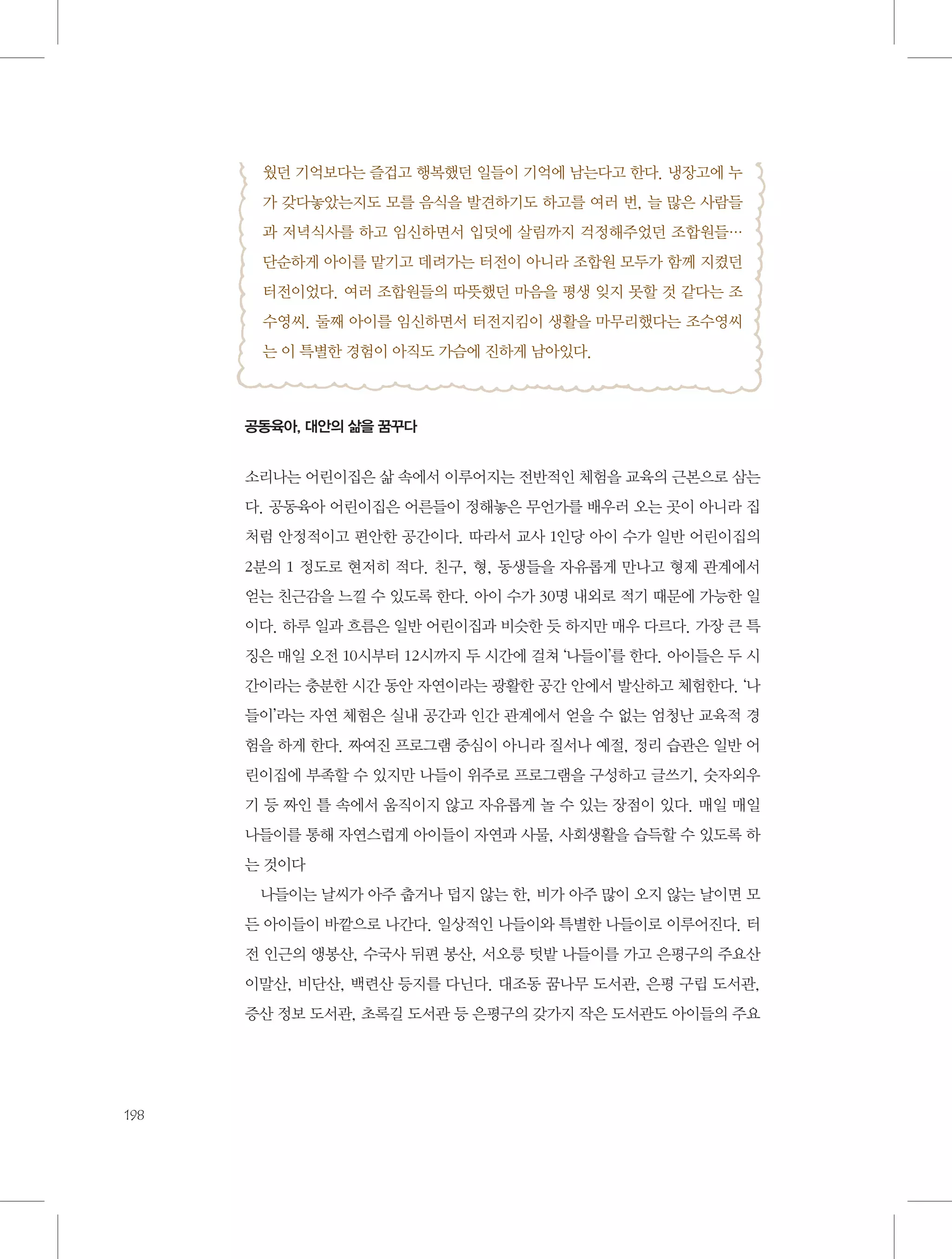 웠던 기억보다는 즐겁고 행복했던 일들이 기억에 남는다고 한다. 냉장고에 누
가 갖다놓았는지도 모를 음식을 발견하기도 하고를 여러 번, 늘 많은 사람들
과 저녁식사를 하고 임신하면서 입덧에 살림까지 걱정해주었던 조합원들…
단순하게 아이를 맡기고 데려가는 터전이 아니라 조합원 모두가 함께 지켰던
터전이었다. 여러 조합원들의 따뜻했던 마음을 평생 잊지 못할 것 같다는 조
수영씨. 둘째 아이를 임신하면서 터전지킴이 생활을 마무리했다는 조수영씨
는 이 특별한 경험이 아직도 가슴에 진하게 남아있다.

공동육아, 대안의 삶을 꿈꾸다

소리나는 어린이집은 삶 속에서 이루어지는 전반적인 체험을 교육의 근본으로 삼는
다. 공동육아 어린이집은 어른들이 정해놓은 무언가를 배우러 오는 곳이 아니라 집
처럼 안정적이고 편안한 공간이다. 따라서 교사 1인당 아이 수가 일반 어린이집의
2분의 1 정도로 현저히 적다. 친구, 형, 동생들을 자유롭게 만나고 형제 관계에서
얻는 친근감을 느낄 수 있도록 한다. 아이 수가 30명 내외로 적기 때문에 가능한 일
이다. 하루 일과 흐름은 일반 어린이집과 비슷한 듯 하지만 매우 다르다. 가장 큰 특
징은 매일 오전 10시부터 12시까지 두 시간에 걸쳐 ‘나들이’를 한다. 아이들은 두 시
간이라는 충분한 시간 동안 자연이라는 광활한 공간 안에서 발산하고 체험한다. ‘나
들이’라는 자연 체험은 실내 공간과 인간 관계에서 얻을 수 없는 엄청난 교육적 경
험을 하게 한다. 짜여진 프로그램 중심이 아니라 질서나 예절, 정리 습관은 일반 어
린이집에 부족할 수 있지만 나들이 위주로 프로그램을 구성하고 글쓰기, 숫자외우
기 등 짜인 틀 속에서 움직이지 않고 자유롭게 놀 수 있는 장점이 있다. 매일 매일
나들이를 통해 자연스럽게 아이들이 자연과 사물, 사회생활을 습득할 수 있도록 하
는 것이다
나들이는 날씨가 아주 춥거나 덥지 않는 한, 비가 아주 많이 오지 않는 날이면 모
든 아이들이 바깥으로 나간다. 일상적인 나들이와 특별한 나들이로 이루어진다. 터
전 인근의 앵봉산, 수국사 뒤편 봉산, 서오릉 텃밭 나들이를 가고 은평구의 주요산
이말산, 비단산, 백련산 등지를 다닌다. 대조동 꿈나무 도서관, 은평 구립 도서관,
증산 정보 도서관, 초록길 도서관 등 은평구의 갖가지 작은 도서관도 아이들의 주요

198

 