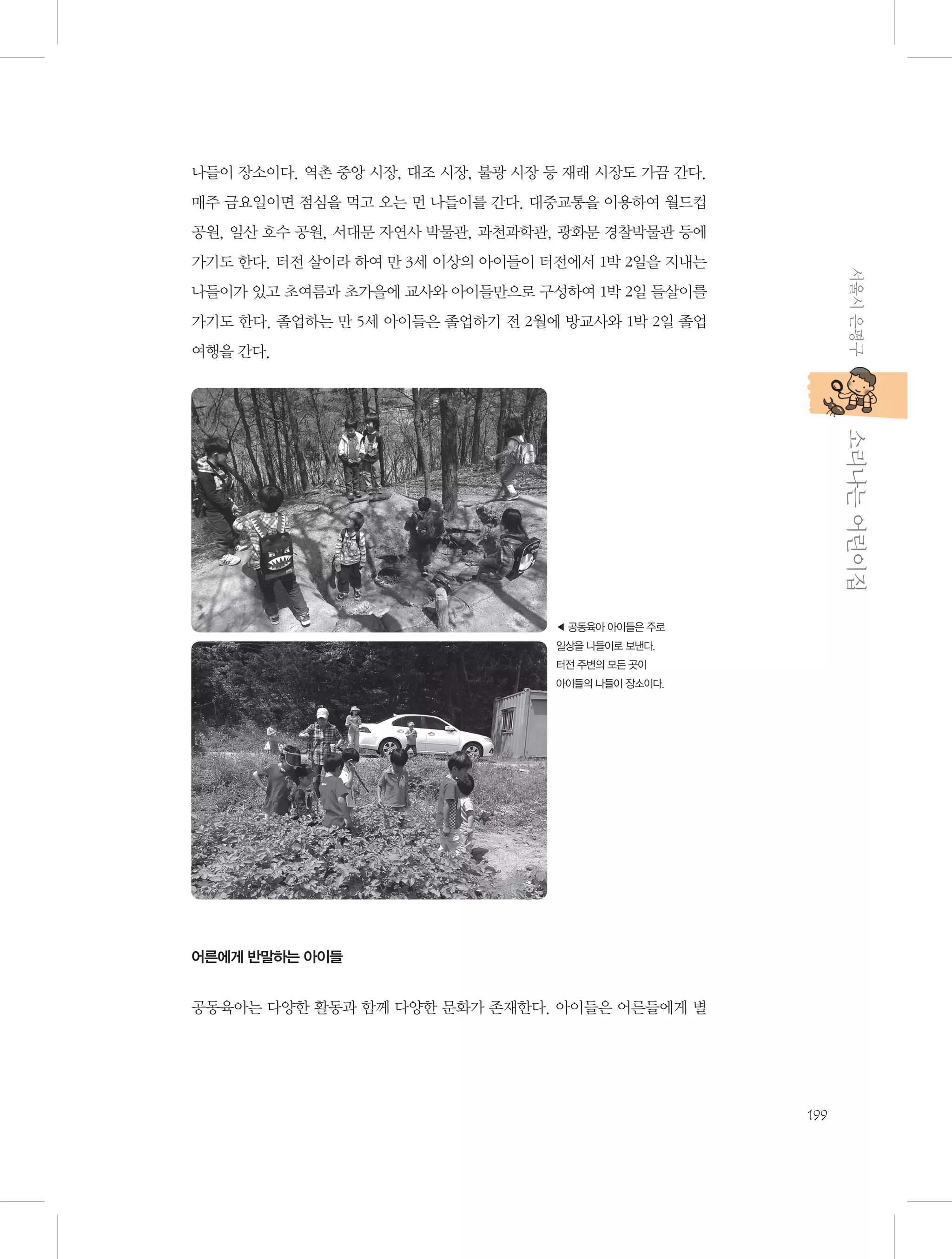 나들이 장소이다. 역촌 중앙 시장, 대조 시장, 불광 시장 등 재래 시장도 가끔 간다.
매주 금요일이면 점심을 먹고 오는 먼 나들이를 간다. 대중교통을 이용하여 월드컵
공원, 일산 호수 공원, 서대문 자연사 박물관, 과천과학관, 광화문 경찰박물관 등에
서울시 은평구

가기도 한다. 터전 살이라 하여 만 3세 이상의 아이들이 터전에서 1박 2일을 지내는
나들이가 있고 초여름과 초가을에 교사와 아이들만으로 구성하여 1박 2일 들살이를
가기도 한다. 졸업하는 만 5세 아이들은 졸업하기 전 2월에 방교사와 1박 2일 졸업
여행을 간다.

           소리나는 어린이집

◀ 공동육아 아이들은 주로
일상을 나들이로 보낸다.
터전 주변의 모든 곳이
아이들의 나들이 장소이다.

어른에게 반말하는 아이들

공동육아는 다양한 활동과 함께 다양한 문화가 존재한다. 아이들은 어른들에게 별

199

 