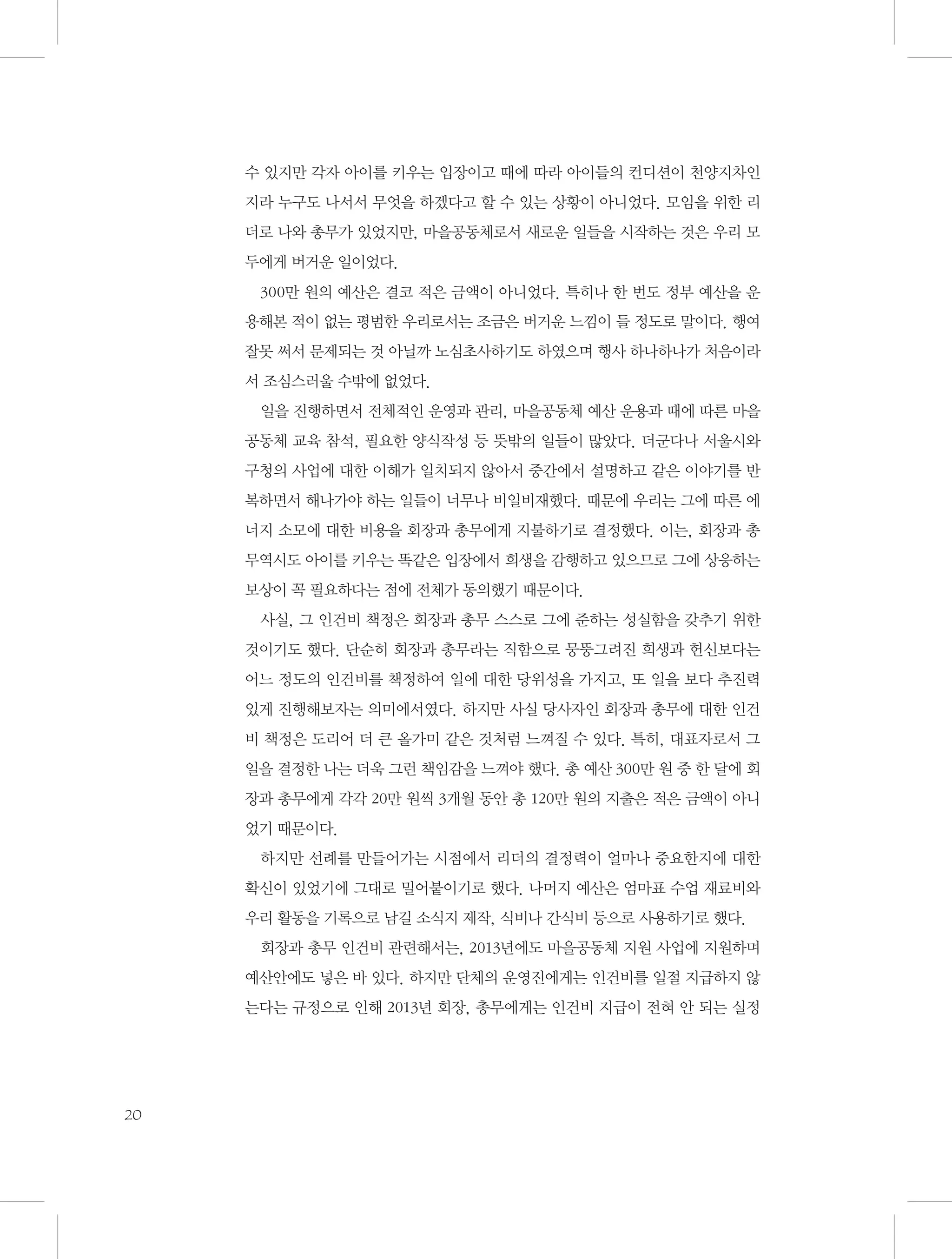 수 있지만 각자 아이를 키우는 입장이고 때에 따라 아이들의 컨디션이 천양지차인
지라 누구도 나서서 무엇을 하겠다고 할 수 있는 상황이 아니었다. 모임을 위한 리
더로 나와 총무가 있었지만, 마을공동체로서 새로운 일들을 시작하는 것은 우리 모
두에게 버거운 일이었다.
300만 원의 예산은 결코 적은 금액이 아니었다. 특히나 한 번도 정부 예산을 운
용해본 적이 없는 평범한 우리로서는 조금은 버거운 느낌이 들 정도로 말이다. 행여
잘못 써서 문제되는 것 아닐까 노심초사하기도 하였으며 행사 하나하나가 처음이라
서 조심스러울 수밖에 없었다.
일을 진행하면서 전체적인 운영과 관리, 마을공동체 예산 운용과 때에 따른 마을
공동체 교육 참석, 필요한 양식작성 등 뜻밖의 일들이 많았다. 더군다나 서울시와
구청의 사업에 대한 이해가 일치되지 않아서 중간에서 설명하고 같은 이야기를 반
복하면서 해나가야 하는 일들이 너무나 비일비재했다. 때문에 우리는 그에 따른 에
너지 소모에 대한 비용을 회장과 총무에게 지불하기로 결정했다. 이는, 회장과 총
무역시도 아이를 키우는 똑같은 입장에서 희생을 감행하고 있으므로 그에 상응하는
보상이 꼭 필요하다는 점에 전체가 동의했기 때문이다.
사실, 그 인건비 책정은 회장과 총무 스스로 그에 준하는 성실함을 갖추기 위한
것이기도 했다. 단순히 회장과 총무라는 직함으로 뭉뚱그려진 희생과 헌신보다는
어느 정도의 인건비를 책정하여 일에 대한 당위성을 가지고, 또 일을 보다 추진력
있게 진행해보자는 의미에서였다. 하지만 사실 당사자인 회장과 총무에 대한 인건
비 책정은 도리어 더 큰 올가미 같은 것처럼 느껴질 수 있다. 특히, 대표자로서 그
일을 결정한 나는 더욱 그런 책임감을 느껴야 했다. 총 예산 300만 원 중 한 달에 회
장과 총무에게 각각 20만 원씩 3개월 동안 총 120만 원의 지출은 적은 금액이 아니
었기 때문이다.
하지만 선례를 만들어가는 시점에서 리더의 결정력이 얼마나 중요한지에 대한
확신이 있었기에 그대로 밀어붙이기로 했다. 나머지 예산은 엄마표 수업 재료비와
우리 활동을 기록으로 남길 소식지 제작, 식비나 간식비 등으로 사용하기로 했다.
회장과 총무 인건비 관련해서는, 2013년에도 마을공동체 지원 사업에 지원하며
예산안에도 넣은 바 있다. 하지만 단체의 운영진에게는 인건비를 일절 지급하지 않
는다는 규정으로 인해 2013년 회장, 총무에게는 인건비 지급이 전혀 안 되는 실정

20

 