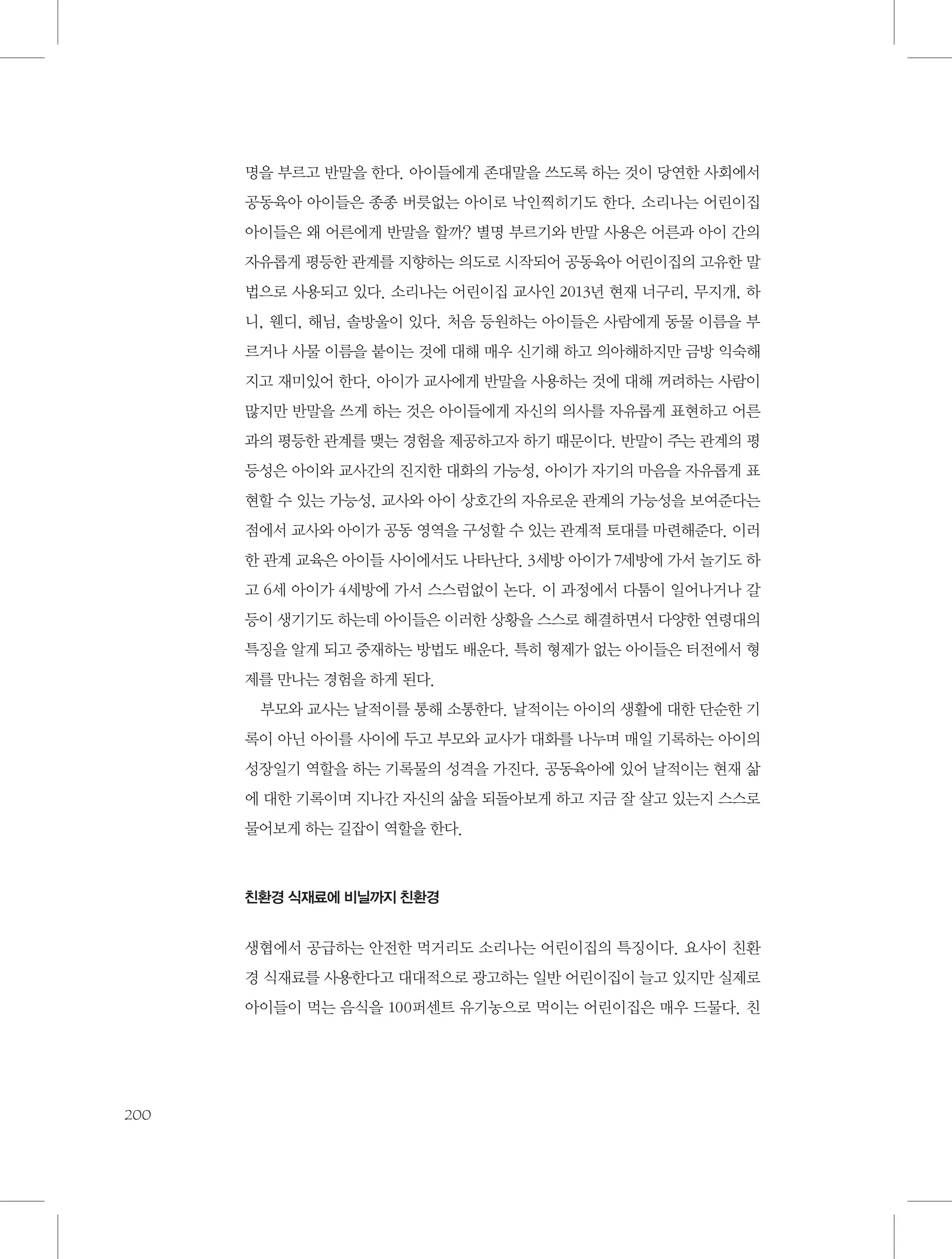 명을 부르고 반말을 한다. 아이들에게 존대말을 쓰도록 하는 것이 당연한 사회에서
공동육아 아이들은 종종 버릇없는 아이로 낙인찍히기도 한다. 소리나는 어린이집
아이들은 왜 어른에게 반말을 할까? 별명 부르기와 반말 사용은 어른과 아이 간의
자유롭게 평등한 관계를 지향하는 의도로 시작되어 공동육아 어린이집의 고유한 말
법으로 사용되고 있다. 소리나는 어린이집 교사인 2013년 현재 너구리, 무지개, 하
니, 웬디, 해님, 솔방울이 있다. 처음 등원하는 아이들은 사람에게 동물 이름을 부
르거나 사물 이름을 붙이는 것에 대해 매우 신기해 하고 의아해하지만 금방 익숙해
지고 재미있어 한다. 아이가 교사에게 반말을 사용하는 것에 대해 꺼려하는 사람이
많지만 반말을 쓰게 하는 것은 아이들에게 자신의 의사를 자유롭게 표현하고 어른
과의 평등한 관계를 맺는 경험을 제공하고자 하기 때문이다. 반말이 주는 관계의 평
등성은 아이와 교사간의 진지한 대화의 가능성, 아이가 자기의 마음을 자유롭게 표
현할 수 있는 가능성, 교사와 아이 상호간의 자유로운 관계의 가능성을 보여준다는
점에서 교사와 아이가 공동 영역을 구성할 수 있는 관계적 토대를 마련해준다. 이러
한 관계 교육은 아이들 사이에서도 나타난다. 3세방 아이가 7세방에 가서 놀기도 하
고 6세 아이가 4세방에 가서 스스럼없이 논다. 이 과정에서 다툼이 일어나거나 갈
등이 생기기도 하는데 아이들은 이러한 상황을 스스로 해결하면서 다양한 연령대의
특징을 알게 되고 중재하는 방법도 배운다. 특히 형제가 없는 아이들은 터전에서 형
제를 만나는 경험을 하게 된다.
부모와 교사는 날적이를 통해 소통한다. 날적이는 아이의 생활에 대한 단순한 기
록이 아닌 아이를 사이에 두고 부모와 교사가 대화를 나누며 매일 기록하는 아이의
성장일기 역할을 하는 기록물의 성격을 가진다. 공동육아에 있어 날적이는 현재 삶
에 대한 기록이며 지나간 자신의 삶을 되돌아보게 하고 지금 잘 살고 있는지 스스로
물어보게 하는 길잡이 역할을 한다.

친환경 식재료에 비닐까지 친환경

생협에서 공급하는 안전한 먹거리도 소리나는 어린이집의 특징이다. 요사이 친환
경 식재료를 사용한다고 대대적으로 광고하는 일반 어린이집이 늘고 있지만 실제로
아이들이 먹는 음식을 100퍼센트 유기농으로 먹이는 어린이집은 매우 드물다. 친

200

 