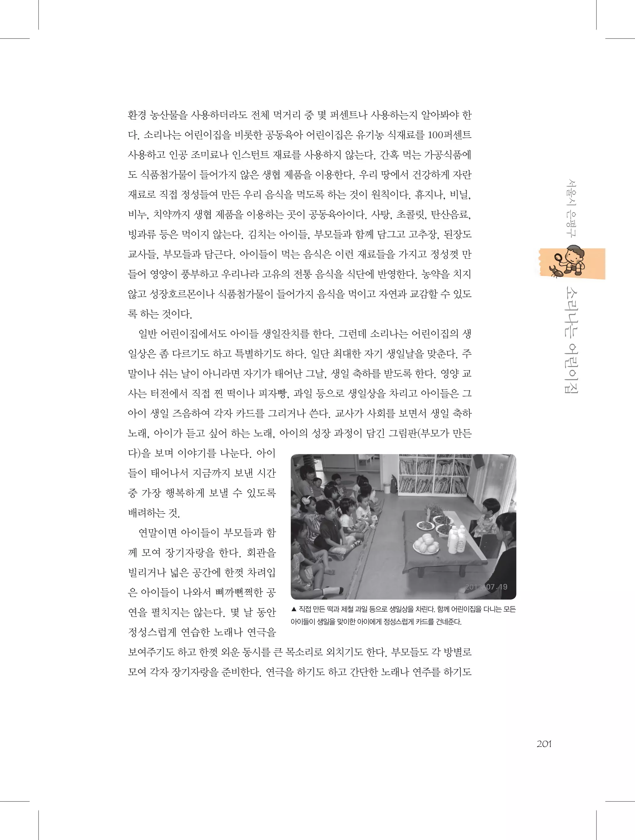 환경 농산물을 사용하더라도 전체 먹거리 중 몇 퍼센트나 사용하는지 알아봐야 한
다. 소리나는 어린이집을 비롯한 공동육아 어린이집은 유기농 식재료를 100퍼센트
사용하고 인공 조미료나 인스턴트 재료를 사용하지 않는다. 간혹 먹는 가공식품에
서울시 은평구

도 식품첨가물이 들어가지 않은 생협 제품을 이용한다. 우리 땅에서 건강하게 자란
재료로 직접 정성들여 만든 우리 음식을 먹도록 하는 것이 원칙이다. 휴지나, 비닐,
비누, 치약까지 생협 제품을 이용하는 곳이 공동육아이다. 사탕, 초콜릿, 탄산음료,
빙과류 등은 먹이지 않는다. 김치는 아이들, 부모들과 함께 담그고 고추장, 된장도
교사들, 부모들과 담근다. 아이들이 먹는 음식은 이런 재료들을 가지고 정성껏 만
들어 영양이 풍부하고 우리나라 고유의 전통 음식을 식단에 반영한다. 농약을 치지

           소리나는 어린이집

않고 성장호르몬이나 식품첨가물이 들어가지 음식을 먹이고 자연과 교감할 수 있도
록 하는 것이다.
일반 어린이집에서도 아이들 생일잔치를 한다. 그런데 소리나는 어린이집의 생
일상은 좀 다르기도 하고 특별하기도 하다. 일단 최대한 자기 생일날을 맞춘다. 주
말이나 쉬는 날이 아니라면 자기가 태어난 그날, 생일 축하를 받도록 한다. 영양 교
사는 터전에서 직접 찐 떡이나 피자빵, 과일 등으로 생일상을 차리고 아이들은 그
아이 생일 즈음하여 각자 카드를 그리거나 쓴다. 교사가 사회를 보면서 생일 축하
노래, 아이가 듣고 싶어 하는 노래, 아이의 성장 과정이 담긴 그림판(부모가 만든
다)을 보며 이야기를 나눈다. 아이
들이 태어나서 지금까지 보낸 시간
중 가장 행복하게 보낼 수 있도록
배려하는 것.
연말이면 아이들이 부모들과 함
께 모여 장기자랑을 한다. 회관을
빌리거나 넓은 공간에 한껏 차려입
은 아이들이 나와서 삐까뻔쩍한 공
연을 펼치지는 않는다. 몇 날 동안

▲ 직접 만든 떡과 제철 과일 등으로 생일상을 차린다. 함께 어린이집을 다니는 모든
아이들이 생일을 맞이한 아이에게 정성스럽게 카드를 건네준다.

정성스럽게 연습한 노래나 연극을
보여주기도 하고 한껏 외운 동시를 큰 목소리로 외치기도 한다. 부모들도 각 방별로
모여 각자 장기자랑을 준비한다. 연극을 하기도 하고 간단한 노래나 연주를 하기도

201

 