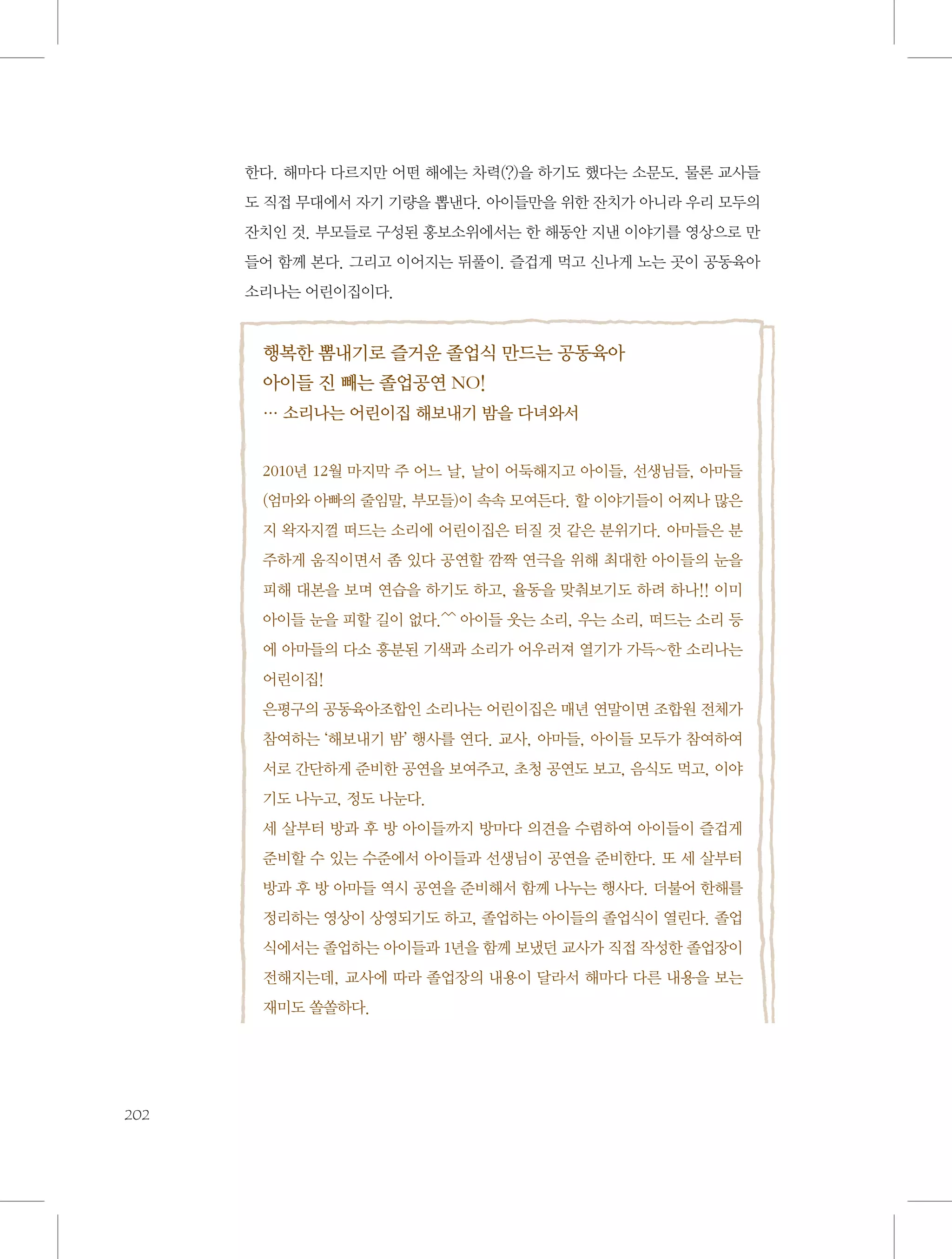 한다. 해마다 다르지만 어떤 해에는 차력(?)을 하기도 했다는 소문도. 물론 교사들
도 직접 무대에서 자기 기량을 뽑낸다. 아이들만을 위한 잔치가 아니라 우리 모두의
잔치인 것. 부모들로 구성된 홍보소위에서는 한 해동안 지낸 이야기를 영상으로 만
들어 함께 본다. 그리고 이어지는 뒤풀이. 즐겁게 먹고 신나게 노는 곳이 공동육아
소리나는 어린이집이다.

행복한 뽐내기로 즐거운 졸업식 만드는 공동육아
아이들 진 빼는 졸업공연 NO!
… 소리나는 어린이집 해보내기 밤을 다녀와서
2010년 12월 마지막 주 어느 날, 날이 어둑해지고 아이들, 선생님들, 아마들
(엄마와 아빠의 줄임말, 부모들)이 속속 모여든다. 할 이야기들이 어찌나 많은
지 왁자지껄 떠드는 소리에 어린이집은 터질 것 같은 분위기다. 아마들은 분
주하게 움직이면서 좀 있다 공연할 깜짝 연극을 위해 최대한 아이들의 눈을
피해 대본을 보며 연습을 하기도 하고, 율동을 맞춰보기도 하려 하나!! 이미
아이들 눈을 피할 길이 없다.^^ 아이들 웃는 소리, 우는 소리, 떠드는 소리 등
에 아마들의 다소 흥분된 기색과 소리가 어우러져 열기가 가득~한 소리나는
어린이집!
은평구의 공동육아조합인 소리나는 어린이집은 매년 연말이면 조합원 전체가
참여하는 ‘해보내기 밤’ 행사를 연다. 교사, 아마들, 아이들 모두가 참여하여
서로 간단하게 준비한 공연을 보여주고, 초청 공연도 보고, 음식도 먹고, 이야
기도 나누고, 정도 나눈다.
세 살부터 방과 후 방 아이들까지 방마다 의견을 수렴하여 아이들이 즐겁게
준비할 수 있는 수준에서 아이들과 선생님이 공연을 준비한다. 또 세 살부터
방과 후 방 아마들 역시 공연을 준비해서 함께 나누는 행사다. 더불어 한해를
정리하는 영상이 상영되기도 하고, 졸업하는 아이들의 졸업식이 열린다. 졸업
식에서는 졸업하는 아이들과 1년을 함께 보냈던 교사가 직접 작성한 졸업장이
전해지는데, 교사에 따라 졸업장의 내용이 달라서 해마다 다른 내용을 보는
재미도 쏠쏠하다.

202

 