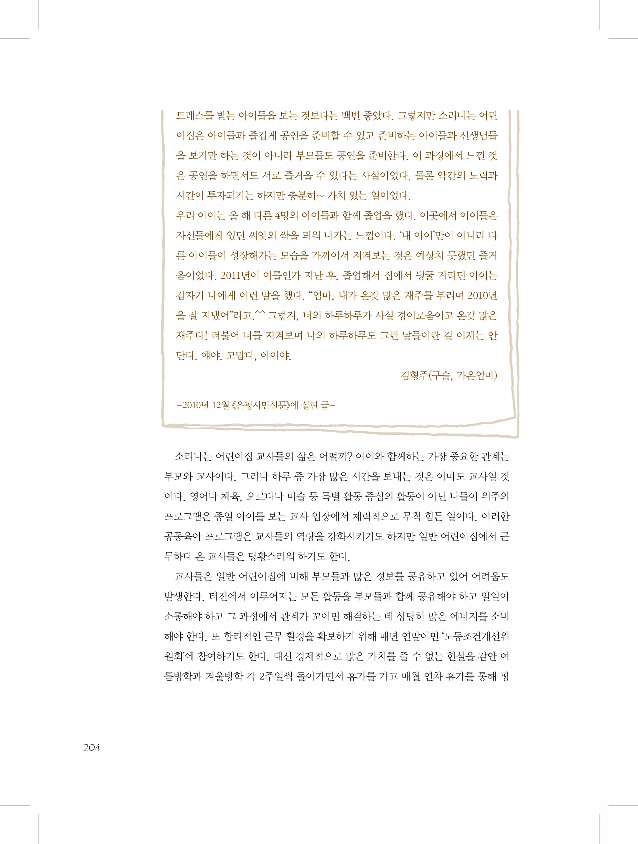 트레스를 받는 아이들을 보는 것보다는 백번 좋았다. 그렇지만 소리나는 어린
이집은 아이들과 즐겁게 공연을 준비할 수 있고 준비하는 아이들과 선생님들
을 보기만 하는 것이 아니라 부모들도 공연을 준비한다. 이 과정에서 느낀 것
은 공연을 하면서도 서로 즐거울 수 있다는 사실이었다. 물론 약간의 노력과
시간이 투자되기는 하지만 충분히~ 가치 있는 일이었다.
우리 아이는 올 해 다른 4명의 아이들과 함께 졸업을 했다. 이곳에서 아이들은
자신들에게 있던 씨앗의 싹을 틔워 나가는 느낌이다. ‘내 아이’만이 아니라 다
른 아이들이 성장해가는 모습을 가까이서 지켜보는 것은 예상치 못했던 즐거
움이었다. 2011년이 이틀인가 지난 후, 졸업해서 집에서 뒹굴 거리던 아이는
갑자기 나에게 이런 말을 했다. “엄마, 내가 온갖 많은 재주를 부리며 2010년
을 잘 지냈어”라고.^^ 그렇지, 너의 하루하루가 사실 경이로움이고 온갖 많은
재주다! 더불어 너를 지켜보며 나의 하루하루도 그런 날들이란 걸 이제는 안
단다, 얘야. 고맙다, 아이야.
김형주(구슬, 가온엄마)
-2010년 12월 《은평시민신문》에 실린 글-

소리나는 어린이집 교사들의 삶은 어떨까? 아이와 함께하는 가장 중요한 관계는
부모와 교사이다. 그러나 하루 중 가장 많은 시간을 보내는 것은 아마도 교사일 것
이다. 영어나 체육, 오르다나 미술 등 특별 활동 중심의 활동이 아닌 나들이 위주의
프로그램은 종일 아이를 보는 교사 입장에서 체력적으로 무척 힘든 일이다. 이러한
공동육아 프로그램은 교사들의 역량을 강화시키기도 하지만 일반 어린이집에서 근
무하다 온 교사들은 당황스러워 하기도 한다.
교사들은 일반 어린이집에 비해 부모들과 많은 정보를 공유하고 있어 어려움도
발생한다. 터전에서 이루어지는 모든 활동을 부모들과 함께 공유해야 하고 일일이
소통해야 하고 그 과정에서 관계가 꼬이면 해결하는 데 상당히 많은 에너지를 소비
해야 한다. 또 합리적인 근무 환경을 확보하기 위해 매년 연말이면 ‘노동조건개선위
원회’에 참여하기도 한다. 대신 경제적으로 많은 가치를 줄 수 없는 현실을 감안 여
름방학과 겨울방학 각 2주일씩 돌아가면서 휴가를 가고 매월 연차 휴가를 통해 평

204

 