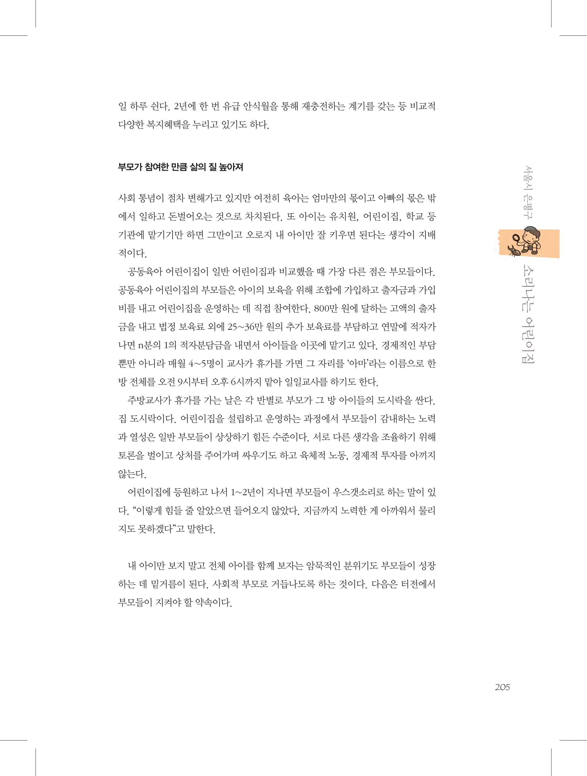 일 하루 쉰다. 2년에 한 번 유급 안식월을 통해 재충전하는 계기를 갖는 등 비교적
다양한 복지혜택을 누리고 있기도 하다.

서울시 은평구

부모가 참여한 만큼 삶의 질 높아져

사회 통념이 점차 변해가고 있지만 여전히 육아는 엄마만의 몫이고 아빠의 몫은 밖
에서 일하고 돈벌어오는 것으로 차치된다. 또 아이는 유치원, 어린이집, 학교 등
기관에 맡기기만 하면 그만이고 오로지 내 아이만 잘 키우면 된다는 생각이 지배
적이다.

           소리나는 어린이집

공동육아 어린이집이 일반 어린이집과 비교했을 때 가장 다른 점은 부모들이다.
공동육아 어린이집의 부모들은 아이의 보육을 위해 조합에 가입하고 출자금과 가입
비를 내고 어린이집을 운영하는 데 직접 참여한다. 800만 원에 달하는 고액의 출자
금을 내고 법정 보육료 외에 25~36만 원의 추가 보육료를 부담하고 연말에 적자가
나면 n분의 1의 적자분담금을 내면서 아이들을 이곳에 맡기고 있다. 경제적인 부담
뿐만 아니라 매월 4~5명이 교사가 휴가를 가면 그 자리를 ‘아마’라는 이름으로 한
방 전체를 오전 9시부터 오후 6시까지 맡아 일일교사를 하기도 한다.
주방교사가 휴가를 가는 날은 각 반별로 부모가 그 방 아이들의 도시락을 싼다.
집 도시락이다. 어린이집을 설립하고 운영하는 과정에서 부모들이 감내하는 노력
과 열성은 일반 부모들이 상상하기 힘든 수준이다. 서로 다른 생각을 조율하기 위해
토론을 벌이고 상처를 주어가며 싸우기도 하고 육체적 노동, 경제적 투자를 아끼지
않는다.
어린이집에 등원하고 나서 1~2년이 지나면 부모들이 우스갯소리로 하는 말이 있
다. “이렇게 힘들 줄 알았으면 들어오지 않았다. 지금까지 노력한 게 아까워서 물리
지도 못하겠다”고 말한다.

내 아이만 보지 말고 전체 아이를 함께 보자는 암묵적인 분위기도 부모들이 성장
하는 데 밑거름이 된다. 사회적 부모로 거듭나도록 하는 것이다. 다음은 터전에서
부모들이 지켜야 할 약속이다.

205

 