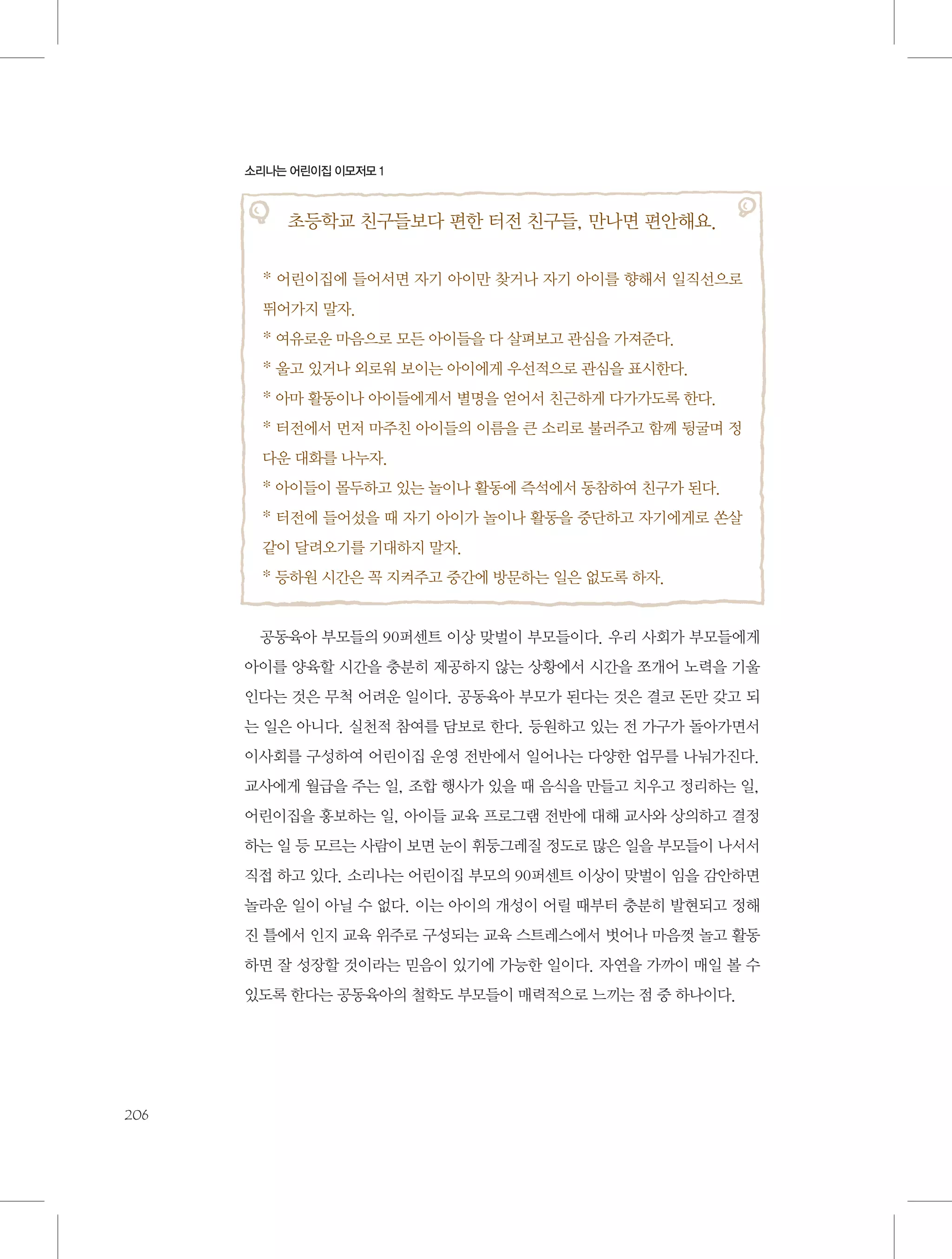 소리나는 어린이집 이모저모 1

초등학교 친구들보다 편한 터전 친구들, 만나면 편안해요.
* 어린이집에 들어서면 자기 아이만 찾거나 자기 아이를 향해서 일직선으로
뛰어가지 말자.
* 여유로운 마음으로 모든 아이들을 다 살펴보고 관심을 가져준다.
* 울고 있거나 외로워 보이는 아이에게 우선적으로 관심을 표시한다.
* 아마 활동이나 아이들에게서 별명을 얻어서 친근하게 다가가도록 한다.
* 터전에서 먼저 마주친 아이들의 이름을 큰 소리로 불러주고 함께 뒹굴며 정
다운 대화를 나누자.
* 아이들이 몰두하고 있는 놀이나 활동에 즉석에서 동참하여 친구가 된다.
* 터전에 들어섰을 때 자기 아이가 놀이나 활동을 중단하고 자기에게로 쏜살
같이 달려오기를 기대하지 말자.
* 등하원 시간은 꼭 지켜주고 중간에 방문하는 일은 없도록 하자.

공동육아 부모들의 90퍼센트 이상 맞벌이 부모들이다. 우리 사회가 부모들에게
아이를 양육할 시간을 충분히 제공하지 않는 상황에서 시간을 쪼개어 노력을 기울
인다는 것은 무척 어려운 일이다. 공동육아 부모가 된다는 것은 결코 돈만 갖고 되
는 일은 아니다. 실천적 참여를 담보로 한다. 등원하고 있는 전 가구가 돌아가면서
이사회를 구성하여 어린이집 운영 전반에서 일어나는 다양한 업무를 나눠가진다.
교사에게 월급을 주는 일, 조합 행사가 있을 때 음식을 만들고 치우고 정리하는 일,
어린이집을 홍보하는 일, 아이들 교육 프로그램 전반에 대해 교사와 상의하고 결정
하는 일 등 모르는 사람이 보면 눈이 휘둥그레질 정도로 많은 일을 부모들이 나서서
직접 하고 있다. 소리나는 어린이집 부모의 90퍼센트 이상이 맞벌이 임을 감안하면
놀라운 일이 아닐 수 없다. 이는 아이의 개성이 어릴 때부터 충분히 발현되고 정해
진 틀에서 인지 교육 위주로 구성되는 교육 스트레스에서 벗어나 마음껏 놀고 활동
하면 잘 성장할 것이라는 믿음이 있기에 가능한 일이다. 자연을 가까이 매일 볼 수
있도록 한다는 공동육아의 철학도 부모들이 매력적으로 느끼는 점 중 하나이다.

206

 