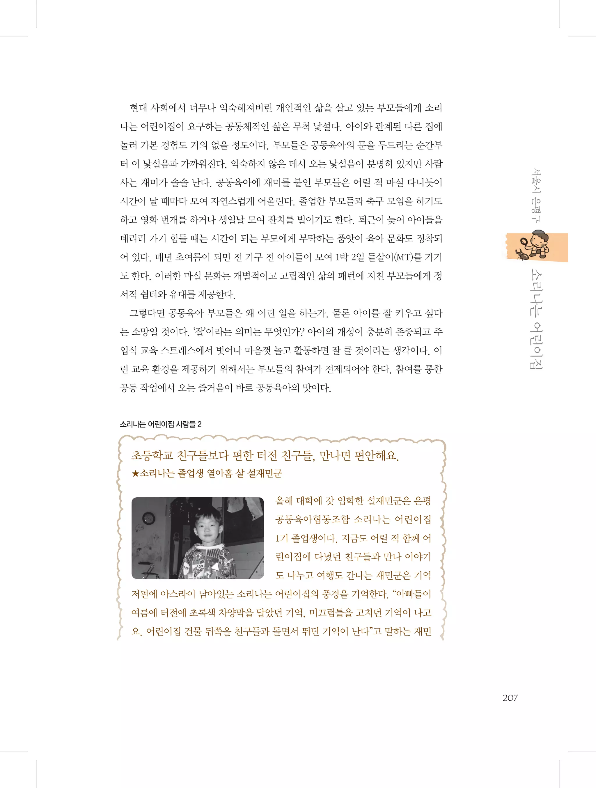 현대 사회에서 너무나 익숙해져버린 개인적인 삶을 살고 있는 부모들에게 소리
나는 어린이집이 요구하는 공동체적인 삶은 무척 낯설다. 아이와 관계된 다른 집에
놀러 가본 경험도 거의 없을 정도이다. 부모들은 공동육아의 문을 두드리는 순간부
서울시 은평구

터 이 낯설음과 가까워진다. 익숙하지 않은 데서 오는 낯설음이 분명히 있지만 사람
사는 재미가 솔솔 난다. 공동육아에 재미를 붙인 부모들은 어릴 적 마실 다니듯이
시간이 날 때마다 모여 자연스럽게 어울린다. 졸업한 부모들과 축구 모임을 하기도
하고 영화 번개를 하거나 생일날 모여 잔치를 벌이기도 한다. 퇴근이 늦어 아이들을
데리러 가기 힘들 때는 시간이 되는 부모에게 부탁하는 품앗이 육아 문화도 정착되
어 있다. 매년 초여름이 되면 전 가구 전 아이들이 모여 1박 2일 들살이(MT)를 가기

           소리나는 어린이집

도 한다. 이러한 마실 문화는 개별적이고 고립적인 삶의 패턴에 지친 부모들에게 정
서적 쉼터와 유대를 제공한다.
그렇다면 공동육아 부모들은 왜 이런 일을 하는가. 물론 아이를 잘 키우고 싶다
는 소망일 것이다. ‘잘’이라는 의미는 무엇인가? 아이의 개성이 충분히 존중되고 주
입식 교육 스트레스에서 벗어나 마음껏 놀고 활동하면 잘 클 것이라는 생각이다. 이
런 교육 환경을 제공하기 위해서는 부모들의 참여가 전제되어야 한다. 참여를 통한
공동 작업에서 오는 즐거움이 바로 공동육아의 맛이다.

소리나는 어린이집 사람들 2

초등학교 친구들보다 편한 터전 친구들, 만나면 편안해요.
★소리나는 졸업생 열아홉 살 설재민군
올해 대학에 갓 입학한 설재민군은 은평
공동육아협동조합 소리나는 어린이집
1기 졸업생이다. 지금도 어릴 적 함께 어
린이집에 다녔던 친구들과 만나 이야기
도 나누고 여행도 간나는 재민군은 기억
저편에 아스라이 남아있는 소리나는 어린이집의 풍경을 기억한다. “아빠들이
여름에 터전에 초록색 차양막을 달았던 기억, 미끄럼틀을 고치던 기억이 나고
요. 어린이집 건물 뒤쪽을 친구들과 돌면서 뛰던 기억이 난다”고 말하는 재민

207

 