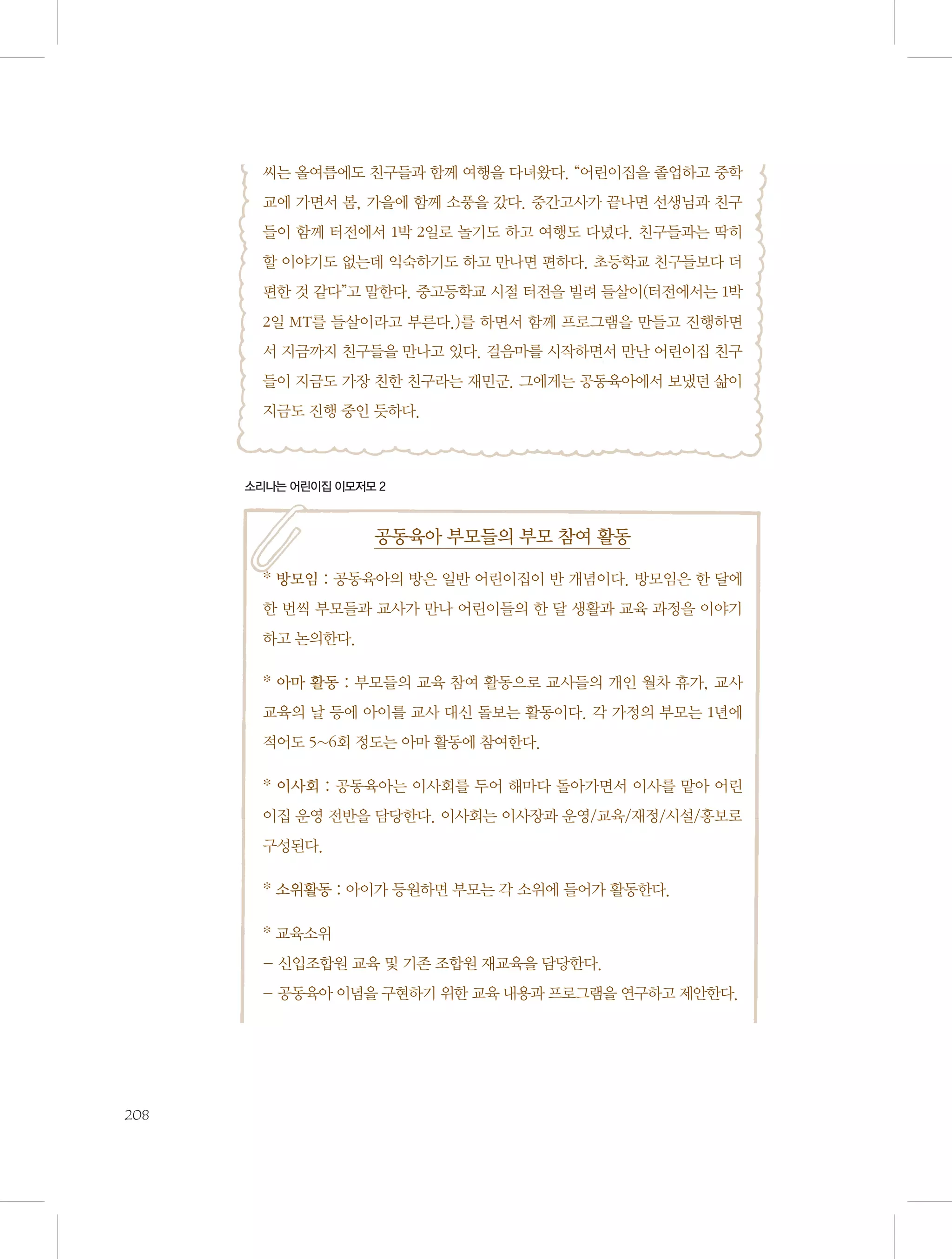 씨는 올여름에도 친구들과 함께 여행을 다녀왔다. “어린이집을 졸업하고 중학
교에 가면서 봄, 가을에 함께 소풍을 갔다. 중간고사가 끝나면 선생님과 친구
들이 함께 터전에서 1박 2일로 놀기도 하고 여행도 다녔다. 친구들과는 딱히
할 이야기도 없는데 익숙하기도 하고 만나면 편하다. 초등학교 친구들보다 더
편한 것 같다”고 말한다. 중고등학교 시절 터전을 빌려 들살이(터전에서는 1박
2일 MT를 들살이라고 부른다.)를 하면서 함께 프로그램을 만들고 진행하면
서 지금까지 친구들을 만나고 있다. 걸음마를 시작하면서 만난 어린이집 친구
들이 지금도 가장 친한 친구라는 재민군. 그에게는 공동육아에서 보냈던 삶이
지금도 진행 중인 듯하다.

소리나는 어린이집 이모저모 2

공동육아 부모들의 부모 참여 활동
* 방모임 : 공동육아의 방은 일반 어린이집이 반 개념이다. 방모임은 한 달에
한 번씩 부모들과 교사가 만나 어린이들의 한 달 생활과 교육 과정을 이야기
하고 논의한다.
* 아마 활동 : 부모들의 교육 참여 활동으로 교사들의 개인 월차 휴가, 교사
교육의 날 등에 아이를 교사 대신 돌보는 활동이다. 각 가정의 부모는 1년에
적어도 5~6회 정도는 아마 활동에 참여한다.
* 이사회 : 공동육아는 이사회를 두어 해마다 돌아가면서 이사를 맡아 어린
이집 운영 전반을 담당한다. 이사회는 이사장과 운영/교육/재정/시설/홍보로
구성된다.
* 소위활동 : 아이가 등원하면 부모는 각 소위에 들어가 활동한다.
* 교육소위
- 신입조합원 교육 및 기존 조합원 재교육을 담당한다.
- 공동육아 이념을 구현하기 위한 교육 내용과 프로그램을 연구하고 제안한다.

208

 