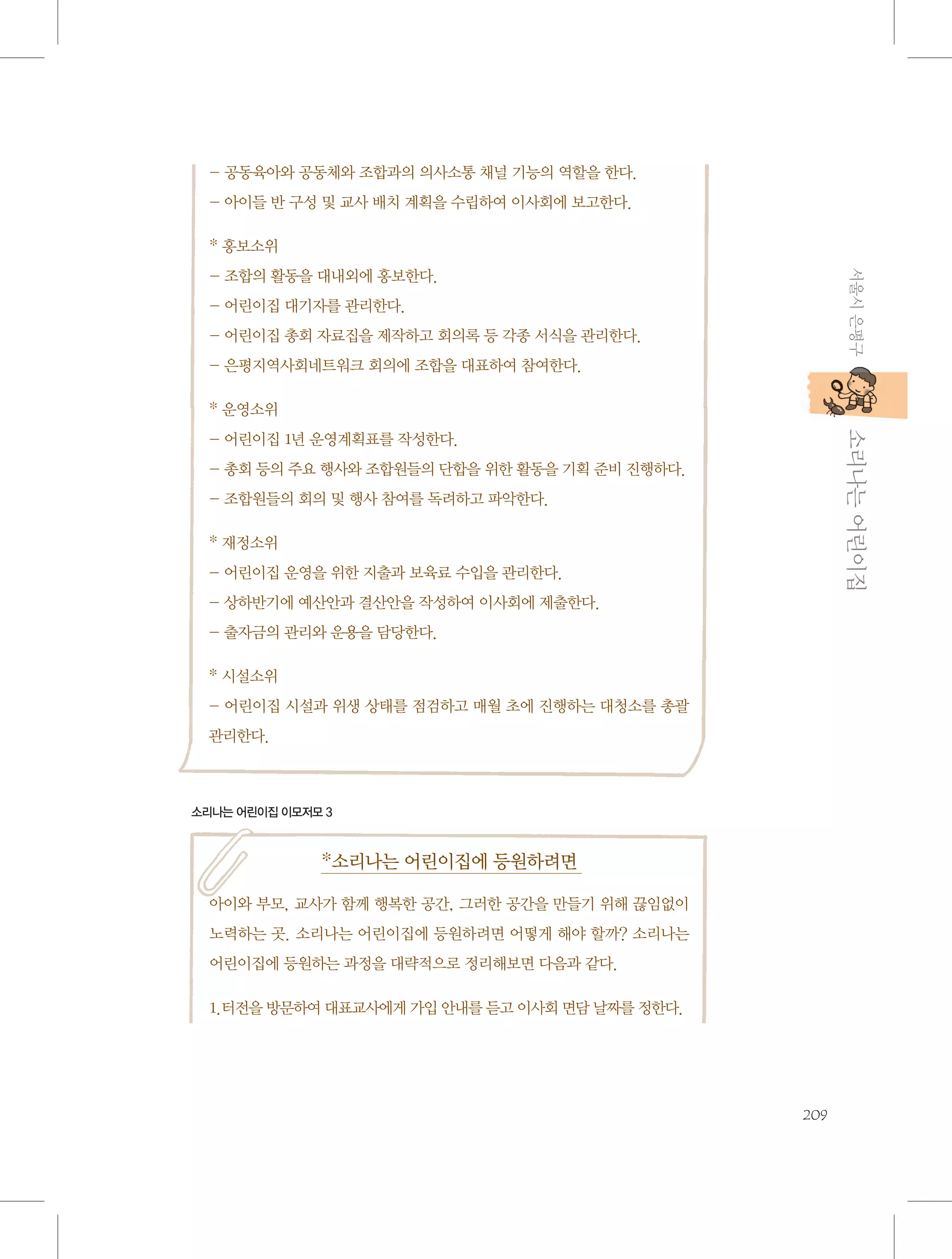 - 공동육아와 공동체와 조합과의 의사소통 채널 기능의 역할을 한다.
- 아이들 반 구성 및 교사 배치 계획을 수립하여 이사회에 보고한다.
* 홍보소위
서울시 은평구

- 조합의 활동을 대내외에 홍보한다.
- 어린이집 대기자를 관리한다.
- 어린이집 총회 자료집을 제작하고 회의록 등 각종 서식을 관리한다.
- 은평지역사회네트워크 회의에 조합을 대표하여 참여한다.
* 운영소위

           소리나는 어린이집

- 어린이집 1년 운영계획표를 작성한다.
- 총회 등의 주요 행사와 조합원들의 단합을 위한 활동을 기획 준비 진행하다.
- 조합원들의 회의 및 행사 참여를 독려하고 파악한다.
* 재정소위
- 어린이집 운영을 위한 지출과 보육료 수입을 관리한다.
- 상하반기에 예산안과 결산안을 작성하여 이사회에 제출한다.
- 출자금의 관리와 운용을 담당한다.
* 시설소위
- 어린이집 시설과 위생 상태를 점검하고 매월 초에 진행하는 대청소를 총괄
관리한다.

소리나는 어린이집 이모저모 3

*소리나는 어린이집에 등원하려면
아이와 부모, 교사가 함께 행복한 공간, 그러한 공간을 만들기 위해 끊임없이
노력하는 곳. 소리나는 어린이집에 등원하려면 어떻게 해야 할까? 소리나는
어린이집에 등원하는 과정을 대략적으로 정리해보면 다음과 같다.
1.터전을 방문하여 대표교사에게 가입 안내를 듣고 이사회 면담 날짜를 정한다.

209

 