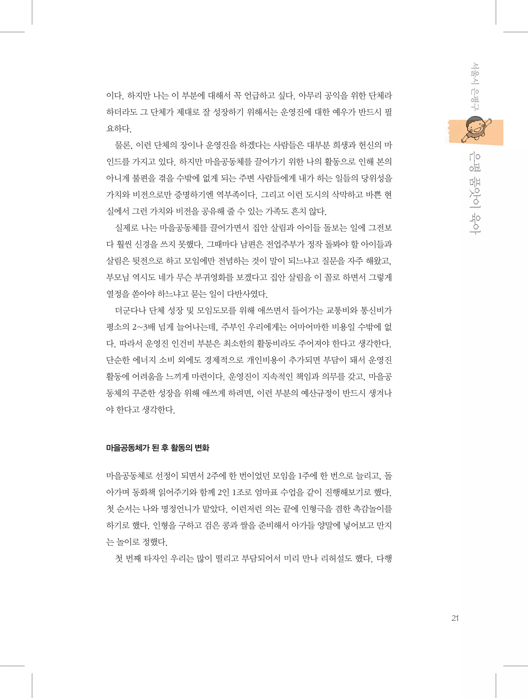 서울시 은평구

이다. 하지만 나는 이 부분에 대해서 꼭 언급하고 싶다. 아무리 공익을 위한 단체라
하더라도 그 단체가 제대로 잘 성장하기 위해서는 운영진에 대한 예우가 반드시 필
요하다.

           은평 품앗이 육아

물론, 이런 단체의 장이나 운영진을 하겠다는 사람들은 대부분 희생과 헌신의 마
인드를 가지고 있다. 하지만 마을공동체를 끌어가기 위한 나의 활동으로 인해 본의
아니게 불편을 겪을 수밖에 없게 되는 주변 사람들에게 내가 하는 일들의 당위성을
가치와 비전으로만 증명하기엔 역부족이다. 그리고 이런 도시의 삭막하고 바쁜 현
실에서 그런 가치와 비전을 공유해 줄 수 있는 가족도 흔치 않다.
실제로 나는 마을공동체를 끌어가면서 집안 살림과 아이들 돌보는 일에 그전보
다 훨씬 신경을 쓰지 못했다. 그때마다 남편은 전업주부가 정작 돌봐야 할 아이들과
살림은 뒷전으로 하고 모임에만 전념하는 것이 말이 되느냐고 질문을 자주 해왔고,
부모님 역시도 네가 무슨 부귀영화를 보겠다고 집안 살림을 이 꼴로 하면서 그렇게
열정을 쏟아야 하느냐고 묻는 일이 다반사였다.
더군다나 단체 성장 및 모임도모를 위해 애쓰면서 들어가는 교통비와 통신비가
평소의 2~3배 넘게 늘어나는데, 주부인 우리에게는 어마어마한 비용일 수밖에 없
다. 따라서 운영진 인건비 부분은 최소한의 활동비라도 주어져야 한다고 생각한다.
단순한 에너지 소비 외에도 경제적으로 개인비용이 추가되면 부담이 돼서 운영진
활동에 어려움을 느끼게 마련이다. 운영진이 지속적인 책임과 의무를 갖고, 마을공
동체의 꾸준한 성장을 위해 애쓰게 하려면, 이런 부분의 예산규정이 반드시 생겨나
야 한다고 생각한다.

마을공동체가 된 후 활동의 변화

마을공동체로 선정이 되면서 2주에 한 번이었던 모임을 1주에 한 번으로 늘리고, 돌
아가며 동화책 읽어주기와 함께 2인 1조로 엄마표 수업을 같이 진행해보기로 했다.
첫 순서는 나와 명정언니가 맡았다. 이런저런 의논 끝에 인형극을 겸한 촉감놀이를
하기로 했다. 인형을 구하고 검은 콩과 쌀을 준비해서 아가들 양말에 넣어보고 만지
는 놀이로 정했다.
첫 번째 타자인 우리는 많이 떨리고 부담되어서 미리 만나 리허설도 했다. 다행

21

 