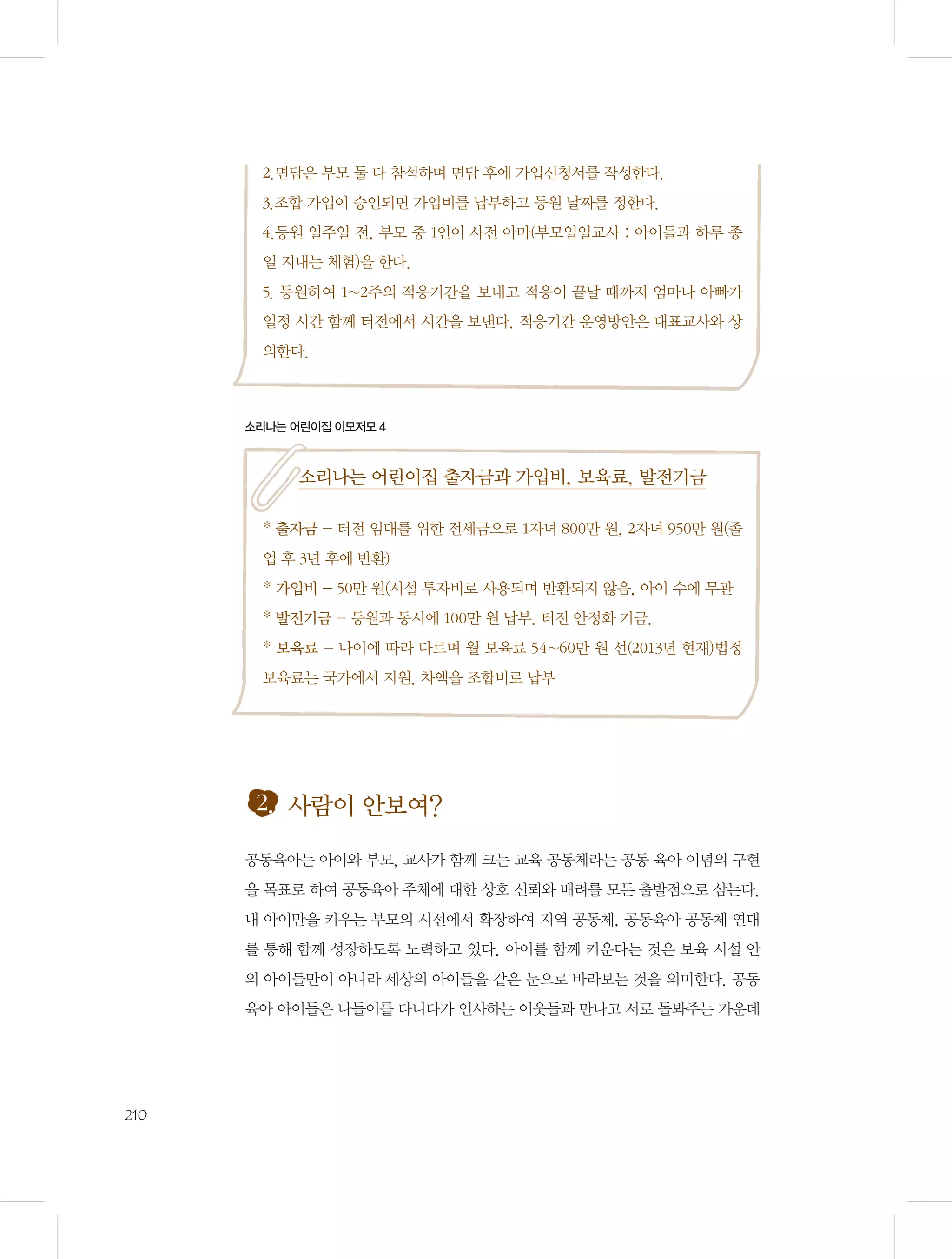 2.면담은 부모 둘 다 참석하며 면담 후에 가입신청서를 작성한다.
3.조합 가입이 승인되면 가입비를 납부하고 등원 날짜를 정한다.
4.등원 일주일 전, 부모 중 1인이 사전 아마(부모일일교사 : 아이들과 하루 종
일 지내는 체험)을 한다.
5. 등원하여 1~2주의 적응기간을 보내고 적응이 끝날 때까지 엄마나 아빠가
일정 시간 함께 터전에서 시간을 보낸다. 적응기간 운영방안은 대표교사와 상
의한다.

소리나는 어린이집 이모저모 4

소리나는 어린이집 출자금과 가입비, 보육료, 발전기금
* 출자금 - 터전 임대를 위한 전세금으로 1자녀 800만 원, 2자녀 950만 원(졸
업 후 3년 후에 반환)
* 가입비 - 50만 원(시설 투자비로 사용되며 반환되지 않음, 아이 수에 무관
* 발전기금 - 등원과 동시에 100만 원 납부. 터전 안정화 기금.
* 보육료 - 나이에 따라 다르며 월 보육료 54~60만 원 선(2013년 현재)법정
보육료는 국가에서 지원. 차액을 조합비로 납부

2. 사람이 안보여?
공동육아는 아이와 부모, 교사가 함께 크는 교육 공동체라는 공동 육아 이념의 구현
을 목표로 하여 공동육아 주체에 대한 상호 신뢰와 배려를 모든 출발점으로 삼는다.
내 아이만을 키우는 부모의 시선에서 확장하여 지역 공동체, 공동육아 공동체 연대
를 통해 함께 성장하도록 노력하고 있다. 아이를 함께 키운다는 것은 보육 시설 안
의 아이들만이 아니라 세상의 아이들을 같은 눈으로 바라보는 것을 의미한다. 공동
육아 아이들은 나들이를 다니다가 인사하는 이웃들과 만나고 서로 돌봐주는 가운데

210

 