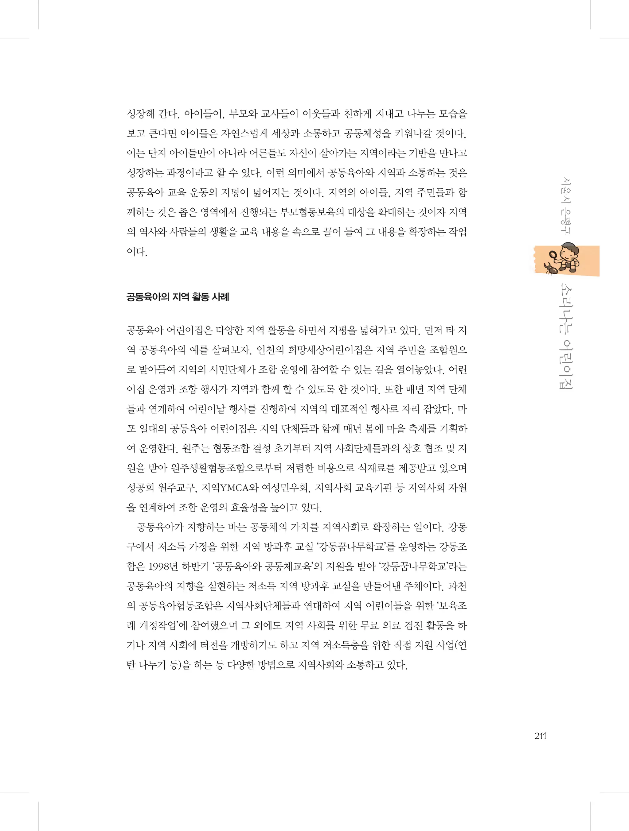 성장해 간다. 아이들이, 부모와 교사들이 이웃들과 친하게 지내고 나누는 모습을
보고 큰다면 아이들은 자연스럽게 세상과 소통하고 공동체성을 키워나갈 것이다.
이는 단지 아이들만이 아니라 어른들도 자신이 살아가는 지역이라는 기반을 만나고
서울시 은평구

성장하는 과정이라고 할 수 있다. 이런 의미에서 공동육아와 지역과 소통하는 것은
공동육아 교육 운동의 지평이 넓어지는 것이다. 지역의 아이들, 지역 주민들과 함
께하는 것은 좁은 영역에서 진행되는 부모협동보육의 대상을 확대하는 것이자 지역
의 역사와 사람들의 생활을 교육 내용을 속으로 끌어 들여 그 내용을 확장하는 작업
이다.

           소리나는 어린이집

공동육아의 지역 활동 사례

공동육아 어린이집은 다양한 지역 활동을 하면서 지평을 넓혀가고 있다. 먼저 타 지
역 공동육아의 예를 살펴보자. 인천의 희망세상어린이집은 지역 주민을 조합원으
로 받아들여 지역의 시민단체가 조합 운영에 참여할 수 있는 길을 열어놓았다. 어린
이집 운영과 조합 행사가 지역과 함께 할 수 있도록 한 것이다. 또한 매년 지역 단체
들과 연계하여 어린이날 행사를 진행하여 지역의 대표적인 행사로 자리 잡았다. 마
포 일대의 공동육아 어린이집은 지역 단체들과 함께 매년 봄에 마을 축제를 기획하
여 운영한다. 원주는 협동조합 결성 초기부터 지역 사회단체들과의 상호 협조 및 지
원을 받아 원주생활협동조합으로부터 저렴한 비용으로 식재료를 제공받고 있으며
성공회 원주교구, 지역YMCA와 여성민우회, 지역사회 교육기관 등 지역사회 자원
을 연계하여 조합 운영의 효율성을 높이고 있다.
공동육아가 지향하는 바는 공동체의 가치를 지역사회로 확장하는 일이다. 강동
구에서 저소득 가정을 위한 지역 방과후 교실 ‘강동꿈나무학교’를 운영하는 강동조
합은 1998년 하반기 ‘공동육아와 공동체교육’의 지원을 받아 ‘강동꿈나무학교’라는
공동육아의 지향을 실현하는 저소득 지역 방과후 교실을 만들어낸 주체이다. 과천
의 공동육아협동조합은 지역사회단체들과 연대하여 지역 어린이들을 위한 ‘보육조
례 개정작업’에 참여했으며 그 외에도 지역 사회를 위한 무료 의료 검진 활동을 하
거나 지역 사회에 터전을 개방하기도 하고 지역 저소득층을 위한 직접 지원 사업(연
탄 나누기 등)을 하는 등 다양한 방법으로 지역사회와 소통하고 있다.

211

 