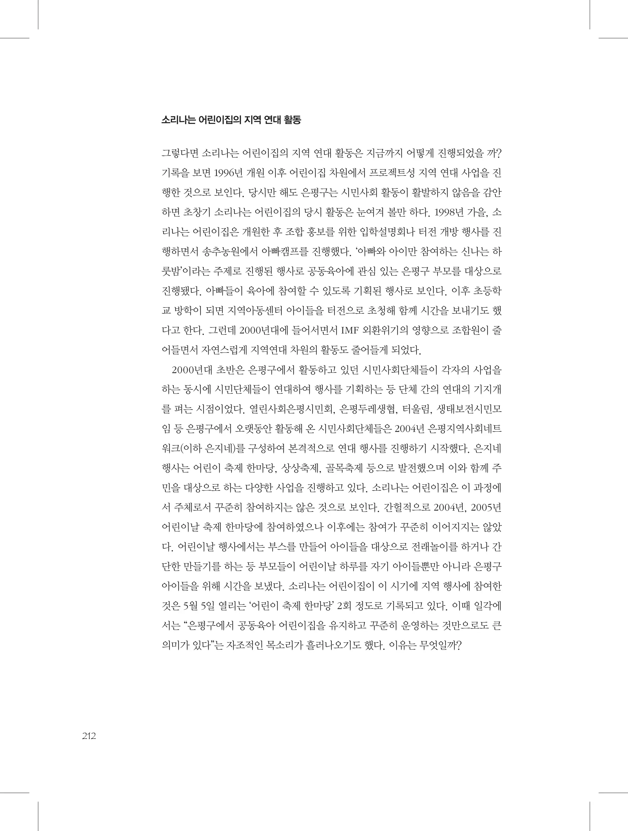 소리나는 어린이집의 지역 연대 활동

그렇다면 소리나는 어린이집의 지역 연대 활동은 지금까지 어떻게 진행되었을 까?
기록을 보면 1996년 개원 이후 어린이집 차원에서 프로젝트성 지역 연대 사업을 진
행한 것으로 보인다. 당시만 해도 은평구는 시민사회 활동이 활발하지 않음을 감안
하면 초창기 소리나는 어린이집의 당시 활동은 눈여겨 볼만 하다. 1998년 가을, 소
리나는 어린이집은 개원한 후 조합 홍보를 위한 입학설명회나 터전 개방 행사를 진
행하면서 송추농원에서 아빠캠프를 진행했다. ‘아빠와 아이만 참여하는 신나는 하
룻밤’이라는 주제로 진행된 행사로 공동육아에 관심 있는 은평구 부모를 대상으로
진행됐다. 아빠들이 육아에 참여할 수 있도록 기획된 행사로 보인다. 이후 초등학
교 방학이 되면 지역아동센터 아이들을 터전으로 초청해 함께 시간을 보내기도 했
다고 한다. 그런데 2000년대에 들어서면서 IMF 외환위기의 영향으로 조합원이 줄
어들면서 자연스럽게 지역연대 차원의 활동도 줄어들게 되었다.
2000년대 초반은 은평구에서 활동하고 있던 시민사회단체들이 각자의 사업을
하는 동시에 시민단체들이 연대하여 행사를 기획하는 등 단체 간의 연대의 기지개
를 펴는 시점이었다. 열린사회은평시민회, 은평두레생협, 터울림, 생태보전시민모
임 등 은평구에서 오랫동안 활동해 온 시민사회단체들은 2004년 은평지역사회네트
워크(이하 은지네)를 구성하여 본격적으로 연대 행사를 진행하기 시작했다. 은지네
행사는 어린이 축제 한마당, 상상축제, 골목축제 등으로 발전했으며 이와 함께 주
민을 대상으로 하는 다양한 사업을 진행하고 있다. 소리나는 어린이집은 이 과정에
서 주체로서 꾸준히 참여하지는 않은 것으로 보인다. 간헐적으로 2004년, 2005년
어린이날 축제 한마당에 참여하였으나 이후에는 참여가 꾸준히 이어지지는 않았
다. 어린이날 행사에서는 부스를 만들어 아이들을 대상으로 전래놀이를 하거나 간
단한 만들기를 하는 등 부모들이 어린이날 하루를 자기 아이들뿐만 아니라 은평구
아이들을 위해 시간을 보냈다. 소리나는 어린이집이 이 시기에 지역 행사에 참여한
것은 5월 5일 열리는 ‘어린이 축제 한마당’ 2회 정도로 기록되고 있다. 이때 일각에
서는 “은평구에서 공동육아 어린이집을 유지하고 꾸준히 운영하는 것만으로도 큰
의미가 있다”는 자조적인 목소리가 흘러나오기도 했다. 이유는 무엇일까?

212

 