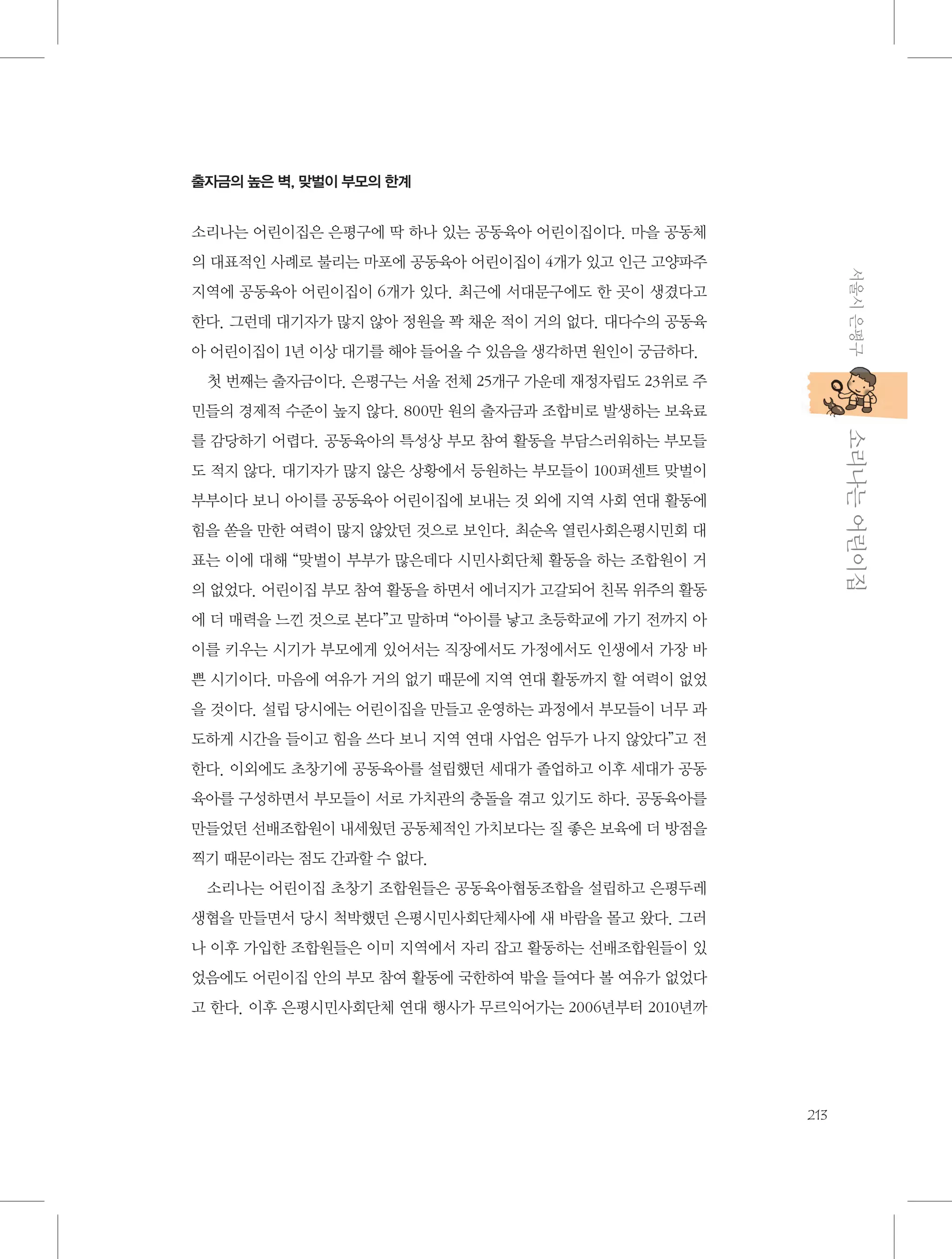 출자금의 높은 벽, 맞벌이 부모의 한계

소리나는 어린이집은 은평구에 딱 하나 있는 공동육아 어린이집이다. 마을 공동체
서울시 은평구

의 대표적인 사례로 불리는 마포에 공동육아 어린이집이 4개가 있고 인근 고양파주
지역에 공동육아 어린이집이 6개가 있다. 최근에 서대문구에도 한 곳이 생겼다고
한다. 그런데 대기자가 많지 않아 정원을 꽉 채운 적이 거의 없다. 대다수의 공동육
아 어린이집이 1년 이상 대기를 해야 들어올 수 있음을 생각하면 원인이 궁금하다.
첫 번째는 출자금이다. 은평구는 서울 전체 25개구 가운데 재정자립도 23위로 주
민들의 경제적 수준이 높지 않다. 800만 원의 출자금과 조합비로 발생하는 보육료

           소리나는 어린이집

를 감당하기 어렵다. 공동육아의 특성상 부모 참여 활동을 부담스러워하는 부모들
도 적지 않다. 대기자가 많지 않은 상황에서 등원하는 부모들이 100퍼센트 맞벌이
부부이다 보니 아이를 공동육아 어린이집에 보내는 것 외에 지역 사회 연대 활동에
힘을 쏟을 만한 여력이 많지 않았던 것으로 보인다. 최순옥 열린사회은평시민회 대
표는 이에 대해 “맞벌이 부부가 많은데다 시민사회단체 활동을 하는 조합원이 거
의 없었다. 어린이집 부모 참여 활동을 하면서 에너지가 고갈되어 친목 위주의 활동
에 더 매력을 느낀 것으로 본다”고 말하며 “아이를 낳고 초등학교에 가기 전까지 아
이를 키우는 시기가 부모에게 있어서는 직장에서도 가정에서도 인생에서 가장 바
쁜 시기이다. 마음에 여유가 거의 없기 때문에 지역 연대 활동까지 할 여력이 없었
을 것이다. 설립 당시에는 어린이집을 만들고 운영하는 과정에서 부모들이 너무 과
도하게 시간을 들이고 힘을 쓰다 보니 지역 연대 사업은 엄두가 나지 않았다”고 전
한다. 이외에도 초창기에 공동육아를 설립했던 세대가 졸업하고 이후 세대가 공동
육아를 구성하면서 부모들이 서로 가치관의 충돌을 겪고 있기도 하다. 공동육아를
만들었던 선배조합원이 내세웠던 공동체적인 가치보다는 질 좋은 보육에 더 방점을
찍기 때문이라는 점도 간과할 수 없다.
소리나는 어린이집 초창기 조합원들은 공동육아협동조합을 설립하고 은평두레
생협을 만들면서 당시 척박했던 은평시민사회단체사에 새 바람을 몰고 왔다. 그러
나 이후 가입한 조합원들은 이미 지역에서 자리 잡고 활동하는 선배조합원들이 있
었음에도 어린이집 안의 부모 참여 활동에 국한하여 밖을 들여다 볼 여유가 없었다
고 한다. 이후 은평시민사회단체 연대 행사가 무르익어가는 2006년부터 2010년까

213

 