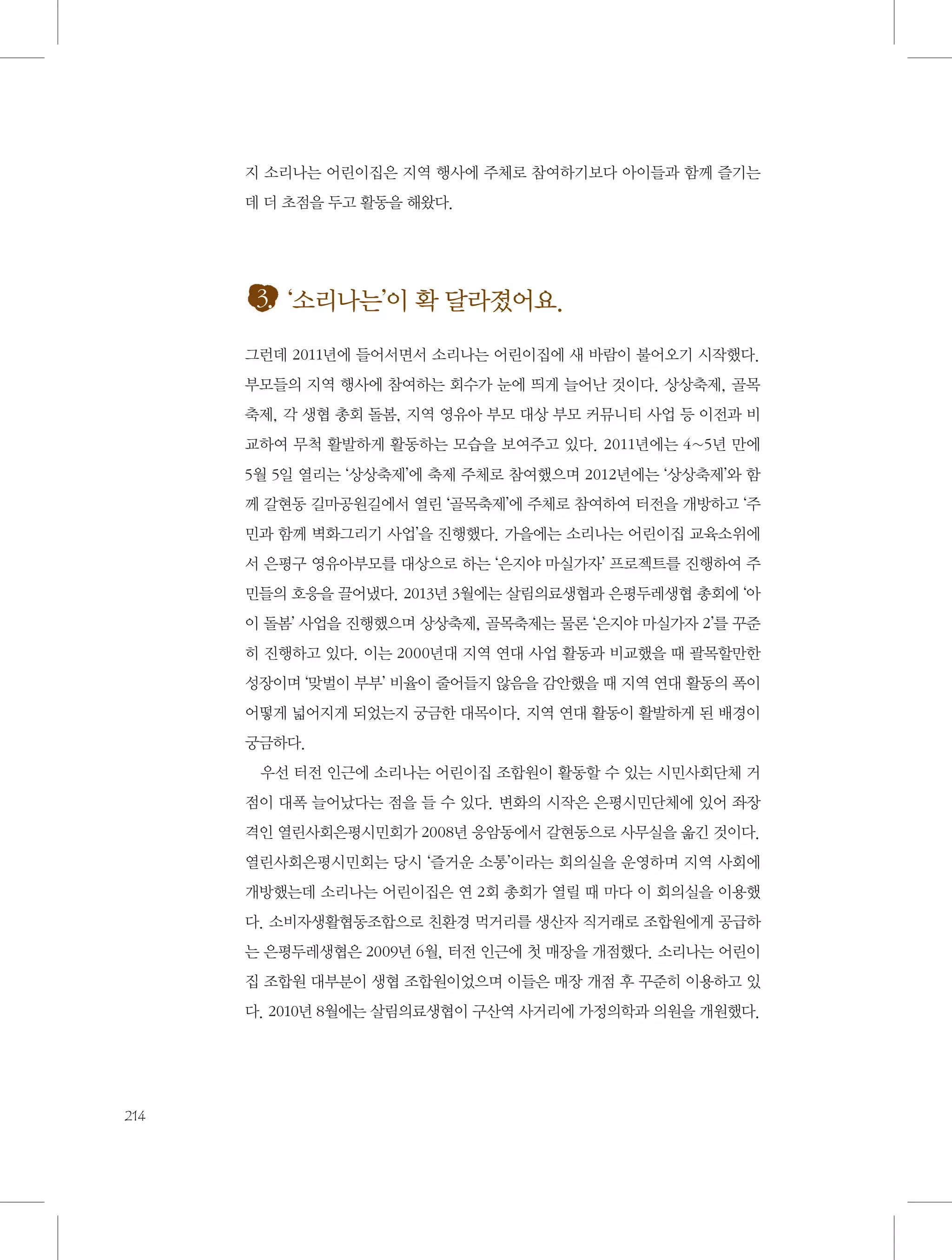 지 소리나는 어린이집은 지역 행사에 주체로 참여하기보다 아이들과 함께 즐기는
데 더 초점을 두고 활동을 해왔다.

3. ‘소리나는’이 확 달라졌어요.
그런데 2011년에 들어서면서 소리나는 어린이집에 새 바람이 불어오기 시작했다.
부모들의 지역 행사에 참여하는 회수가 눈에 띄게 늘어난 것이다. 상상축제, 골목
축제, 각 생협 총회 돌봄, 지역 영유아 부모 대상 부모 커뮤니티 사업 등 이전과 비
교하여 무척 활발하게 활동하는 모습을 보여주고 있다. 2011년에는 4~5년 만에
5월 5일 열리는 ‘상상축제’에 축제 주체로 참여했으며 2012년에는 ‘상상축제’와 함
께 갈현동 길마공원길에서 열린 ‘골목축제’에 주체로 참여하여 터전을 개방하고 ‘주
민과 함께 벽화그리기 사업’을 진행했다. 가을에는 소리나는 어린이집 교육소위에
서 은평구 영유아부모를 대상으로 하는 ‘은지야 마실가자’ 프로젝트를 진행하여 주
민들의 호응을 끌어냈다. 2013년 3월에는 살림의료생협과 은평두레생협 총회에 ‘아
이 돌봄’ 사업을 진행했으며 상상축제, 골목축제는 물론 ‘은지야 마실가자 2’를 꾸준
히 진행하고 있다. 이는 2000년대 지역 연대 사업 활동과 비교했을 때 괄목할만한
성장이며 ‘맞벌이 부부’ 비율이 줄어들지 않음을 감안했을 때 지역 연대 활동의 폭이
어떻게 넓어지게 되었는지 궁금한 대목이다. 지역 연대 활동이 활발하게 된 배경이
궁금하다.
우선 터전 인근에 소리나는 어린이집 조합원이 활동할 수 있는 시민사회단체 거
점이 대폭 늘어났다는 점을 들 수 있다. 변화의 시작은 은평시민단체에 있어 좌장
격인 열린사회은평시민회가 2008년 응암동에서 갈현동으로 사무실을 옮긴 것이다.
열린사회은평시민회는 당시 ‘즐거운 소통’이라는 회의실을 운영하며 지역 사회에
개방했는데 소리나는 어린이집은 연 2회 총회가 열릴 때 마다 이 회의실을 이용했
다. 소비자생활협동조합으로 친환경 먹거리를 생산자 직거래로 조합원에게 공급하
는 은평두레생협은 2009년 6월, 터전 인근에 첫 매장을 개점했다. 소리나는 어린이
집 조합원 대부분이 생협 조합원이었으며 이들은 매장 개점 후 꾸준히 이용하고 있
다. 2010년 8월에는 살림의료생협이 구산역 사거리에 가정의학과 의원을 개원했다.

214

 