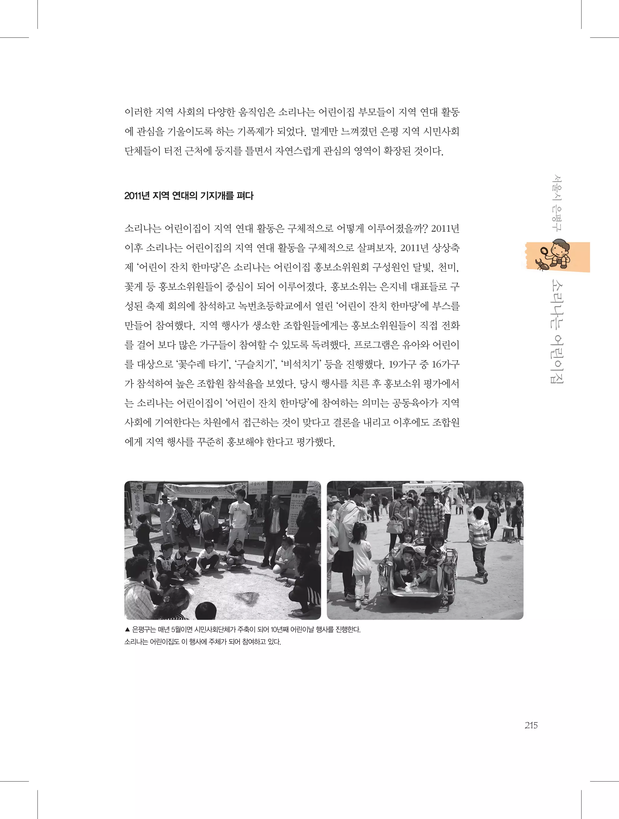 이러한 지역 사회의 다양한 움직임은 소리나는 어린이집 부모들이 지역 연대 활동
에 관심을 기울이도록 하는 기폭제가 되었다. 멀게만 느껴졌던 은평 지역 시민사회
단체들이 터전 근처에 둥지를 틀면서 자연스럽게 관심의 영역이 확장된 것이다.
서울시 은평구

2011년 지역 연대의 기지개를 펴다

소리나는 어린이집이 지역 연대 활동은 구체적으로 어떻게 이루어졌을까? 2011년
이후 소리나는 어린이집의 지역 연대 활동을 구체적으로 살펴보자. 2011년 상상축
제 ‘어린이 잔치 한마당’은 소리나는 어린이집 홍보소위원회 구성원인 달빛, 천미,

           소리나는 어린이집

꽃게 등 홍보소위원들이 중심이 되어 이루어졌다. 홍보소위는 은지네 대표들로 구
성된 축제 회의에 참석하고 녹번초등학교에서 열린 ‘어린이 잔치 한마당’에 부스를
만들어 참여했다. 지역 행사가 생소한 조합원들에게는 홍보소위원들이 직접 전화
를 걸어 보다 많은 가구들이 참여할 수 있도록 독려했다. 프로그램은 유아와 어린이
를 대상으로 ‘꽃수레 타기’, ‘구슬치기’, ‘비석치기’ 등을 진행했다. 19가구 중 16가구
가 참석하여 높은 조합원 참석율을 보였다. 당시 행사를 치른 후 홍보소위 평가에서
는 소리나는 어린이집이 ‘어린이 잔치 한마당’에 참여하는 의미는 공동육아가 지역
사회에 기여한다는 차원에서 접근하는 것이 맞다고 결론을 내리고 이후에도 조합원
에게 지역 행사를 꾸준히 홍보해야 한다고 평가했다.

▲ 은평구는 매년 5월이면 시민사회단체가 주축이 되어 10년째 어린이날 행사를 진행한다.
소리나는 어린이집도 이 행사에 주체가 되어 참여하고 있다.

215

 