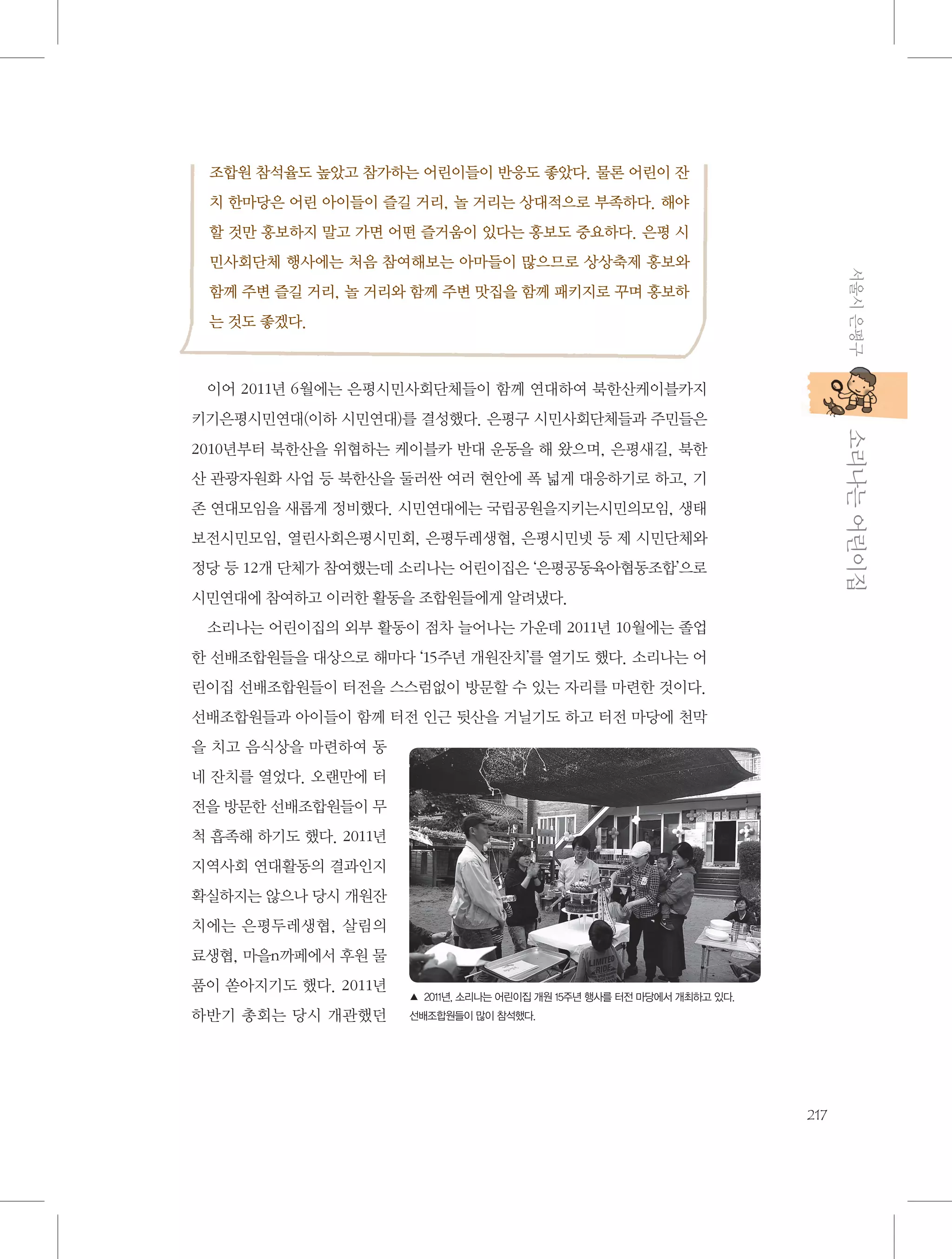 조합원 참석율도 높았고 참가하는 어린이들이 반응도 좋았다. 물론 어린이 잔
치 한마당은 어린 아이들이 즐길 거리, 놀 거리는 상대적으로 부족하다. 해야
할 것만 홍보하지 말고 가면 어떤 즐거움이 있다는 홍보도 중요하다. 은평 시
서울시 은평구

민사회단체 행사에는 처음 참여해보는 아마들이 많으므로 상상축제 홍보와
함께 주변 즐길 거리, 놀 거리와 함께 주변 맛집을 함께 패키지로 꾸며 홍보하
는 것도 좋겠다.

이어 2011년 6월에는 은평시민사회단체들이 함께 연대하여 북한산케이블카지

           소리나는 어린이집

키기은평시민연대(이하 시민연대)를 결성했다. 은평구 시민사회단체들과 주민들은
2010년부터 북한산을 위협하는 케이블카 반대 운동을 해 왔으며, 은평새길, 북한
산 관광자원화 사업 등 북한산을 둘러싼 여러 현안에 폭 넓게 대응하기로 하고, 기
존 연대모임을 새롭게 정비했다. 시민연대에는 국립공원을지키는시민의모임, 생태
보전시민모임, 열린사회은평시민회, 은평두레생협, 은평시민넷 등 제 시민단체와
정당 등 12개 단체가 참여했는데 소리나는 어린이집은 ‘은평공동육아협동조합’으로
시민연대에 참여하고 이러한 활동을 조합원들에게 알려냈다.
소리나는 어린이집의 외부 활동이 점차 늘어나는 가운데 2011년 10월에는 졸업
한 선배조합원들을 대상으로 해마다 ‘15주년 개원잔치’를 열기도 했다. 소리나는 어
린이집 선배조합원들이 터전을 스스럼없이 방문할 수 있는 자리를 마련한 것이다.
선배조합원들과 아이들이 함께 터전 인근 뒷산을 거닐기도 하고 터전 마당에 천막
을 치고 음식상을 마련하여 동
네 잔치를 열었다. 오랜만에 터
전을 방문한 선배조합원들이 무
척 흡족해 하기도 했다. 2011년
지역사회 연대활동의 결과인지
확실하지는 않으나 당시 개원잔
치에는 은평두레생협, 살림의
료생협, 마을n까페에서 후원 물
품이 쏟아지기도 했다. 2011년
하반기 총회는 당시 개관했던

▲ 2011년, 소리나는 어린이집 개원 15주년 행사를 터전 마당에서 개최하고 있다.
선배조합원들이 많이 참석했다.

217

 