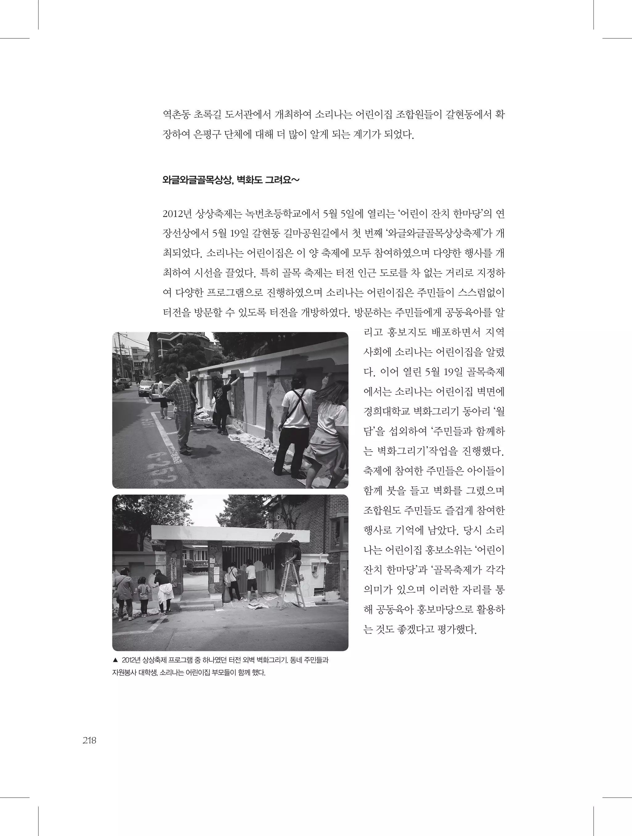 역촌동 초록길 도서관에서 개최하여 소리나는 어린이집 조합원들이 갈현동에서 확
장하여 은평구 단체에 대해 더 많이 알게 되는 계기가 되었다.

와글와글골목상상, 벽화도 그려요~

2012년 상상축제는 녹번초등학교에서 5월 5일에 열리는 ‘어린이 잔치 한마당’의 연
장선상에서 5월 19일 갈현동 길마공원길에서 첫 번째 ‘와글와글골목상상축제’가 개
최되었다. 소리나는 어린이집은 이 양 축제에 모두 참여하였으며 다양한 행사를 개
최하여 시선을 끌었다. 특히 골목 축제는 터전 인근 도로를 차 없는 거리로 지정하
여 다양한 프로그램으로 진행하였으며 소리나는 어린이집은 주민들이 스스럼없이
터전을 방문할 수 있도록 터전을 개방하였다. 방문하는 주민들에게 공동육아를 알
리고 홍보지도 배포하면서 지역
사회에 소리나는 어린이집을 알렸
다. 이어 열린 5월 19일 골목축제
에서는 소리나는 어린이집 벽면에
경희대학교 벽화그리기 동아리 ‘월
담’을 섭외하여 ‘주민들과 함께하
는 벽화그리기’작업을 진행했다.
축제에 참여한 주민들은 아이들이
함께 붓을 들고 벽화를 그렸으며
조합원도 주민들도 즐겁게 참여한
행사로 기억에 남았다. 당시 소리
나는 어린이집 홍보소위는 ‘어린이
잔치 한마당’과 ‘골목축제가 각각
의미가 있으며 이러한 자리를 통
해 공동육아 홍보마당으로 활용하
는 것도 좋겠다고 평가했다.
▲ 2012년 상상축제 프로그램 중 하나였던 터전 외벽 벽화그리기. 동네 주민들과
자원봉사 대학생, 소리나는 어린이집 부모들이 함께 했다.

218

 