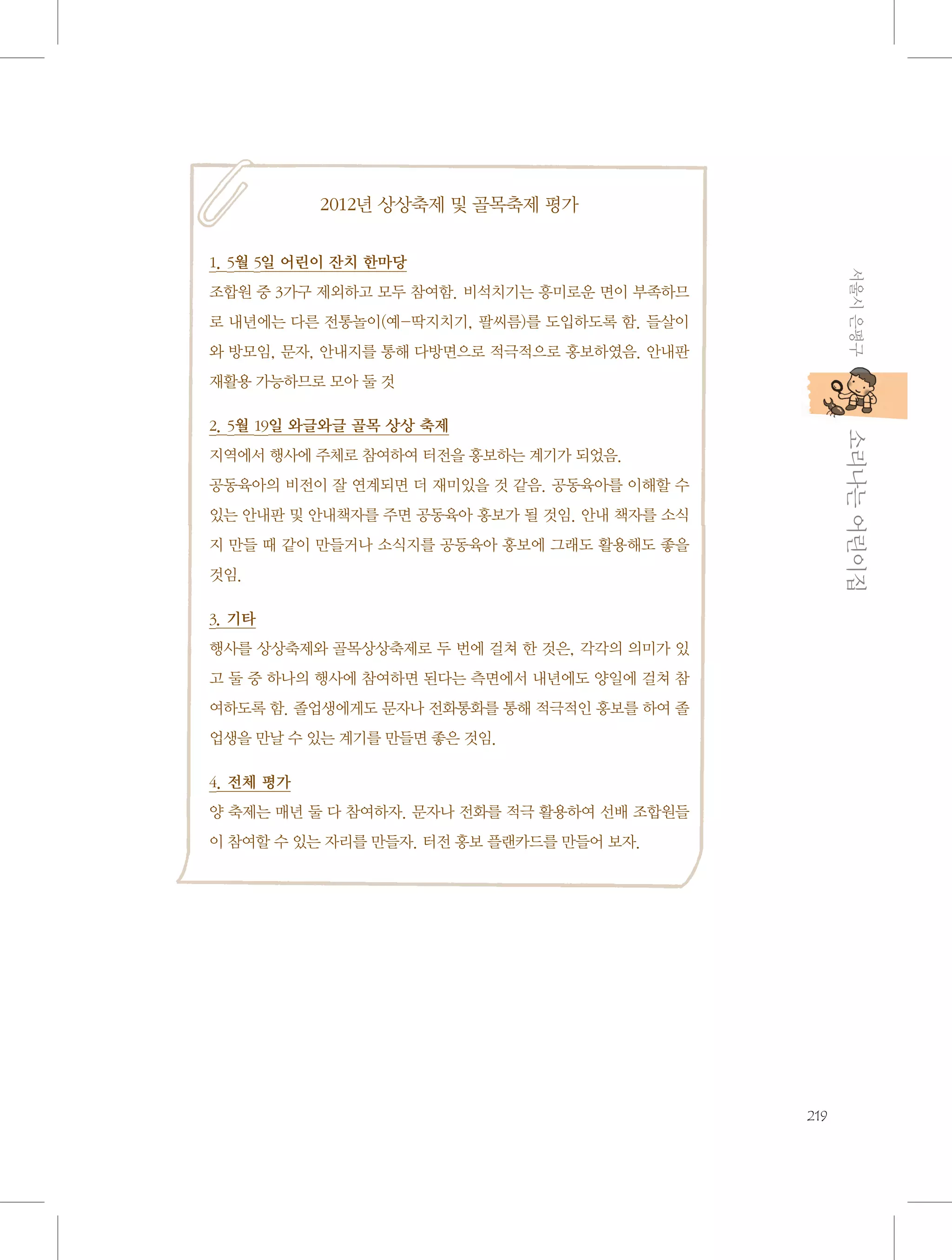 2012년 상상축제 및 골목축제 평가

서울시 은평구

1. 5월 5일 어린이 잔치 한마당
조합원 중 3가구 제외하고 모두 참여함. 비석치기는 흥미로운 면이 부족하므
로 내년에는 다른 전통놀이(예-딱지치기, 팔씨름)를 도입하도록 함. 들살이
와 방모임, 문자, 안내지를 통해 다방면으로 적극적으로 홍보하였음. 안내판
재활용 가능하므로 모아 둘 것

           소리나는 어린이집

2. 5월 19일 와글와글 골목 상상 축제
지역에서 행사에 주체로 참여하여 터전을 홍보하는 계기가 되었음.
공동육아의 비전이 잘 연계되면 더 재미있을 것 같음. 공동육아를 이해할 수
있는 안내판 및 안내책자를 주면 공동육아 홍보가 될 것임. 안내 책자를 소식
지 만들 때 같이 만들거나 소식지를 공동육아 홍보에 그래도 활용해도 좋을
것임.
3. 기타
행사를 상상축제와 골목상상축제로 두 번에 걸쳐 한 것은, 각각의 의미가 있
고 둘 중 하나의 행사에 참여하면 된다는 측면에서 내년에도 양일에 걸쳐 참
여하도록 함. 졸업생에게도 문자나 전화통화를 통해 적극적인 홍보를 하여 졸
업생을 만날 수 있는 계기를 만들면 좋은 것임.
4. 전체 평가
양 축제는 매년 둘 다 참여하자. 문자나 전화를 적극 활용하여 선배 조합원들
이 참여할 수 있는 자리를 만들자. 터전 홍보 플랜카드를 만들어 보자.

219

 