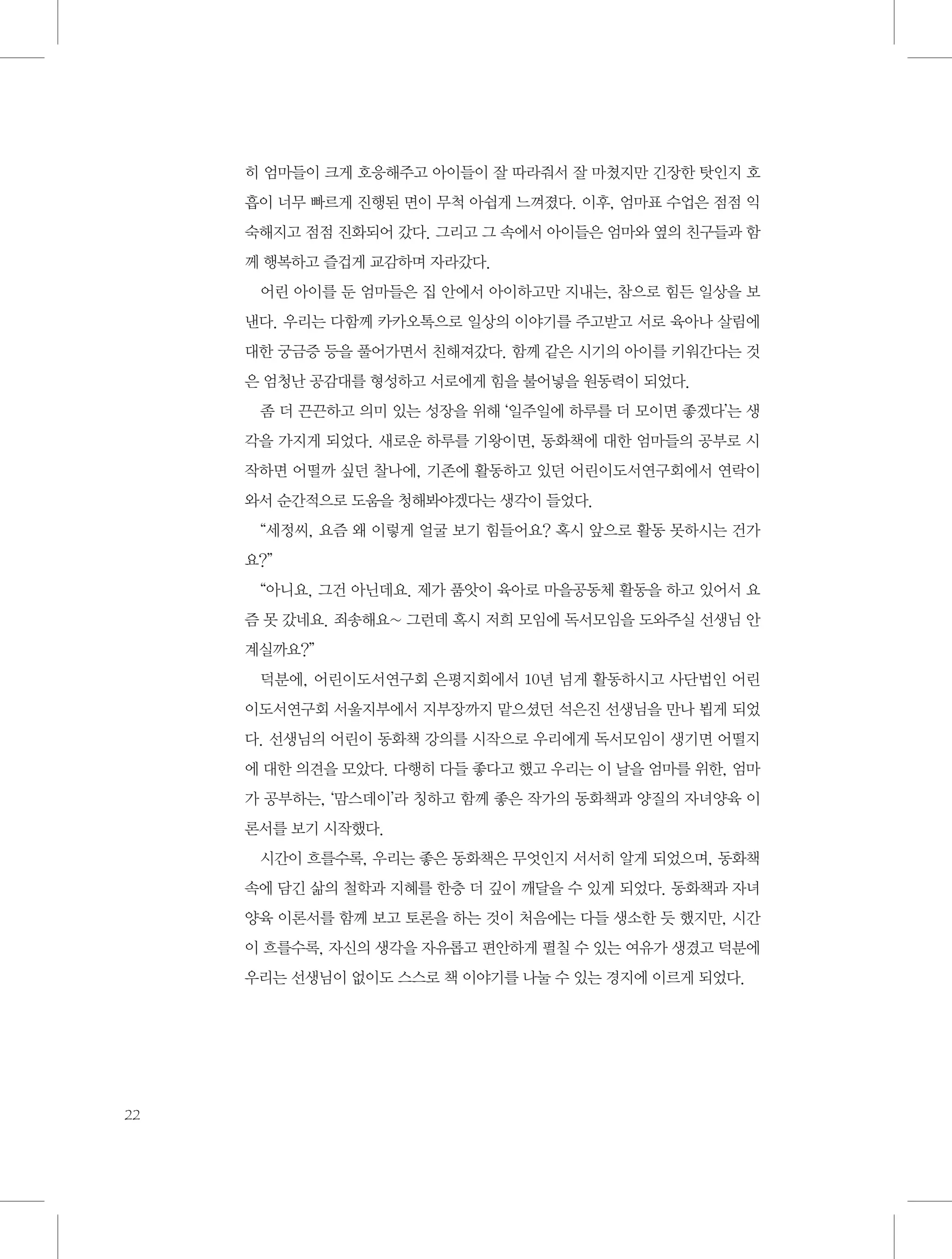 히 엄마들이 크게 호응해주고 아이들이 잘 따라줘서 잘 마쳤지만 긴장한 탓인지 호
흡이 너무 빠르게 진행된 면이 무척 아쉽게 느껴졌다. 이후, 엄마표 수업은 점점 익
숙해지고 점점 진화되어 갔다. 그리고 그 속에서 아이들은 엄마와 옆의 친구들과 함
께 행복하고 즐겁게 교감하며 자라갔다.
어린 아이를 둔 엄마들은 집 안에서 아이하고만 지내는, 참으로 힘든 일상을 보
낸다. 우리는 다함께 카카오톡으로 일상의 이야기를 주고받고 서로 육아나 살림에
대한 궁금증 등을 풀어가면서 친해져갔다. 함께 같은 시기의 아이를 키워간다는 것
은 엄청난 공감대를 형성하고 서로에게 힘을 불어넣을 원동력이 되었다.
좀 더 끈끈하고 의미 있는 성장을 위해 ‘일주일에 하루를 더 모이면 좋겠다’는 생
각을 가지게 되었다. 새로운 하루를 기왕이면, 동화책에 대한 엄마들의 공부로 시
작하면 어떨까 싶던 찰나에, 기존에 활동하고 있던 어린이도서연구회에서 연락이
와서 순간적으로 도움을 청해봐야겠다는 생각이 들었다.
“세정씨, 요즘 왜 이렇게 얼굴 보기 힘들어요? 혹시 앞으로 활동 못하시는 건가
요?”
“아니요, 그건 아닌데요. 제가 품앗이 육아로 마을공동체 활동을 하고 있어서 요
즘 못 갔네요. 죄송해요~ 그런데 혹시 저희 모임에 독서모임을 도와주실 선생님 안
계실까요?”
덕분에, 어린이도서연구회 은평지회에서 10년 넘게 활동하시고 사단법인 어린
이도서연구회 서울지부에서 지부장까지 맡으셨던 석은진 선생님을 만나 뵙게 되었
다. 선생님의 어린이 동화책 강의를 시작으로 우리에게 독서모임이 생기면 어떨지
에 대한 의견을 모았다. 다행히 다들 좋다고 했고 우리는 이 날을 엄마를 위한, 엄마
가 공부하는, ‘맘스데이’라 칭하고 함께 좋은 작가의 동화책과 양질의 자녀양육 이
론서를 보기 시작했다.
시간이 흐를수록, 우리는 좋은 동화책은 무엇인지 서서히 알게 되었으며, 동화책
속에 담긴 삶의 철학과 지혜를 한층 더 깊이 깨달을 수 있게 되었다. 동화책과 자녀
양육 이론서를 함께 보고 토론을 하는 것이 처음에는 다들 생소한 듯 했지만, 시간
이 흐를수록, 자신의 생각을 자유롭고 편안하게 펼칠 수 있는 여유가 생겼고 덕분에
우리는 선생님이 없이도 스스로 책 이야기를 나눌 수 있는 경지에 이르게 되었다.

22

 