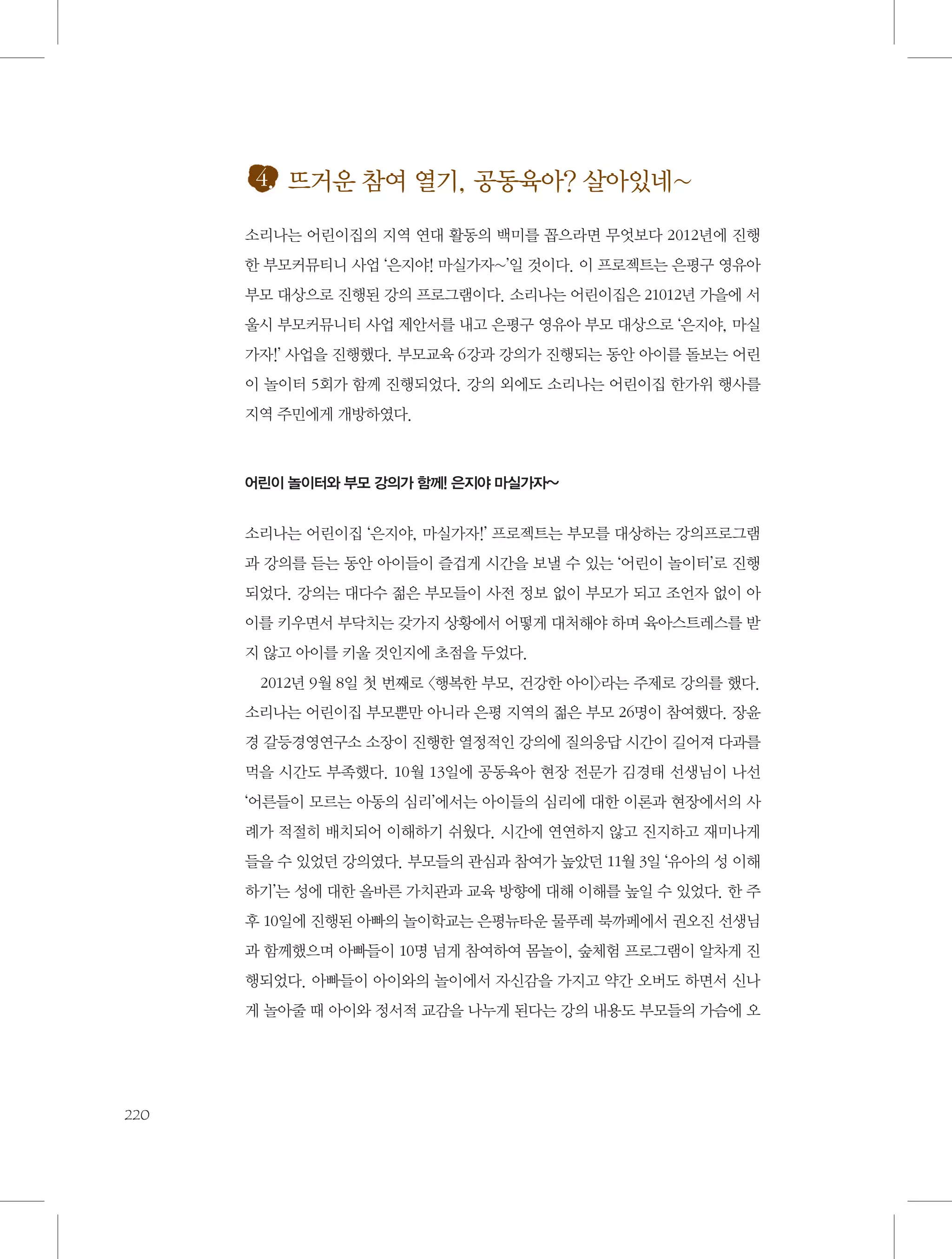4. 뜨거운 참여 열기, 공동육아? 살아있네~
소리나는 어린이집의 지역 연대 활동의 백미를 꼽으라면 무엇보다 2012년에 진행
한 부모커뮤티니 사업 ‘은지야! 마실가자~’일 것이다. 이 프로젝트는 은평구 영유아
부모 대상으로 진행된 강의 프로그램이다. 소리나는 어린이집은 21012년 가을에 서
울시 부모커뮤니티 사업 제안서를 내고 은평구 영유아 부모 대상으로 ‘은지야, 마실
가자!’ 사업을 진행했다. 부모교육 6강과 강의가 진행되는 동안 아이를 돌보는 어린
이 놀이터 5회가 함께 진행되었다. 강의 외에도 소리나는 어린이집 한가위 행사를
지역 주민에게 개방하였다.

어린이 놀이터와 부모 강의가 함께! 은지야 마실가자~

소리나는 어린이집 ‘은지야, 마실가자!’ 프로젝트는 부모를 대상하는 강의프로그램
과 강의를 듣는 동안 아이들이 즐겁게 시간을 보낼 수 있는 ‘어린이 놀이터’로 진행
되었다. 강의는 대다수 젊은 부모들이 사전 정보 없이 부모가 되고 조언자 없이 아
이를 키우면서 부닥치는 갖가지 상황에서 어떻게 대처해야 하며 육아스트레스를 받
지 않고 아이를 키울 것인지에 초점을 두었다.
2012년 9월 8일 첫 번째로 〈행복한 부모, 건강한 아이〉라는 주제로 강의를 했다.
소리나는 어린이집 부모뿐만 아니라 은평 지역의 젊은 부모 26명이 참여했다. 장윤
경 갈등경영연구소 소장이 진행한 열정적인 강의에 질의응답 시간이 길어져 다과를
먹을 시간도 부족했다. 10월 13일에 공동육아 현장 전문가 김경태 선생님이 나선
‘어른들이 모르는 아동의 심리’에서는 아이들의 심리에 대한 이론과 현장에서의 사
례가 적절히 배치되어 이해하기 쉬웠다. 시간에 연연하지 않고 진지하고 재미나게
들을 수 있었던 강의였다. 부모들의 관심과 참여가 높았던 11월 3일 ‘유아의 성 이해
하기’는 성에 대한 올바른 가치관과 교육 방향에 대해 이해를 높일 수 있었다. 한 주
후 10일에 진행된 아빠의 놀이학교는 은평뉴타운 물푸레 북까페에서 권오진 선생님
과 함께했으며 아빠들이 10명 넘게 참여하여 몸놀이, 숲체험 프로그램이 알차게 진
행되었다. 아빠들이 아이와의 놀이에서 자신감을 가지고 약간 오버도 하면서 신나
게 놀아줄 때 아이와 정서적 교감을 나누게 된다는 강의 내용도 부모들의 가슴에 오

220

 