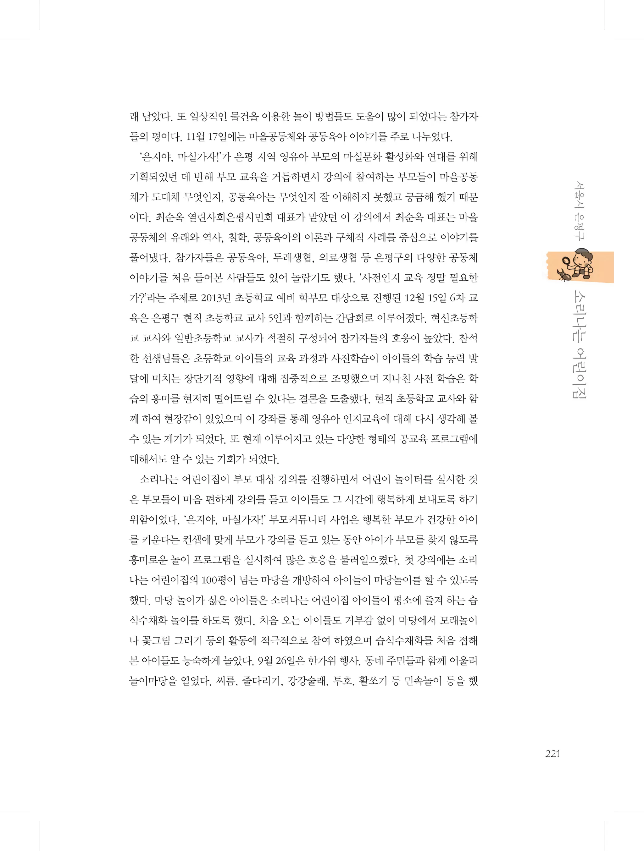 래 남았다. 또 일상적인 물건을 이용한 놀이 방법들도 도움이 많이 되었다는 참가자
들의 평이다. 11월 17일에는 마을공동체와 공동육아 이야기를 주로 나누었다.
‘은지야, 마실가자!’가 은평 지역 영유아 부모의 마실문화 활성화와 연대를 위해
서울시 은평구

기획되었던 데 반해 부모 교육을 거듭하면서 강의에 참여하는 부모들이 마을공동
체가 도대체 무엇인지, 공동육아는 무엇인지 잘 이해하지 못했고 궁금해 했기 때문
이다. 최순옥 열린사회은평시민회 대표가 맡았던 이 강의에서 최순옥 대표는 마을
공동체의 유래와 역사, 철학, 공동육아의 이론과 구체적 사례를 중심으로 이야기를
풀어냈다. 참가자들은 공동육아, 두레생협, 의료생협 등 은평구의 다양한 공동체
이야기를 처음 들어본 사람들도 있어 놀랍기도 했다. ‘사전인지 교육 정말 필요한

           소리나는 어린이집

가?’라는 주제로 2013년 초등학교 예비 학부모 대상으로 진행된 12월 15일 6차 교
육은 은평구 현직 초등학교 교사 5인과 함께하는 간담회로 이루어졌다. 혁신초등학
교 교사와 일반초등학교 교사가 적절히 구성되어 참가자들의 호응이 높았다. 참석
한 선생님들은 초등학교 아이들의 교육 과정과 사전학습이 아이들의 학습 능력 발
달에 미치는 장단기적 영향에 대해 집중적으로 조명했으며 지나친 사전 학습은 학
습의 흥미를 현저히 떨어뜨릴 수 있다는 결론을 도출했다. 현직 초등학교 교사와 함
께 하여 현장감이 있었으며 이 강좌를 통해 영유아 인지교육에 대해 다시 생각해 볼
수 있는 계기가 되었다. 또 현재 이루어지고 있는 다양한 형태의 공교육 프로그램에
대해서도 알 수 있는 기회가 되었다.
소리나는 어린이집이 부모 대상 강의를 진행하면서 어린이 놀이터를 실시한 것
은 부모들이 마음 편하게 강의를 듣고 아이들도 그 시간에 행복하게 보내도록 하기
위함이었다. ‘은지야, 마실가자!’ 부모커뮤니티 사업은 행복한 부모가 건강한 아이
를 키운다는 컨셉에 맞게 부모가 강의를 듣고 있는 동안 아이가 부모를 찾지 않도록
흥미로운 놀이 프로그램을 실시하여 많은 호응을 불러일으켰다. 첫 강의에는 소리
나는 어린이집의 100평이 넘는 마당을 개방하여 아이들이 마당놀이를 할 수 있도록
했다. 마당 놀이가 싫은 아이들은 소리나는 어린이집 아이들이 평소에 즐겨 하는 습
식수채화 놀이를 하도록 했다. 처음 오는 아이들도 거부감 없이 마당에서 모래놀이
나 꽃그림 그리기 등의 활동에 적극적으로 참여 하였으며 습식수채화를 처음 접해
본 아이들도 능숙하게 놀았다. 9월 26일은 한가위 행사, 동네 주민들과 함께 어울려
놀이마당을 열었다. 씨름, 줄다리기, 강강술래, 투호, 활쏘기 등 민속놀이 등을 했

221

 
