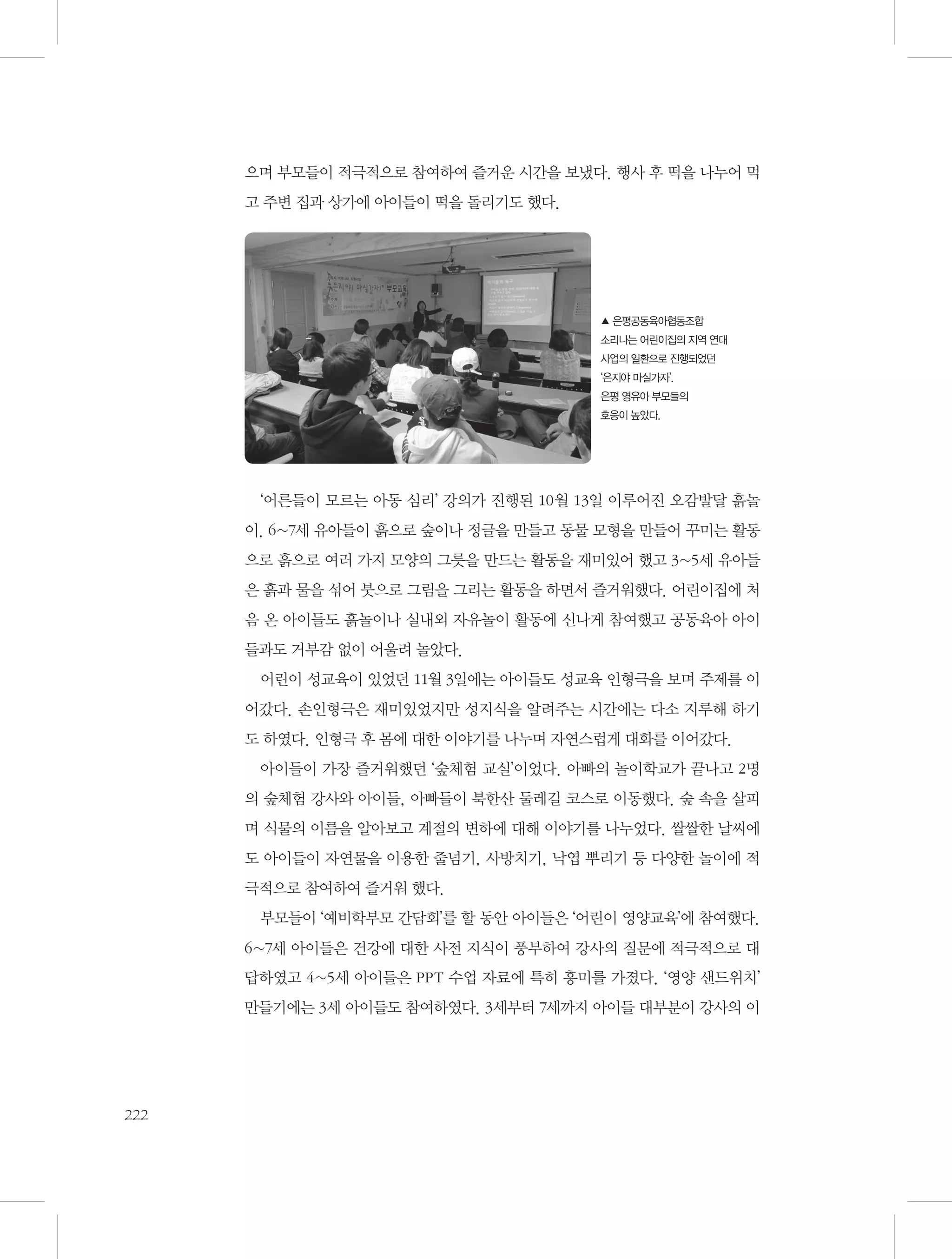으며 부모들이 적극적으로 참여하여 즐거운 시간을 보냈다. 행사 후 떡을 나누어 먹
고 주변 집과 상가에 아이들이 떡을 돌리기도 했다.

▲ 은평공동육아협동조합
소리나는 어린이집의 지역 연대
사업의 일환으로 진행되었던
‘은지야 마실가자’.
은평 영유아 부모들의
호응이 높았다.

‘어른들이 모르는 아동 심리’ 강의가 진행된 10월 13일 이루어진 오감발달 흙놀
이. 6~7세 유아들이 흙으로 숲이나 정글을 만들고 동물 모형을 만들어 꾸미는 활동
으로 흙으로 여러 가지 모양의 그릇을 만드는 활동을 재미있어 했고 3~5세 유아들
은 흙과 물을 섞어 붓으로 그림을 그리는 활동을 하면서 즐거워했다. 어린이집에 처
음 온 아이들도 흙놀이나 실내외 자유놀이 활동에 신나게 참여했고 공동육아 아이
들과도 거부감 없이 어울려 놀았다.
어린이 성교육이 있었던 11월 3일에는 아이들도 성교육 인형극을 보며 주제를 이
어갔다. 손인형극은 재미있었지만 성지식을 알려주는 시간에는 다소 지루해 하기
도 하였다. 인형극 후 몸에 대한 이야기를 나누며 자연스럽게 대화를 이어갔다.
아이들이 가장 즐거워했던 ‘숲체험 교실’이었다. 아빠의 놀이학교가 끝나고 2명
의 숲체험 강사와 아이들, 아빠들이 북한산 둘레길 코스로 이동했다. 숲 속을 살피
며 식물의 이름을 알아보고 계절의 변하에 대해 이야기를 나누었다. 쌀쌀한 날씨에
도 아이들이 자연물을 이용한 줄넘기, 사방치기, 낙엽 뿌리기 등 다양한 놀이에 적
극적으로 참여하여 즐거워 했다.
부모들이 ‘예비학부모 간담회’를 할 동안 아이들은 ‘어린이 영양교육’에 참여했다.
6~7세 아이들은 건강에 대한 사전 지식이 풍부하여 강사의 질문에 적극적으로 대
답하였고 4~5세 아이들은 PPT 수업 자료에 특히 흥미를 가졌다. ‘영양 샌드위치’
만들기에는 3세 아이들도 참여하였다. 3세부터 7세까지 아이들 대부분이 강사의 이

222

 