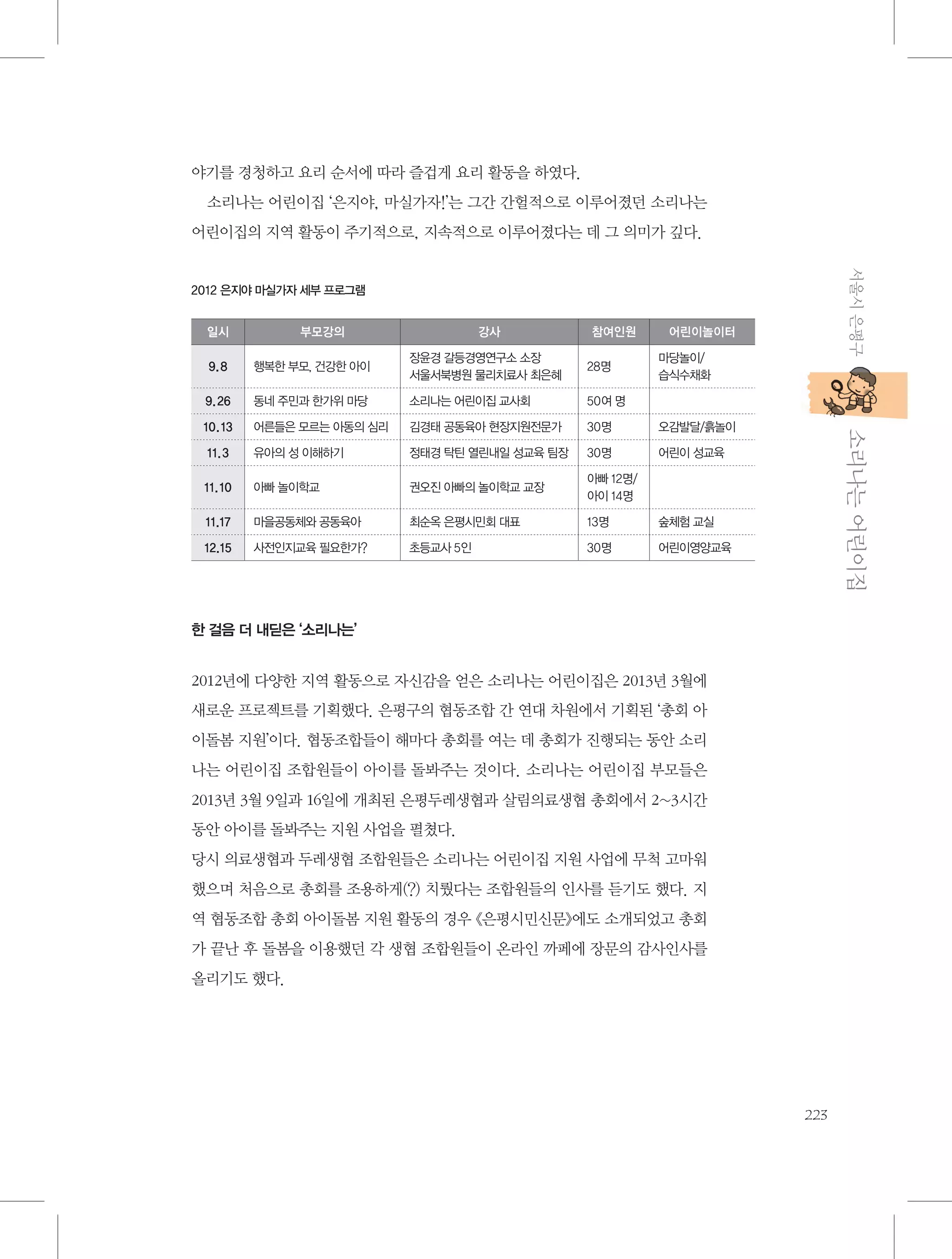야기를 경청하고 요리 순서에 따라 즐겁게 요리 활동을 하였다.
소리나는 어린이집 ‘은지야, 마실가자!’는 그간 간헐적으로 이루어졌던 소리나는
어린이집의 지역 활동이 주기적으로, 지속적으로 이루어졌다는 데 그 의미가 깊다.
서울시 은평구

2012 은지야 마실가자 세부 프로그램
일시

부모강의

강사

참여인원

어린이놀이터

9. 8

행복한 부모, 건강한 아이

장윤경 갈등경영연구소 소장
서울서북병원 물리치료사 최은혜

28명

9. 26

동네 주민과 한가위 마당

소리나는 어린이집 교사회

50여 명

10. 13

어른들은 모르는 아동의 심리

김경태 공동육아 현장지원전문가

30명

오감발달/흙놀이

11. 3

유아의 성 이해하기

정태경 탁틴 열린내일 성교육 팀장

30명

어린이 성교육

11. 10

아빠 놀이학교

권오진 아빠의 놀이학교 교장

아빠 12명/
아이 14명

11.17

마을공동체와 공동육아

최순옥 은평시민회 대표

13명

숲체험 교실

12.15

사전인지교육 필요한가?

초등교사 5인

30명

어린이영양교육

마당놀이/
습식수채화

           소리나는 어린이집

한 걸음 더 내딛은 ‘소리나는’

2012년에 다양한 지역 활동으로 자신감을 얻은 소리나는 어린이집은 2013년 3월에
새로운 프로젝트를 기획했다. 은평구의 협동조합 간 연대 차원에서 기획된 ‘총회 아
이돌봄 지원’이다. 협동조합들이 해마다 총회를 여는 데 총회가 진행되는 동안 소리
나는 어린이집 조합원들이 아이를 돌봐주는 것이다. 소리나는 어린이집 부모들은
2013년 3월 9일과 16일에 개최된 은평두레생협과 살림의료생협 총회에서 2~3시간
동안 아이를 돌봐주는 지원 사업을 펼쳤다.
당시 의료생협과 두레생협 조합원들은 소리나는 어린이집 지원 사업에 무척 고마워
했으며 처음으로 총회를 조용하게(?) 치뤘다는 조합원들의 인사를 듣기도 했다. 지
역 협동조합 총회 아이돌봄 지원 활동의 경우 《은평시민신문》에도 소개되었고 총회
가 끝난 후 돌봄을 이용했던 각 생협 조합원들이 온라인 까페에 장문의 감사인사를
올리기도 했다.

223

 