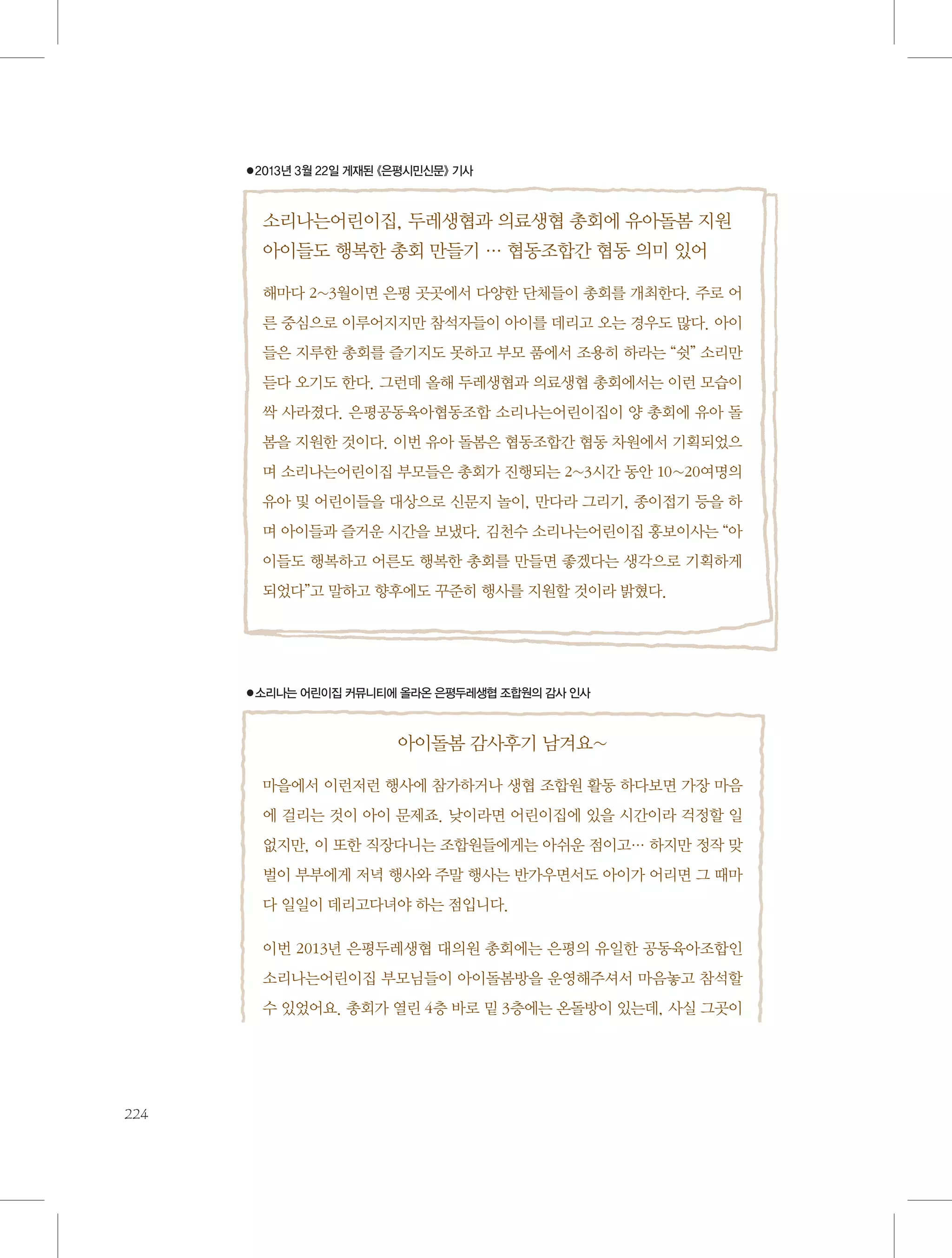 ●2013년 3월 22일 게재된 《은평시민신문》 기사

소리나는어린이집, 두레생협과 의료생협 총회에 유아돌봄 지원
아이들도 행복한 총회 만들기 … 협동조합간 협동 의미 있어
해마다 2~3월이면 은평 곳곳에서 다양한 단체들이 총회를 개최한다. 주로 어
른 중심으로 이루어지지만 참석자들이 아이를 데리고 오는 경우도 많다. 아이
들은 지루한 총회를 즐기지도 못하고 부모 품에서 조용히 하라는 “쉿” 소리만
듣다 오기도 한다. 그런데 올해 두레생협과 의료생협 총회에서는 이런 모습이
싹 사라졌다. 은평공동육아협동조합 소리나는어린이집이 양 총회에 유아 돌
봄을 지원한 것이다. 이번 유아 돌봄은 협동조합간 협동 차원에서 기획되었으
며 소리나는어린이집 부모들은 총회가 진행되는 2~3시간 동안 10~20여명의
유아 및 어린이들을 대상으로 신문지 놀이, 만다라 그리기, 종이접기 등을 하
며 아이들과 즐거운 시간을 보냈다. 김천수 소리나는어린이집 홍보이사는 “아
이들도 행복하고 어른도 행복한 총회를 만들면 좋겠다는 생각으로 기획하게
되었다”고 말하고 향후에도 꾸준히 행사를 지원할 것이라 밝혔다.

●소리나는 어린이집 커뮤니티에 올라온 은평두레생협 조합원의 감사 인사

아이돌봄 감사후기 남겨요~
마을에서 이런저런 행사에 참가하거나 생협 조합원 활동 하다보면 가장 마음
에 걸리는 것이 아이 문제죠. 낮이라면 어린이집에 있을 시간이라 걱정할 일
없지만, 이 또한 직장다니는 조합원들에게는 아쉬운 점이고… 하지만 정작 맞
벌이 부부에게 저녁 행사와 주말 행사는 반가우면서도 아이가 어리면 그 때마
다 일일이 데리고다녀야 하는 점입니다.
이번 2013년 은평두레생협 대의원 총회에는 은평의 유일한 공동육아조합인
소리나는어린이집 부모님들이 아이돌봄방을 운영해주셔서 마음놓고 참석할
수 있었어요. 총회가 열린 4층 바로 밑 3층에는 온돌방이 있는데, 사실 그곳이

224

 