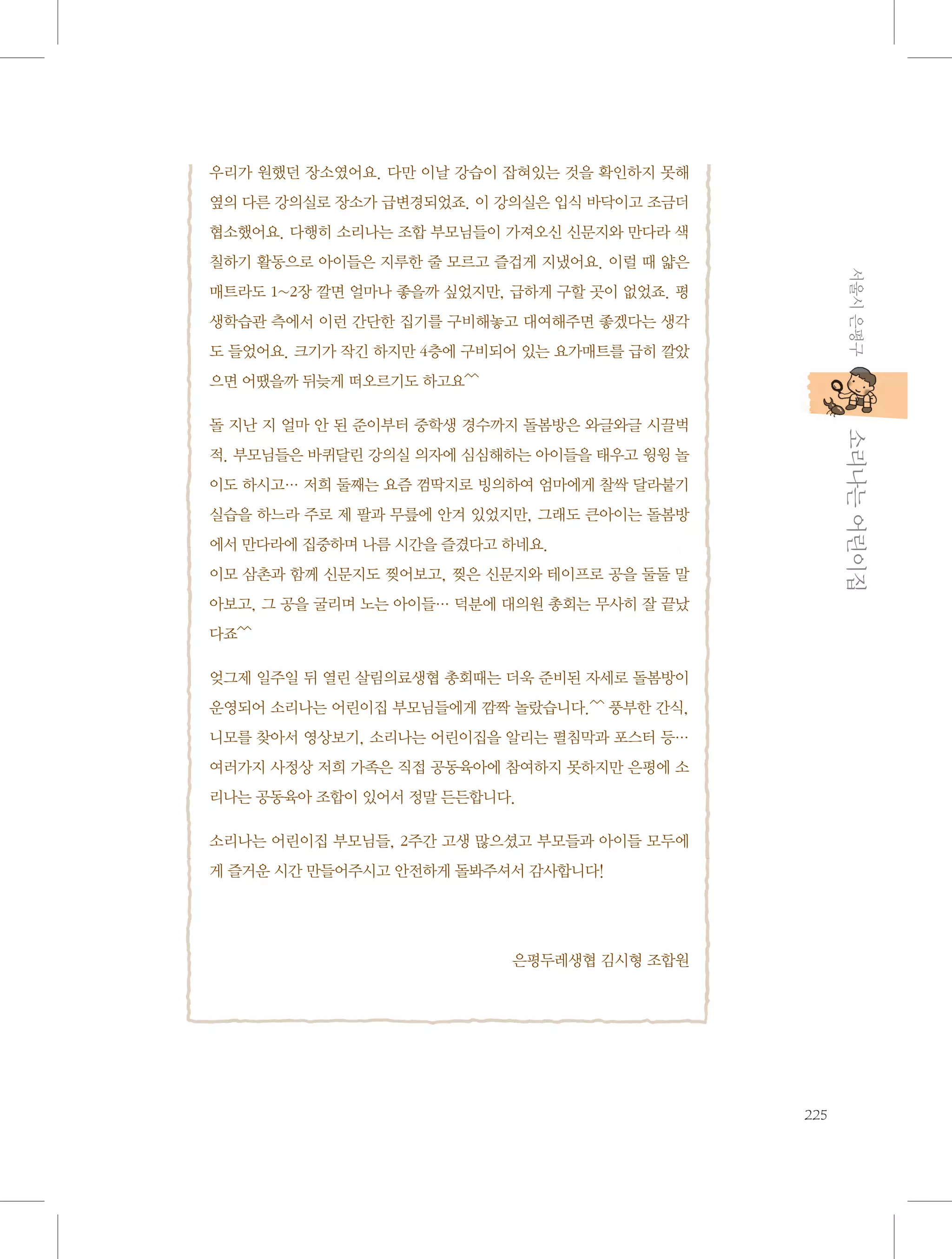 우리가 원했던 장소였어요. 다만 이날 강습이 잡혀있는 것을 확인하지 못해
옆의 다른 강의실로 장소가 급변경되었죠. 이 강의실은 입식 바닥이고 조금더
협소했어요. 다행히 소리나는 조합 부모님들이 가져오신 신문지와 만다라 색
서울시 은평구

칠하기 활동으로 아이들은 지루한 줄 모르고 즐겁게 지냈어요. 이럴 때 얇은
매트라도 1~2장 깔면 얼마나 좋을까 싶었지만, 급하게 구할 곳이 없었죠. 평
생학습관 측에서 이런 간단한 집기를 구비해놓고 대여해주면 좋겠다는 생각
도 들었어요. 크기가 작긴 하지만 4층에 구비되어 있는 요가매트를 급히 깔았
으면 어땠을까 뒤늦게 떠오르기도 하고요^^

           소리나는 어린이집

돌 지난 지 얼마 안 된 준이부터 중학생 경수까지 돌봄방은 와글와글 시끌벅
적. 부모님들은 바퀴달린 강의실 의자에 심심해하는 아이들을 태우고 윙윙 놀
이도 하시고… 저희 둘째는 요즘 껌딱지로 빙의하여 엄마에게 찰싹 달라붙기
실습을 하느라 주로 제 팔과 무릎에 안겨 있었지만, 그래도 큰아이는 돌봄방
에서 만다라에 집중하며 나름 시간을 즐겼다고 하네요.
이모 삼촌과 함께 신문지도 찢어보고, 찢은 신문지와 테이프로 공을 둘둘 말
아보고, 그 공을 굴리며 노는 아이들… 덕분에 대의원 총회는 무사히 잘 끝났
다죠^^
엊그제 일주일 뒤 열린 살림의료생협 총회때는 더욱 준비된 자세로 돌봄방이
운영되어 소리나는 어린이집 부모님들에게 깜짝 놀랐습니다.^^ 풍부한 간식,
니모를 찾아서 영상보기, 소리나는 어린이집을 알리는 펼침막과 포스터 등…
여러가지 사정상 저희 가족은 직접 공동육아에 참여하지 못하지만 은평에 소
리나는 공동육아 조합이 있어서 정말 든든합니다.
소리나는 어린이집 부모님들, 2주간 고생 많으셨고 부모들과 아이들 모두에
게 즐거운 시간 만들어주시고 안전하게 돌봐주셔서 감사합니다!

은평두레생협 김시형 조합원

225

 