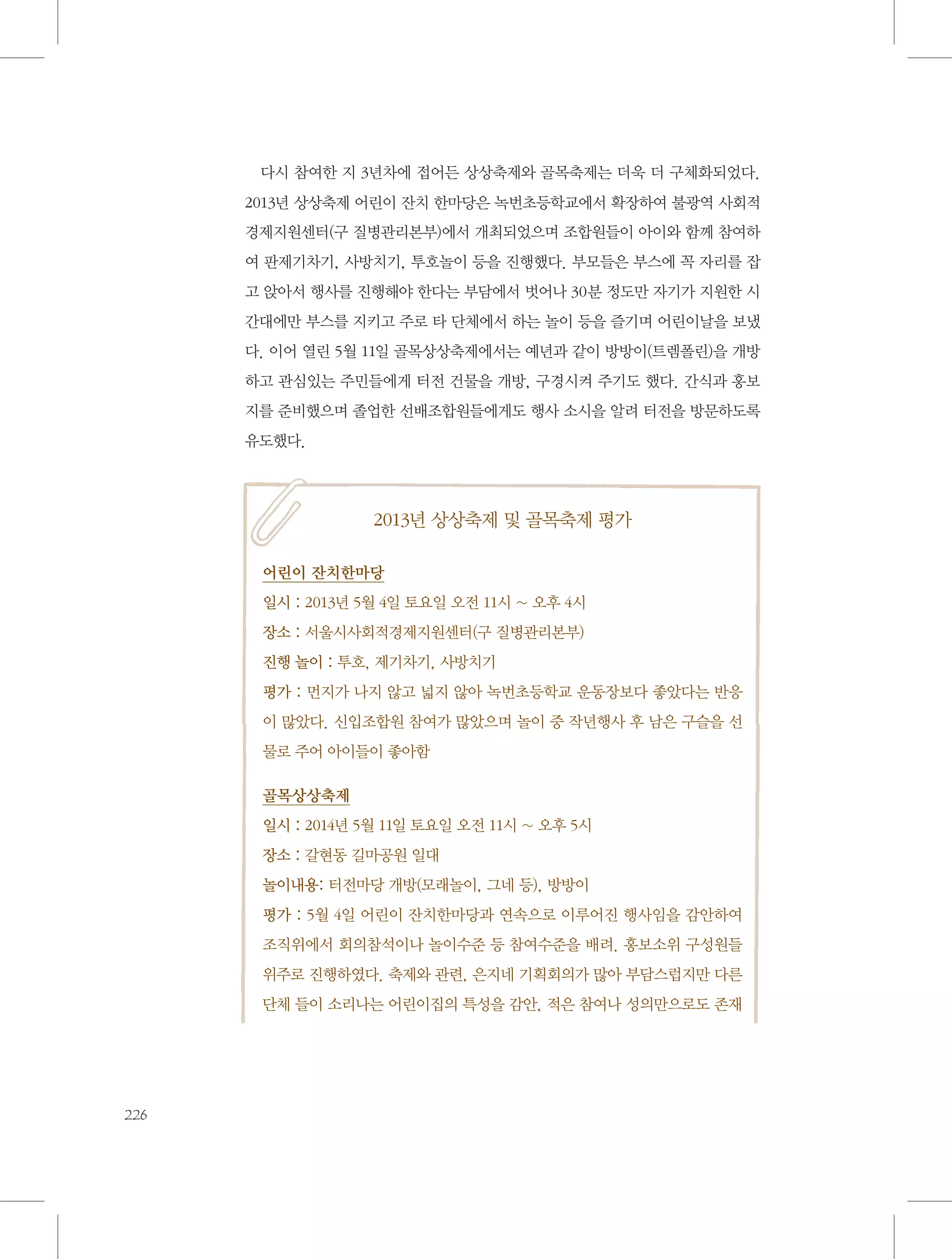 다시 참여한 지 3년차에 접어든 상상축제와 골목축제는 더욱 더 구체화되었다.
2013년 상상축제 어린이 잔치 한마당은 녹번초등학교에서 확장하여 불광역 사회적
경제지원센터(구 질병관리본부)에서 개최되었으며 조합원들이 아이와 함께 참여하
여 판제기차기, 사방치기, 투호놀이 등을 진행했다. 부모들은 부스에 꼭 자리를 잡
고 앉아서 행사를 진행해야 한다는 부담에서 벗어나 30분 정도만 자기가 지원한 시
간대에만 부스를 지키고 주로 타 단체에서 하는 놀이 등을 즐기며 어린이날을 보냈
다. 이어 열린 5월 11일 골목상상축제에서는 예년과 같이 방방이(트렘폴린)을 개방
하고 관심있는 주민들에게 터전 건물을 개방, 구경시켜 주기도 했다. 간식과 홍보
지를 준비했으며 졸업한 선배조합원들에게도 행사 소시을 알려 터전을 방문하도록
유도했다.

2013년 상상축제 및 골목축제 평가
어린이 잔치한마당
일시 : 2013년 5월 4일 토요일 오전 11시 ~ 오후 4시
장소 : 서울시사회적경제지원센터(구 질병관리본부)
진행 놀이 : 투호, 제기차기, 사방치기
평가 : 먼지가 나지 않고 넓지 않아 녹번초등학교 운동장보다 좋았다는 반응
이 많았다. 신입조합원 참여가 많았으며 놀이 중 작년행사 후 남은 구슬을 선
물로 주어 아이들이 좋아함
골목상상축제
일시 : 2014년 5월 11일 토요일 오전 11시 ~ 오후 5시
장소 : 갈현동 길마공원 일대
놀이내용: 터전마당 개방(모래놀이, 그네 등), 방방이
평가 : 5월 4일 어린이 잔치한마당과 연속으로 이루어진 행사임을 감안하여
조직위에서 회의참석이나 놀이수준 등 참여수준을 배려. 홍보소위 구성원들
위주로 진행하였다. 축제와 관련, 은지네 기획회의가 많아 부담스럽지만 다른
단체 들이 소리나는 어린이집의 특성을 감안, 적은 참여나 성의만으로도 존재

226

 