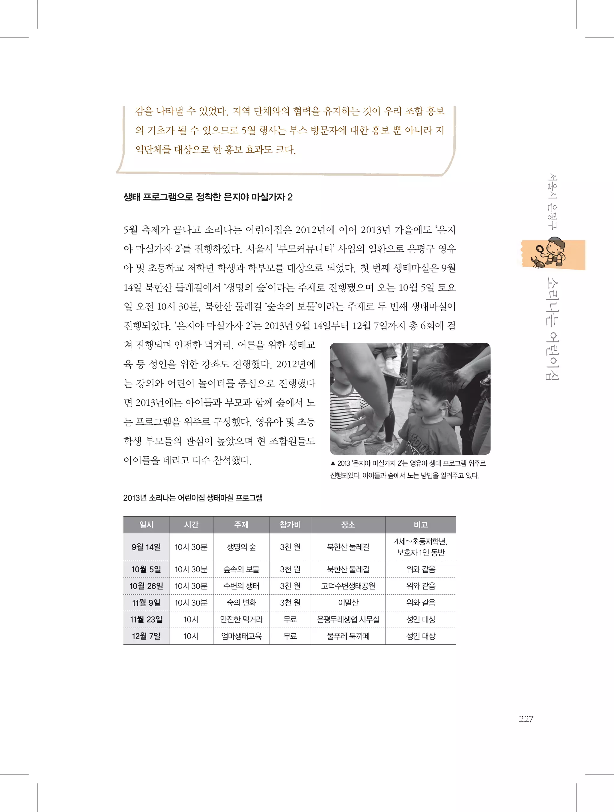 감을 나타낼 수 있었다. 지역 단체와의 협력을 유지하는 것이 우리 조합 홍보
의 기초가 될 수 있으므로 5월 행사는 부스 방문자에 대한 홍보 뿐 아니라 지
역단체를 대상으로 한 홍보 효과도 크다.
서울시 은평구

생태 프로그램으로 정착한 은지야 마실가자 2

5월 축제가 끝나고 소리나는 어린이집은 2012년에 이어 2013년 가을에도 ‘은지
야 마실가자 2’를 진행하였다. 서울시 ‘부모커뮤니티’ 사업의 일환으로 은평구 영유

           소리나는 어린이집

아 및 초등학교 저학년 학생과 학부모를 대상으로 되었다. 첫 번째 생태마실은 9월
14일 북한산 둘레길에서 ‘생명의 숲’이라는 주제로 진행됐으며 오는 10월 5일 토요
일 오전 10시 30분, 북한산 둘레길 ‘숲속의 보물’이라는 주제로 두 번째 생태마실이
진행되었다. ‘은지야 마실가자 2’는 2013년 9월 14일부터 12월 7일까지 총 6회에 걸
쳐 진행되며 안전한 먹거리, 어른을 위한 생태교
육 등 성인을 위한 강좌도 진행했다. 2012년에
는 강의와 어린이 놀이터를 중심으로 진행했다
면 2013년에는 아이들과 부모과 함께 숲에서 노
는 프로그램을 위주로 구성했다. 영유아 및 초등
학생 부모들의 관심이 높았으며 현 조합원들도
아이들을 데리고 다수 참석했다.

▲ 2013 ‘은지야 마실가자 2’는 영유아 생태 프로그램 위주로
진행되었다. 아이들과 숲에서 노는 방법을 알려주고 있다.

2013년 소리나는 어린이집 생태마실 프로그램
일시

시간

주제

참가비

장소

비고

9월 14일

10시 30분

생명의 숲

3천 원

북한산 둘레길

4세~초등저학년,
보호자 1인 동반

10월 5일

10시 30분

숲속의 보물

3천 원

북한산 둘레길

위와 같음

10월 26일

10시 30분

수변의 생태

3천 원

고덕수변생태공원

위와 같음

11월 9일

10시 30분

숲의 변화

3천 원

이말산

위와 같음

11월 23일

10시

안전한 먹거리

무료

은평두레생협 사무실

성인 대상

12월 7일

10시

엄마생태교육

무료

물푸레 북까페

성인 대상

227

 