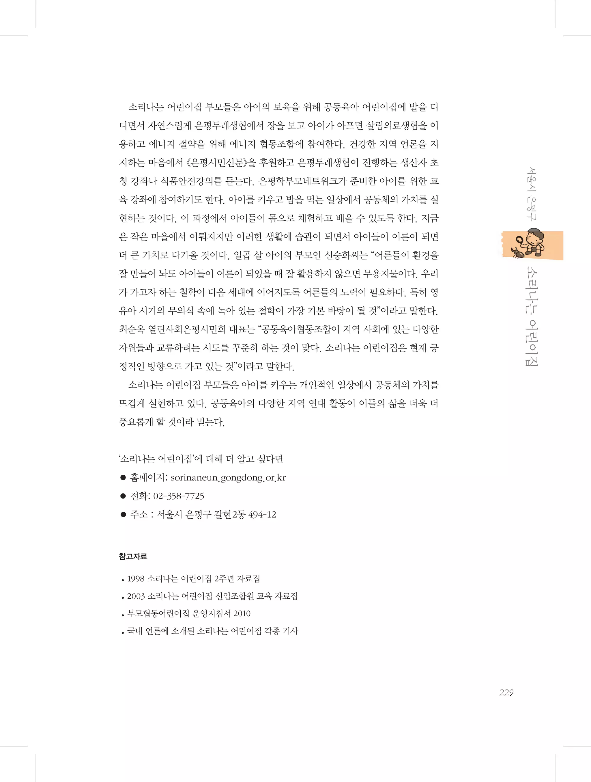 소리나는 어린이집 부모들은 아이의 보육을 위해 공동육아 어린이집에 발을 디
디면서 자연스럽게 은평두레생협에서 장을 보고 아이가 아프면 살림의료생협을 이
용하고 에너지 절약을 위해 에너지 협동조합에 참여한다. 건강한 지역 언론을 지
서울시 은평구

지하는 마음에서 《은평시민신문》을 후원하고 은평두레생협이 진행하는 생산자 초
청 강좌나 식품안전강의를 듣는다. 은평학부모네트워크가 준비한 아이를 위한 교
육 강좌에 참여하기도 한다. 아이를 키우고 밥을 먹는 일상에서 공동체의 가치를 실
현하는 것이다. 이 과정에서 아이들이 몸으로 체험하고 배울 수 있도록 한다. 지금
은 작은 마을에서 이뤄지지만 이러한 생활에 습관이 되면서 아이들이 어른이 되면
더 큰 가치로 다가올 것이다. 일곱 살 아이의 부모인 신승화씨는 “어른들이 환경을

           소리나는 어린이집

잘 만들어 놔도 아이들이 어른이 되었을 때 잘 활용하지 않으면 무용지물이다. 우리
가 가고자 하는 철학이 다음 세대에 이어지도록 어른들의 노력이 필요하다. 특히 영
유아 시기의 무의식 속에 녹아 있는 철학이 가장 기본 바탕이 될 것”이라고 말한다.
최순옥 열린사회은평시민회 대표는 “공동육아협동조합이 지역 사회에 있는 다양한
자원들과 교류하려는 시도를 꾸준히 하는 것이 맞다. 소리나는 어린이집은 현재 긍
정적인 방향으로 가고 있는 것”이라고 말한다.
소리나는 어린이집 부모들은 아이를 키우는 개인적인 일상에서 공동체의 가치를
뜨겁게 실현하고 있다. 공동육아의 다양한 지역 연대 활동이 이들의 삶을 더욱 더
풍요롭게 할 것이라 믿는다.

‘소리나는 어린이집’에 대해 더 알고 싶다면
● 홈페이지: sorinaneun.gongdong.or.kr
● 전화: 02-358-7725
● 주소 : 서울시 은평구 갈현2동 494-12

참고자료

1
•	 998 소리나는 어린이집 2주년 자료집
2
•	 003 소리나는 어린이집 신입조합원 교육 자료집
부모협동어린이집 운영지침서 2010
•	
국내 언론에 소개된 소리나는 어린이집 각종 기사
•	

229

 