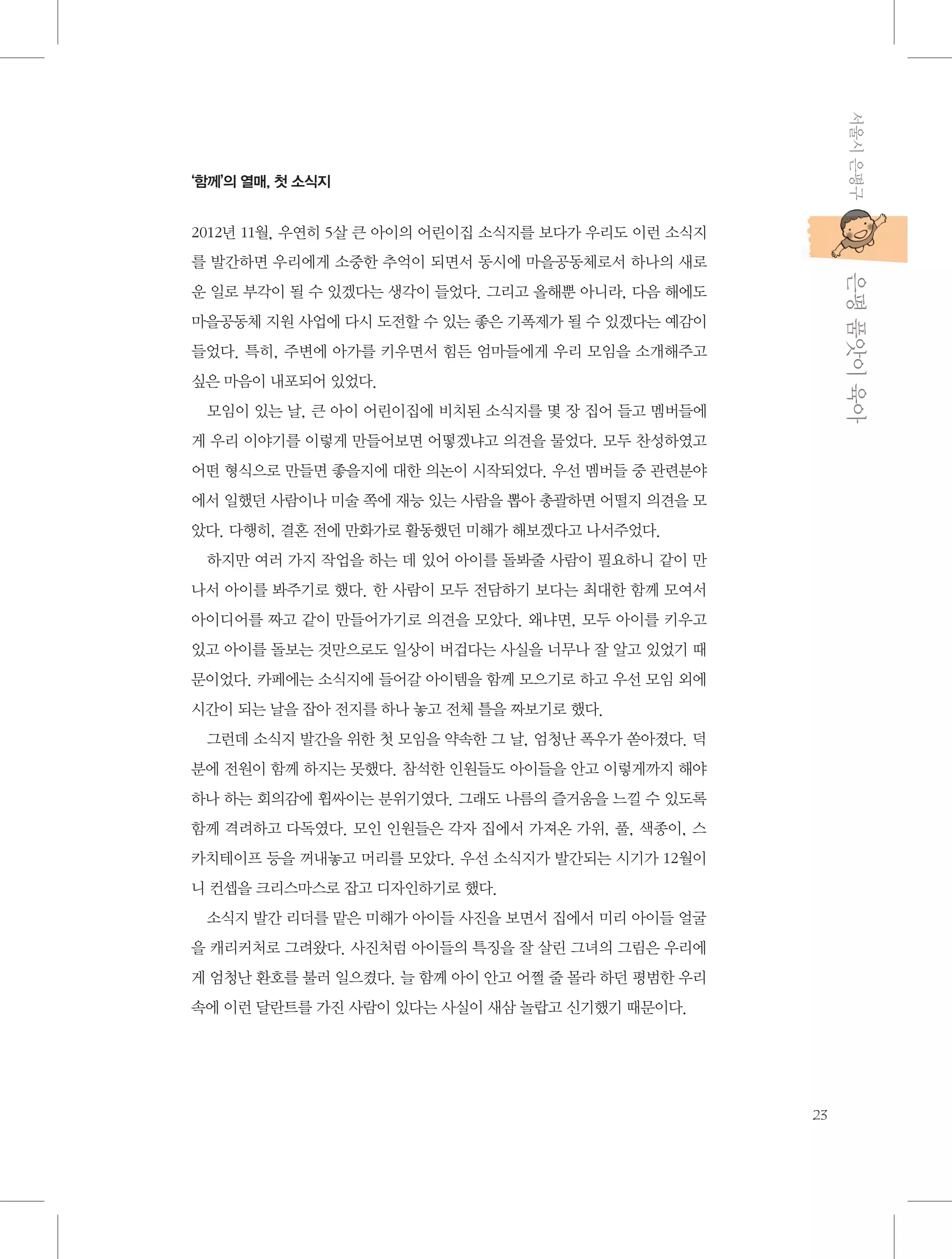 서울시 은평구

‘함께’의 열매, 첫 소식지

2012년 11월, 우연히 5살 큰 아이의 어린이집 소식지를 보다가 우리도 이런 소식지

           은평 품앗이 육아

를 발간하면 우리에게 소중한 추억이 되면서 동시에 마을공동체로서 하나의 새로
운 일로 부각이 될 수 있겠다는 생각이 들었다. 그리고 올해뿐 아니라, 다음 해에도
마을공동체 지원 사업에 다시 도전할 수 있는 좋은 기폭제가 될 수 있겠다는 예감이
들었다. 특히, 주변에 아가를 키우면서 힘든 엄마들에게 우리 모임을 소개해주고
싶은 마음이 내포되어 있었다.
모임이 있는 날, 큰 아이 어린이집에 비치된 소식지를 몇 장 집어 들고 멤버들에
게 우리 이야기를 이렇게 만들어보면 어떻겠냐고 의견을 물었다. 모두 찬성하였고
어떤 형식으로 만들면 좋을지에 대한 의논이 시작되었다. 우선 멤버들 중 관련분야
에서 일했던 사람이나 미술 쪽에 재능 있는 사람을 뽑아 총괄하면 어떨지 의견을 모
았다. 다행히, 결혼 전에 만화가로 활동했던 미해가 해보겠다고 나서주었다.
하지만 여러 가지 작업을 하는 데 있어 아이를 돌봐줄 사람이 필요하니 같이 만
나서 아이를 봐주기로 했다. 한 사람이 모두 전담하기 보다는 최대한 함께 모여서
아이디어를 짜고 같이 만들어가기로 의견을 모았다. 왜냐면, 모두 아이를 키우고
있고 아이를 돌보는 것만으로도 일상이 버겁다는 사실을 너무나 잘 알고 있었기 때
문이었다. 카페에는 소식지에 들어갈 아이템을 함께 모으기로 하고 우선 모임 외에
시간이 되는 날을 잡아 전지를 하나 놓고 전체 틀을 짜보기로 했다.
그런데 소식지 발간을 위한 첫 모임을 약속한 그 날, 엄청난 폭우가 쏟아졌다. 덕
분에 전원이 함께 하지는 못했다. 참석한 인원들도 아이들을 안고 이렇게까지 해야
하나 하는 회의감에 휩싸이는 분위기였다. 그래도 나름의 즐거움을 느낄 수 있도록
함께 격려하고 다독였다. 모인 인원들은 각자 집에서 가져온 가위, 풀, 색종이, 스
카치테이프 등을 꺼내놓고 머리를 모았다. 우선 소식지가 발간되는 시기가 12월이
니 컨셉을 크리스마스로 잡고 디자인하기로 했다.
소식지 발간 리더를 맡은 미해가 아이들 사진을 보면서 집에서 미리 아이들 얼굴
을 캐리커처로 그려왔다. 사진처럼 아이들의 특징을 잘 살린 그녀의 그림은 우리에
게 엄청난 환호를 불러 일으켰다. 늘 함께 아이 안고 어쩔 줄 몰라 하던 평범한 우리
속에 이런 달란트를 가진 사람이 있다는 사실이 새삼 놀랍고 신기했기 때문이다.

23

 