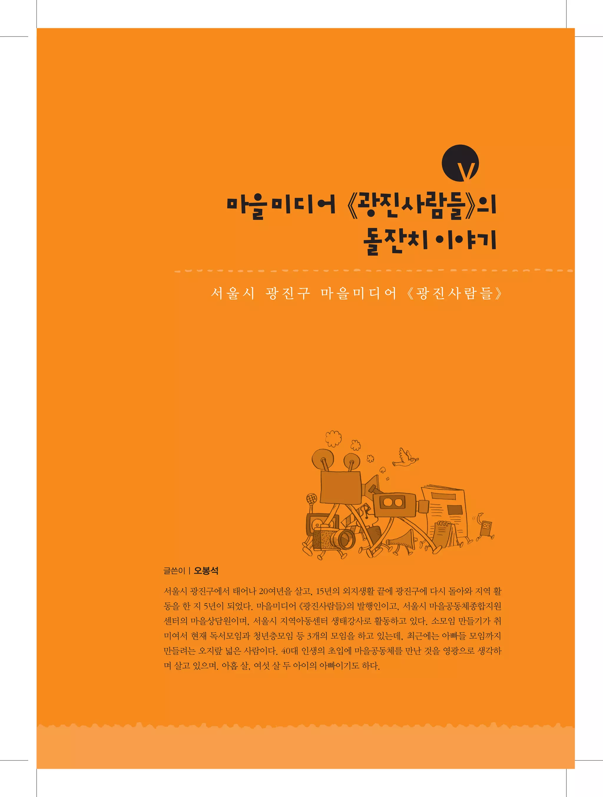 iii알 란성
토 ⅴ
장

마 미 어 광 사찰 》
을 디 《 진관 들지
람일
의
돌 이
잔치 야기
동대문구 품앗이 공동육아를 진행하며
서울시 광진구 마을미디어 《광진사람들》

글쓴이 | 권기정(품앗이 공동육아 〈알토란〉 대표)
글쓴이 | 오봉석

두 아이의 엄마이자 중랑구립면목정보도서관 사서로 일하고 있다. 동대문구에서 태어나고 자
서울시 광진구에서 태어나 20여년을 살고, 15년의 외지생활 끝에 광진구에 다시 돌아와 지역 활
라 동대문구에서 살고 있다. 육아지진아이자 워킹맘이라는 최악의 조건에서 아이를 잘 기르고
동을 한 지 5년이 되었다. 마을미디어 《광진사람들》의 발행인이고, 서울시 마을공동체종합지원
싶은 마음에 품앗이 공동육아를 결심하게 된 용감한 여자. 온 동네를 누비며 공동육아를 하자고
센터의 마을상담원이며, 서울시 지역아동센터 생태강사로 활동하고 있다. 소모임 만들기가 취
파닥파닥 부채질을 했던 끝에 알토란 대표를 맡게 되었다. 수많은 사람들의 엄청난 도움을 뻔뻔
미여서 현재 독서모임과 청년층모임 등 3개의 모임을 하고 있는데, 최근에는 아빠들 모임까지
하게 받으며 스스로 인복이 있다고 감탄 중이다.
만들려는 오지랖 넓은 사람이다. 40대 인생의 초입에 마을공동체를 만난 것을 영광으로 생각하
며 살고 있으며. 아홉 살, 여섯 살 두 아이의 아빠이기도 하다.

 