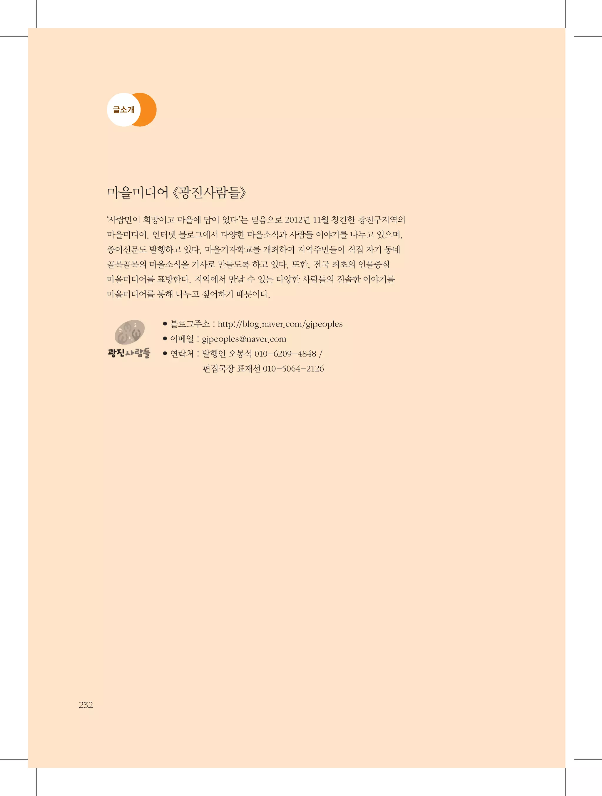 글소개

마을미디어 《광진사람들》
‘사람만이 희망이고 마을에 답이 있다’는 믿음으로 2012년 11월 창간한 광진구지역의 	
마을미디어. 인터넷 블로그에서 다양한 마을소식과 사람들 이야기를 나누고 있으며, 	
종이신문도 발행하고 있다. 마을기자학교를 개최하여 지역주민들이 직접 자기 동네 	
골목골목의 마을소식을 기사로 만들도록 하고 있다. 또한, 전국 최초의 인물중심 	
마을미디어를 표방한다. 지역에서 만날 수 있는 다양한 사람들의 진솔한 이야기를 	
마을미디어를 통해 나누고 싶어하기 때문이다.
● 블로그주소 : http://blog.naver.com/gjpeoples
● 이메일 : gjpeoples@naver.com
● 연락처 :  행인 오봉석 010-6209-4848
발

/	

편집국장 표재선 010-5064-2126

232

 