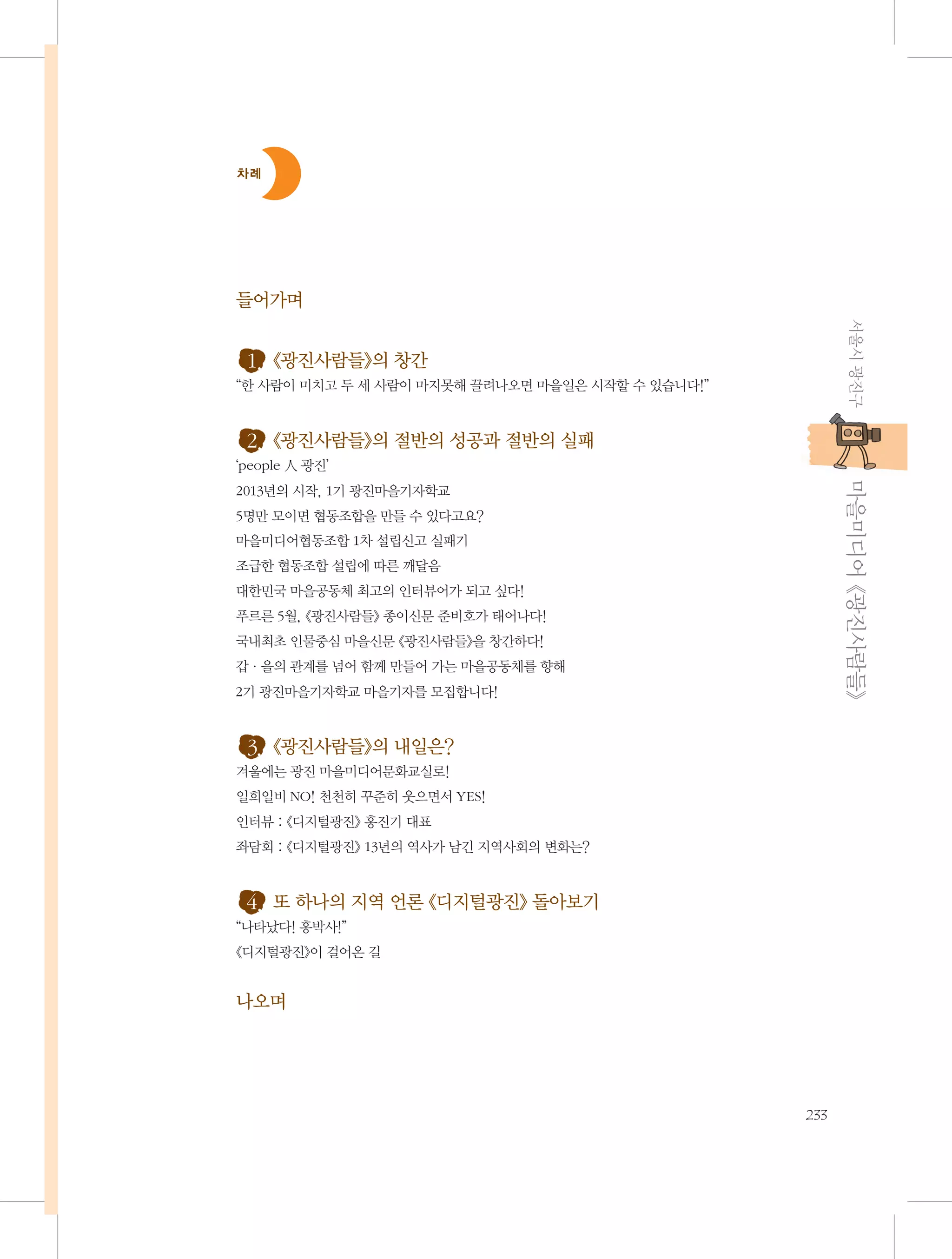 차례

들어가며
서울시 광진구

1. 《광진사람들》의 창간
“한 사람이 미치고 두 세 사람이 마지못해 끌려나오면 마을일은 시작할 수 있습니다!”

2. 《광진사람들》의 절반의 성공과 절반의 실패
           마을미디어 《광진사람들》

‘people 人 광진’
2013년의 시작, 1기 광진마을기자학교
5명만 모이면 협동조합을 만들 수 있다고요?
마을미디어협동조합 1차 설립신고 실패기
조급한 협동조합 설립에 따른 깨달음
대한민국 마을공동체 최고의 인터뷰어가 되고 싶다!
푸르른 5월, 《광진사람들》 종이신문 준비호가 태어나다!
국내최초 인물중심 마을신문 《광진사람들》을 창간하다!
갑·을의 관계를 넘어 함께 만들어 가는 마을공동체를 향해
2기 광진마을기자학교 마을기자를 모집합니다!

3. 《광진사람들》의 내일은?
겨울에는 광진 마을미디어문화교실로!
일희일비 NO! 천천히 꾸준히 웃으면서 YES!
인터뷰 : 《디지털광진》 홍진기 대표
좌담회 : 《디지털광진》 13년의 역사가 남긴 지역사회의 변화는?

4. 또 하나의 지역 언론 《디지털광진》 돌아보기
“나타났다! 홍박사!”
《디지털광진》이 걸어온 길

나오며

233

 
