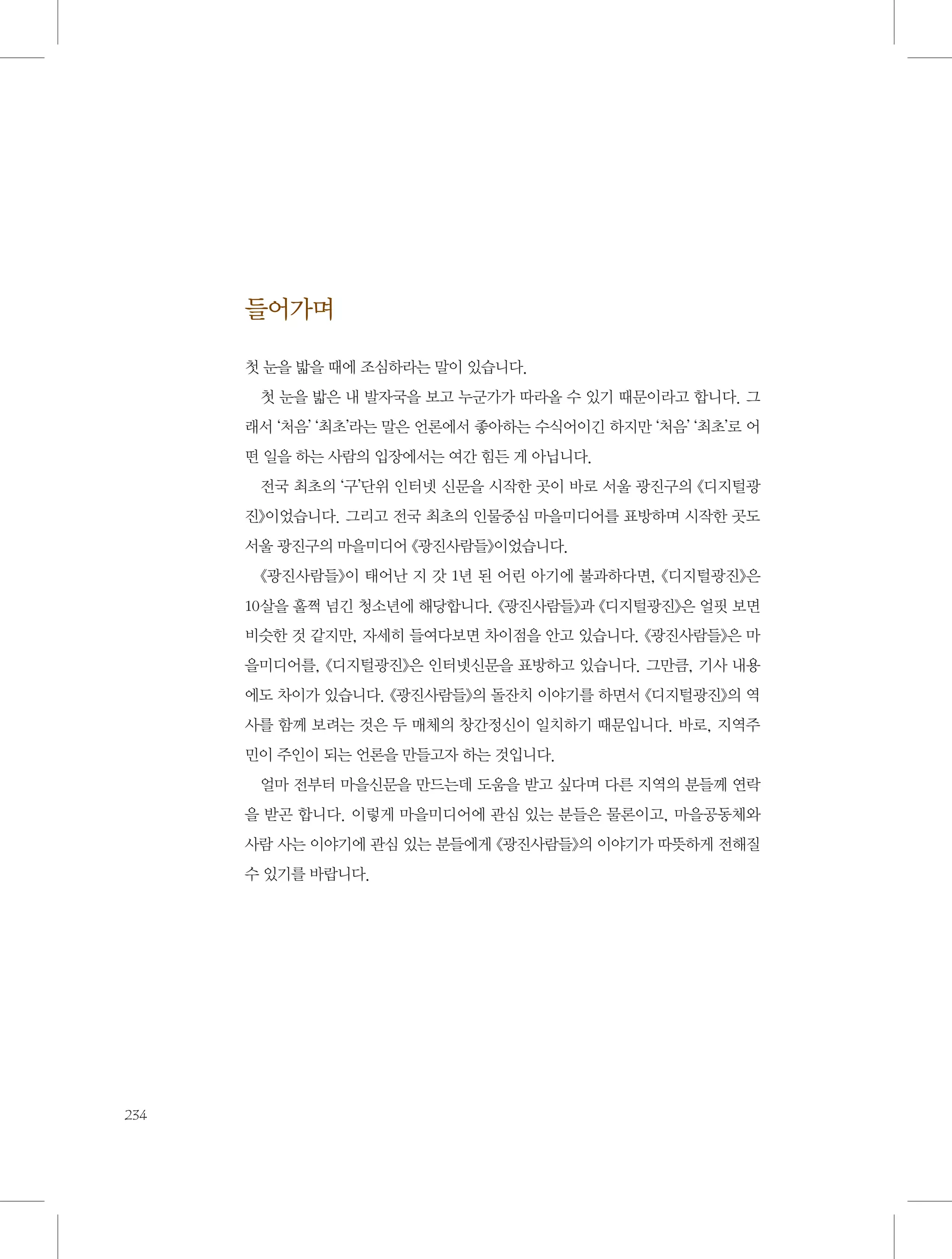 들어가며
첫 눈을 밟을 때에 조심하라는 말이 있습니다.
첫 눈을 밟은 내 발자국을 보고 누군가가 따라올 수 있기 때문이라고 합니다. 그
래서 ‘처음’ ‘최초’라는 말은 언론에서 좋아하는 수식어이긴 하지만 ‘처음’ ‘최초’로 어
떤 일을 하는 사람의 입장에서는 여간 힘든 게 아닙니다.
전국 최초의 ‘구’단위 인터넷 신문을 시작한 곳이 바로 서울 광진구의 《디지털광
진》이었습니다. 그리고 전국 최초의 인물중심 마을미디어를 표방하며 시작한 곳도
서울 광진구의 마을미디어 《광진사람들》이었습니다.
《광진사람들》이 태어난 지 갓 1년 된 어린 아기에 불과하다면, 《디지털광진》은
10살을 훌쩍 넘긴 청소년에 해당합니다. 《광진사람들》과 《디지털광진》은 얼핏 보면
비슷한 것 같지만, 자세히 들여다보면 차이점을 안고 있습니다. 《광진사람들》은 마
을미디어를, 《디지털광진》은 인터넷신문을 표방하고 있습니다. 그만큼, 기사 내용
에도 차이가 있습니다. 《광진사람들》의 돌잔치 이야기를 하면서 《디지털광진》의 역
사를 함께 보려는 것은 두 매체의 창간정신이 일치하기 때문입니다. 바로, 지역주
민이 주인이 되는 언론을 만들고자 하는 것입니다.
얼마 전부터 마을신문을 만드는데 도움을 받고 싶다며 다른 지역의 분들께 연락
을 받곤 합니다. 이렇게 마을미디어에 관심 있는 분들은 물론이고, 마을공동체와
사람 사는 이야기에 관심 있는 분들에게 《광진사람들》의 이야기가 따뜻하게 전해질
수 있기를 바랍니다.

234

 