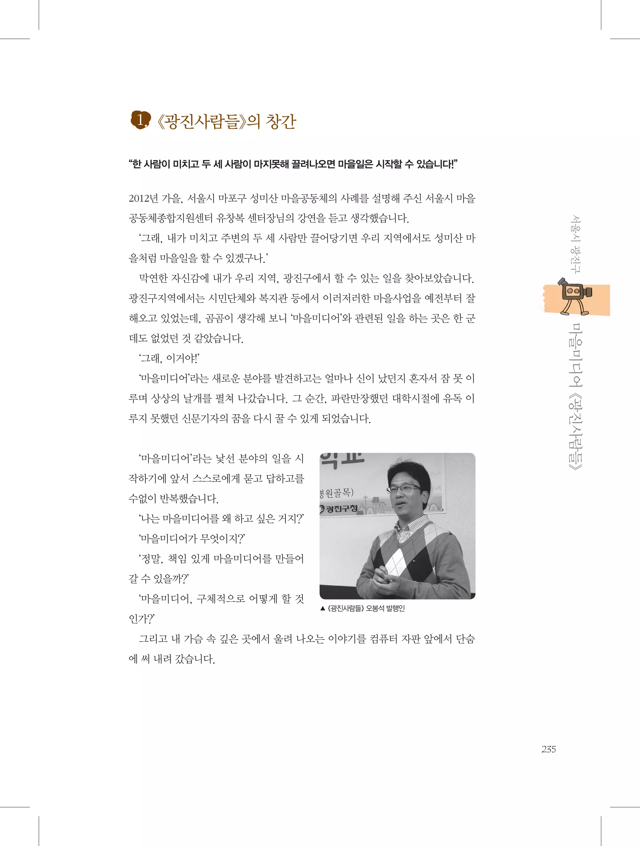 1. 《광진사람들》의 창간
“한 사람이 미치고 두 세 사람이 마지못해 끌려나오면 마을일은 시작할 수 있습니다!”

2012년 가을, 서울시 마포구 성미산 마을공동체의 사례를 설명해 주신 서울시 마을
서울시 광진구

공동체종합지원센터 유창복 센터장님의 강연을 듣고 생각했습니다.
‘그래, 내가 미치고 주변의 두 세 사람만 끌어당기면 우리 지역에서도 성미산 마
을처럼 마을일을 할 수 있겠구나.’
막연한 자신감에 내가 우리 지역, 광진구에서 할 수 있는 일을 찾아보았습니다.
광진구지역에서는 시민단체와 복지관 등에서 이러저러한 마을사업을 예전부터 잘

           마을미디어 《광진사람들》

해오고 있었는데, 곰곰이 생각해 보니 ‘마을미디어’와 관련된 일을 하는 곳은 한 군
데도 없었던 것 같았습니다.
‘그래, 이거야!’
‘마을미디어’라는 새로운 분야를 발견하고는 얼마나 신이 났던지 혼자서 잠 못 이
루며 상상의 날개를 펼쳐 나갔습니다. 그 순간, 파란만장했던 대학시절에 유독 이
루지 못했던 신문기자의 꿈을 다시 꿀 수 있게 되었습니다.

‘마을미디어’라는 낯선 분야의 일을 시
작하기에 앞서 스스로에게 묻고 답하고를
수없이 반복했습니다.
‘나는 마을미디어를 왜 하고 싶은 거지?’
‘마을미디어가 무엇이지?’
‘정말, 책임 있게 마을미디어를 만들어
갈 수 있을까?’
‘마을미디어, 구체적으로 어떻게 할 것

▲ 《광진사람들》 오봉석 발행인

인가?’
그리고 내 가슴 속 깊은 곳에서 울려 나오는 이야기를 컴퓨터 자판 앞에서 단숨
에 써 내려 갔습니다.

235

 